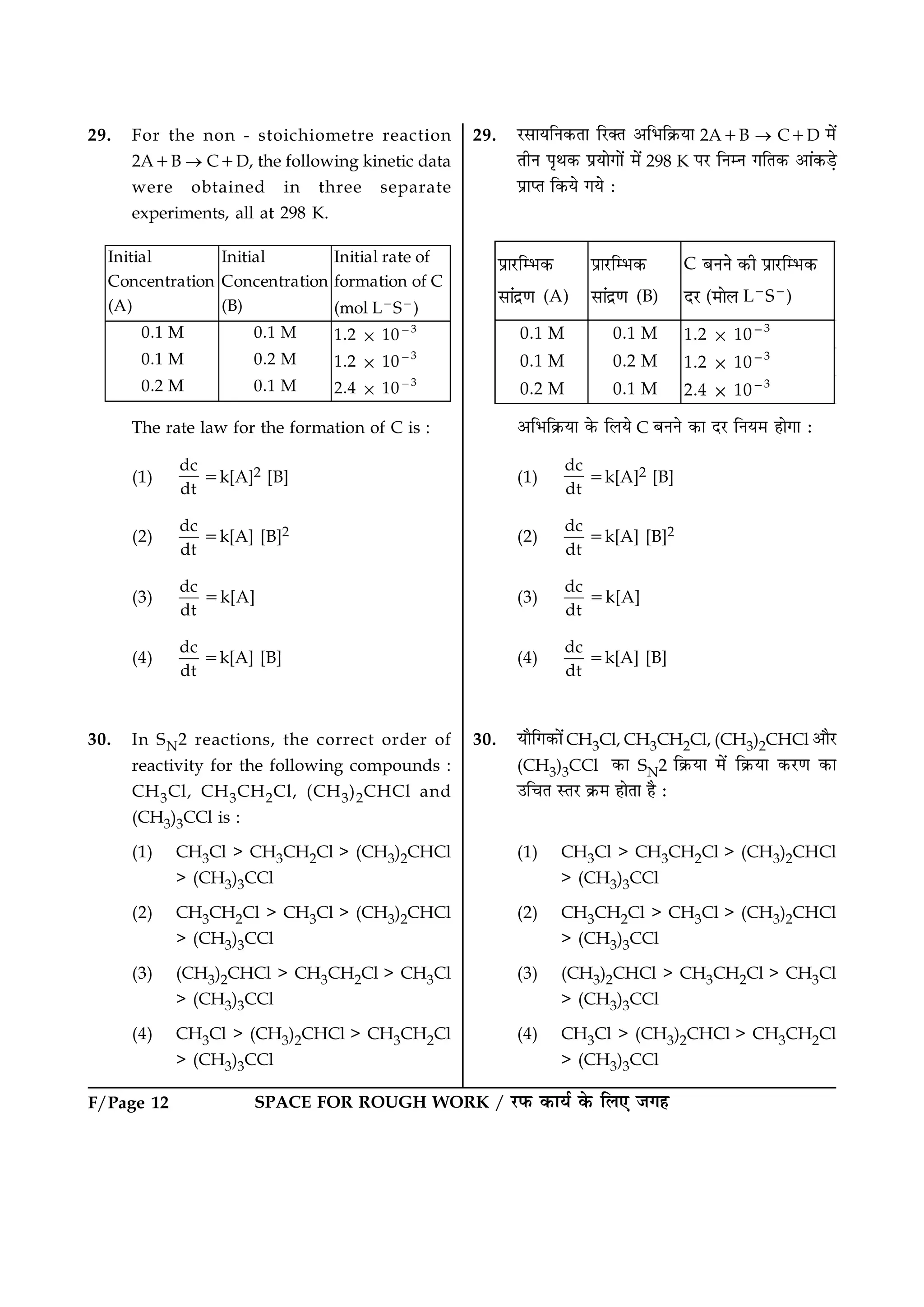 F/Page 12 SPACE FOR ROUGH WORK / ÚUÈ¤ ·¤æØü ·ð¤ çÜ° Á»ã
29. For the non - stoichiometre reaction
2A1B ® C1D, the following kinetic data
were obtained in three separate
experiments, all at 298 K.
Initial
Concentration
(A)
Initial
Concentration
(B)
Initial rate of
formation of C
(mol L2
S2
)
0.1 M 0.1 M 1.2 3 1023
0.1 M 0.2 M 1.2 3 1023
0.2 M 0.1 M 2.4 3 1023
The rate law for the formation of C is :
(1)
dc
dt
5k[A]2 [B]
(2)
dc
dt
5k[A] [B]2
(3)
dc
dt
5k[A]
(4)
dc
dt
5k[A] [B]
30. In SN2 reactions, the correct order of
reactivity for the following compounds :
CH3Cl, CH3CH2Cl, (CH3)2CHCl and
(CH3)3CCl is :
(1) CH3Cl > CH3CH2Cl > (CH3)2CHCl
> (CH3)3CCl
(2) CH3CH2Cl > CH3Cl > (CH3)2CHCl
> (CH3)3CCl
(3) (CH3)2CHCl > CH3CH2Cl > CH3Cl
> (CH3)3CCl
(4) CH3Cl > (CH3)2CHCl > CH3CH2Cl
> (CH3)3CCl
29. ÚUâæØçÙ·¤Ìæ çÚU€Ì ¥çÖç·ý¤Øæ 2A1B ® C1D ×ð´
ÌèÙ ÂëÍ·¤ ÂýØæð»æð´ ×ð´ 298 K ÂÚU çÙÙ »çÌ·¤ ¥æ´·¤Ç¸ð
ÂýæŒÌ ç·¤Øð »Øð Ñ
§âË¿UÌƒ»œ‰
ÇË™³âøË (A)
§âË¿UÌƒ»œ‰
ÇË™³âøË (B)
C º¾¾Õ œ‰Í §âË¿UÌƒ»œ‰
³¿U (¼ËÕÁ L2
S2
)
0.1 M 0.1 M 1.2 3 1023
0.1 M 0.2 M 1.2 3 1023
0.2 M 0.1 M 2.4 3 1023
¥çÖç·ý¤Øæ ·ð¤ çÜØð C ÕÙÙð ·¤æ ÎÚU çÙØ× ãæð»æ Ñ
(1)
dc
dt
5k[A]2 [B]
(2)
dc
dt
5k[A] [B]2
(3)
dc
dt
5k[A]
(4)
dc
dt
5k[A] [B]
30. Øæñç»·¤æð´CH3Cl, CH3CH2Cl, (CH3)2CHCl ¥æñÚU
(CH3)3CCl ·¤æ SN2 ç·ý¤Øæ ×ð´ ç·ý¤Øæ ·¤ÚU‡æ ·¤æ
©ç¿Ì SÌÚU ·ý¤× ãæðÌæ ãñ Ñ
(1) CH3Cl > CH3CH2Cl > (CH3)2CHCl
> (CH3)3CCl
(2) CH3CH2Cl > CH3Cl > (CH3)2CHCl
> (CH3)3CCl
(3) (CH3)2CHCl > CH3CH2Cl > CH3Cl
> (CH3)3CCl
(4) CH3Cl > (CH3)2CHCl > CH3CH2Cl
> (CH3)3CCl
 