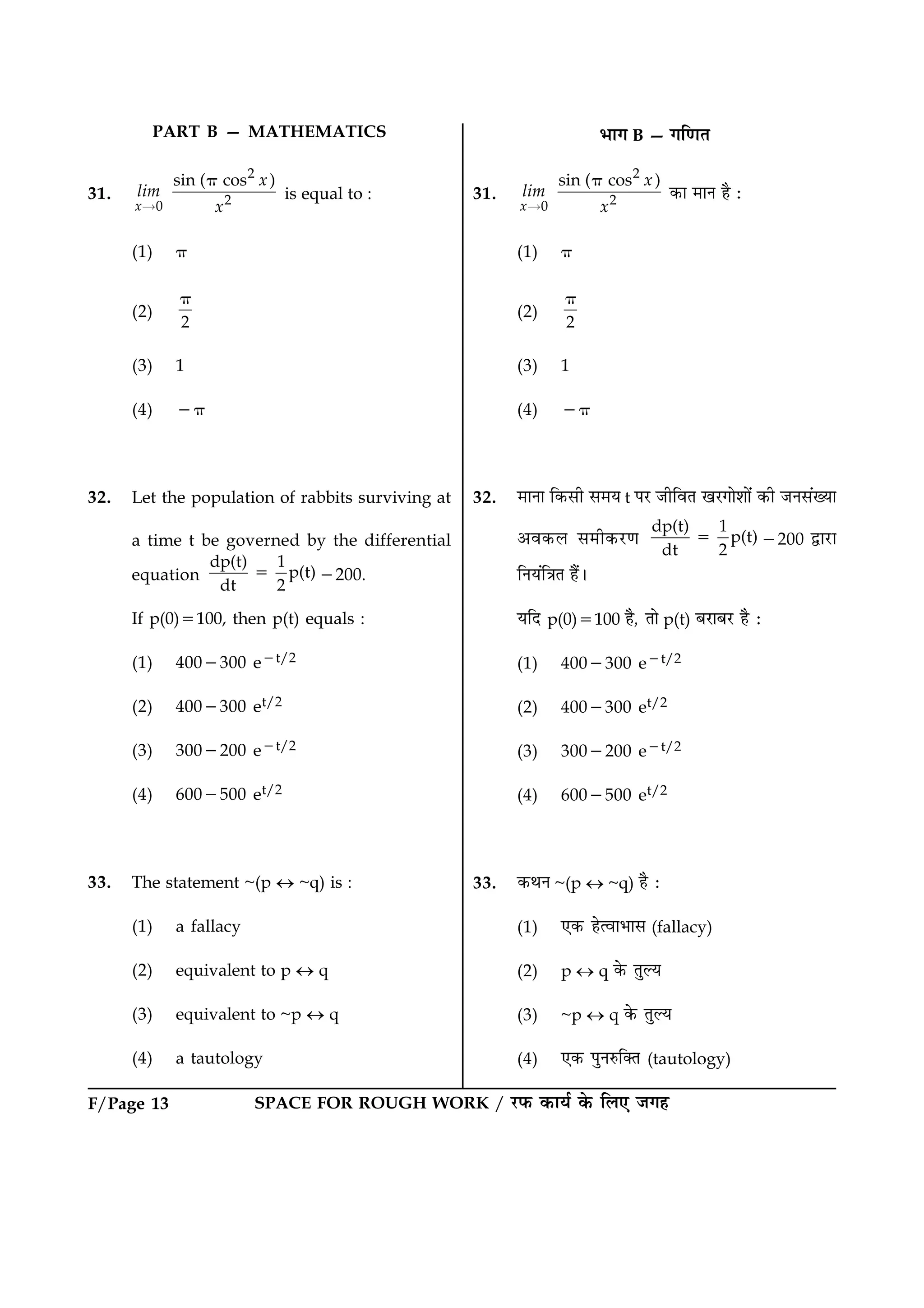 SPACE FOR ROUGH WORK / ÚUÈ¤ ·¤æØü ·ð¤ çÜ° Á»ãF/Page 13
31.
2
20
sin ( cos )
x
x
lim
x
p
“
is equal to :
(1) p
(2)
2
p
(3) 1
(4) 2p
32. Let the population of rabbits surviving at
a time t be governed by the differential
equation
dp(t) 1
p(t)
dt 2
5 2200.
If p(0)5100, then p(t) equals :
(1) 4002300 e2t/2
(2) 4002300 et/2
(3) 3002200 e2t/2
(4) 6002500 et/2
33. The statement ~(p « ~q) is :
(1) a fallacy
(2) equivalent to p « q
(3) equivalent to ~p « q
(4) a tautology
31.
2
20
sin ( cos )
x
x
lim
x
p
“
·¤æ ×æÙ ãñ Ñ
(1) p
(2)
2
p
(3) 1
(4) 2p
32. ×æÙæ ç·¤âè â×Ø t ÂÚU ÁèçßÌ ¹ÚU»æðàææð´ ·¤è ÁÙâ´Øæ
¥ß·¤Ü â×è·¤ÚU‡æ
dp(t) 1
p(t)
dt 2
5 2200 mæÚUæ
çÙØ´ç˜æÌ ãñ´Ð
ØçÎ p(0)5100 ãñ, Ìæð p(t) ÕÚUæÕÚU ãñ Ñ
(1) 4002300 e2t/2
(2) 4002300 et/2
(3) 3002200 e2t/2
(4) 6002500 et/2
33. ·¤ÍÙ ~(p « ~q) ãñ Ñ
(1) °·¤ ãðˆßæÖæâ (fallacy)
(2) p « q ·ð¤ ÌéËØ
(3) ~p « q ·ð¤ ÌéËØ
(4) °·¤ ÂéÙL¤ç€Ì (tautology)
PART B — MATHEMATICS Öæ» B — »ç‡æÌ
 
