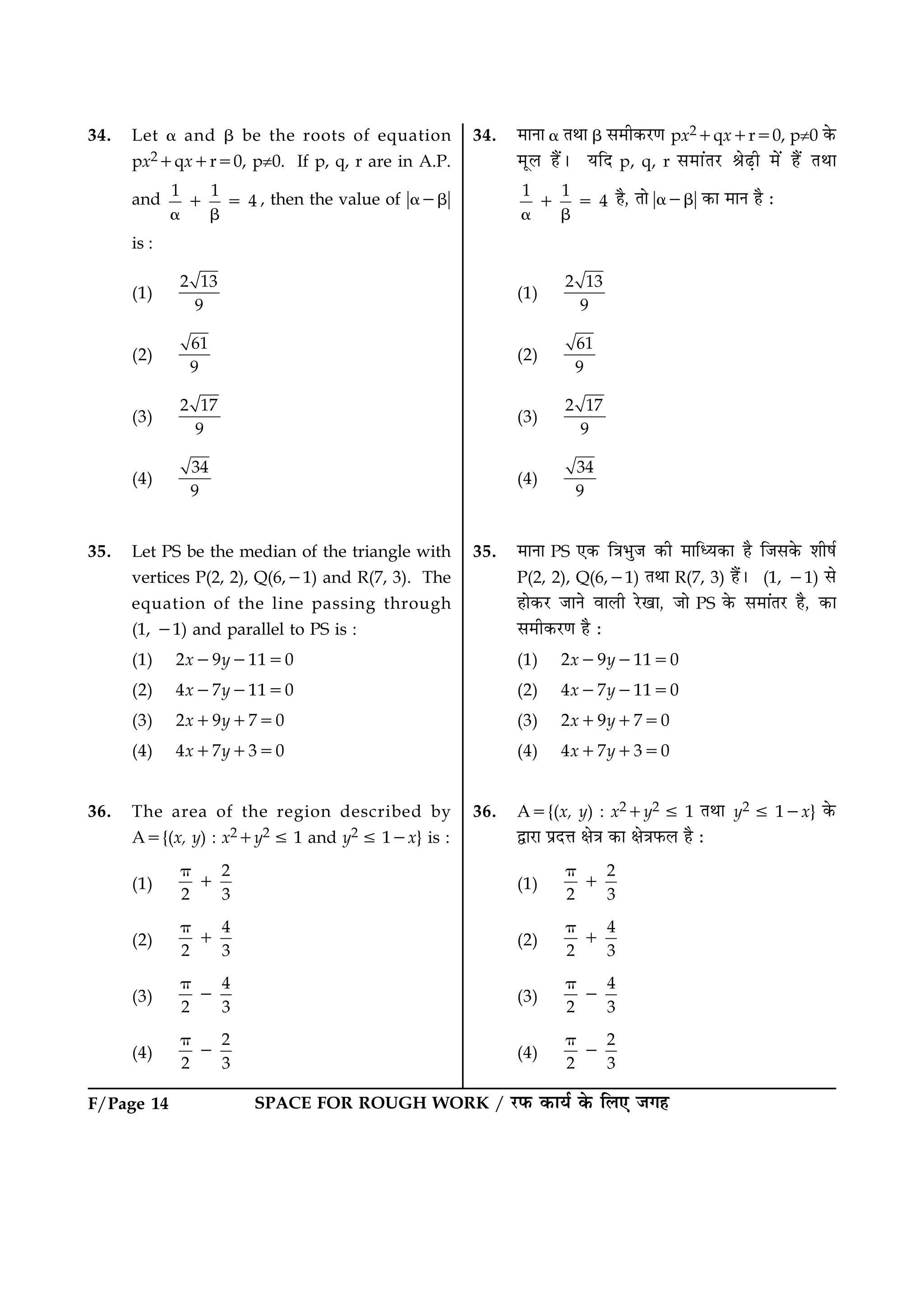 F/Page 14 SPACE FOR ROUGH WORK / ÚUÈ¤ ·¤æØü ·ð¤ çÜ° Á»ã
34. Let a and b be the roots of equation
px21qx1r50, p¹0. If p, q, r are in A.P.
and
1 1
41 5
a b
, then the value of ?a2b?
is :
(1)
2 13
9
(2)
61
9
(3)
2 17
9
(4)
34
9
35. Let PS be the median of the triangle with
vertices P(2, 2), Q(6,21) and R(7, 3). The
equation of the line passing through
(1, 21) and parallel to PS is :
(1) 2x29y21150
(2) 4x27y21150
(3) 2x19y1750
(4) 4x17y1350
36. The area of the region described by
A5{(x, y) : x21y2 [ 1 and y2 [ 12x} is :
(1)
2
2 3
p
1
(2)
4
2 3
p
1
(3)
4
2 3
p
2
(4)
2
2 3
p
2
34. ×æÙæ a ÌÍæ b â×è·¤ÚU‡æ px21qx1r50, p¹0 ·ð¤
×êÜ ãñ´Ð ØçÎ p, q, r â×æ´ÌÚU ŸæðÉ¸è ×ð´ ãñ´ ÌÍæ
1 1
41 5
a b
ãñ, Ìæð ?a2b? ·¤æ ×æÙ ãñ Ñ
(1)
2 13
9
(2)
61
9
(3)
2 17
9
(4)
34
9
35. ×æÙæ PS °·¤ ç˜æÖéÁ ·¤è ×æçŠØ·¤æ ãñ çÁâ·ð¤ àæèáü
P(2, 2), Q(6,21) ÌÍæ R(7, 3) ãñ´Ð (1, 21) âð
ãæð·¤ÚU ÁæÙð ßæÜè ÚðU¹æ, Áæð PS ·ð¤ â×æ´ÌÚU ãñ, ·¤æ
â×è·¤ÚU‡æ ãñ Ñ
(1) 2x29y21150
(2) 4x27y21150
(3) 2x19y1750
(4) 4x17y1350
36. A5{(x, y) : x21y2 [ 1 ÌÍæ y2 [ 12x} ·ð¤
mæÚUæ ÂýÎžæ ÿæð˜æ ·¤æ ÿæð˜æÈ¤Ü ãñ Ñ
(1)
2
2 3
p
1
(2)
4
2 3
p
1
(3)
4
2 3
p
2
(4)
2
2 3
p
2
 