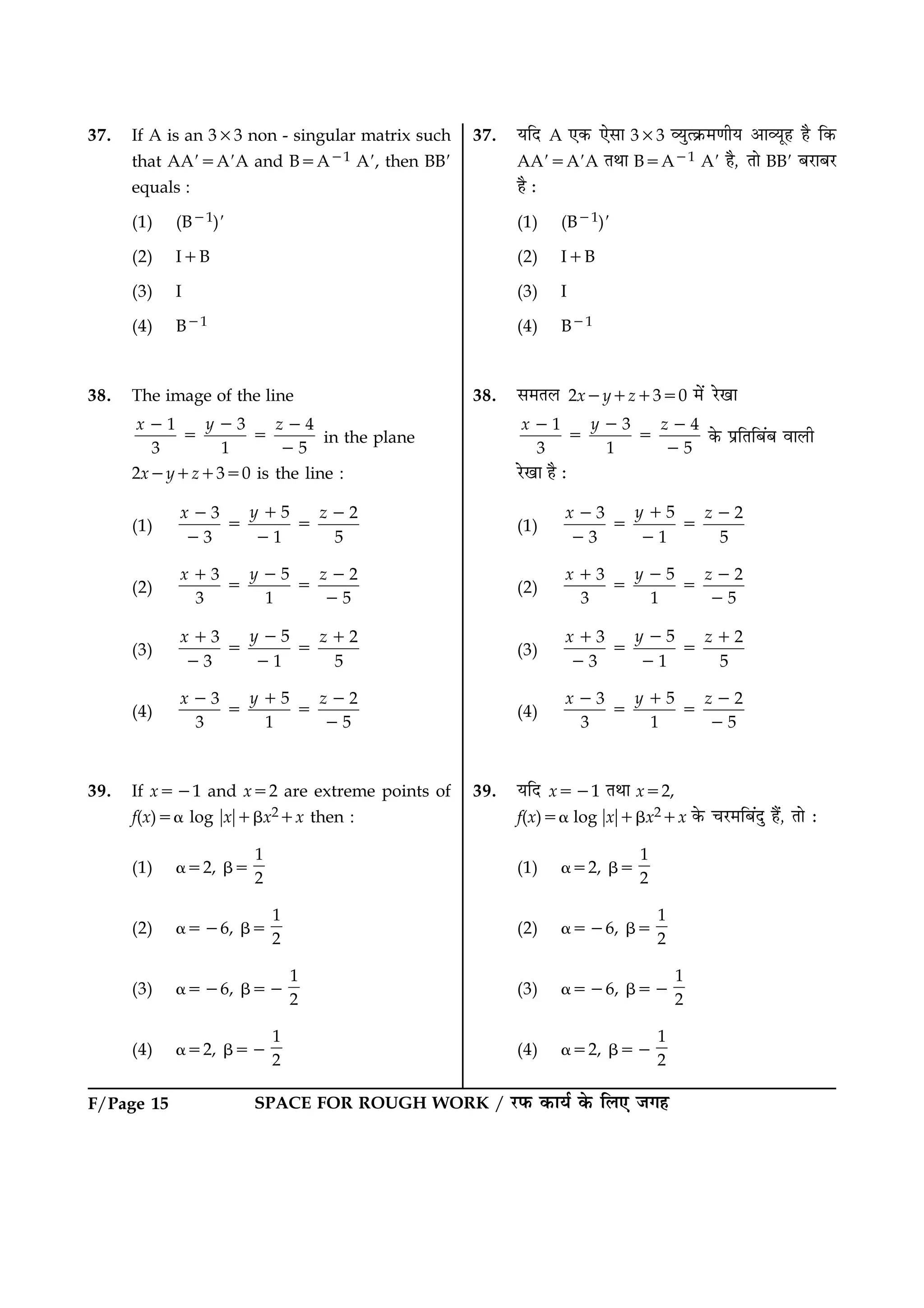 SPACE FOR ROUGH WORK / ÚUÈ¤ ·¤æØü ·ð¤ çÜ° Á»ãF/Page 15
37. If A is an 333 non - singular matrix such
that AA95A9A and B5A21 A9, then BB9
equals :
(1) (B21)9
(2) I1B
(3) I
(4) B21
38. The image of the line
31 4
3 1 5
yx z22 2
5 5
2
in the plane
2x2y1z1350 is the line :
(1)
53 2
3 1 5
yx z12 2
5 5
2 2
(2)
53 2
3 1 5
yx z21 2
5 5
2
(3)
53 2
3 1 5
yx z21 1
5 5
2 2
(4)
53 2
3 1 5
yx z12 2
5 5
2
39. If x521 and x52 are extreme points of
f(x)5a log ?x?1bx21x then :
(1) a52, b5
1
2
(2) a526, b5
1
2
(3) a526, b52
1
2
(4) a52, b52
1
2
37. ØçÎ A °·¤ °ðâæ 333 ÃØéˆ·ý¤×‡æèØ ¥æÃØêã ãñ ç·¤
AA95A9A ÌÍæ B5A21 A9 ãñ, Ìæð BB9 ÕÚUæÕÚU
ãñ Ñ
(1) (B21)9
(2) I1B
(3) I
(4) B21
38. â×ÌÜ 2x2y1z1350 ×ð´ ÚðU¹æ
31 4
3 1 5
yx z22 2
5 5
2
·ð¤ ÂýçÌçÕ´Õ ßæÜè
ÚðU¹æ ãñ Ñ
(1)
53 2
3 1 5
yx z12 2
5 5
2 2
(2)
53 2
3 1 5
yx z21 2
5 5
2
(3)
53 2
3 1 5
yx z21 1
5 5
2 2
(4)
53 2
3 1 5
yx z12 2
5 5
2
39. ØçÎ x521 ÌÍæ x52,
f(x)5a log ?x?1bx21x ·ð¤ ¿ÚU×çÕ´Îé ãñ´, Ìæð Ñ
(1) a52, b5
1
2
(2) a526, b5
1
2
(3) a526, b52
1
2
(4) a52, b52
1
2
 