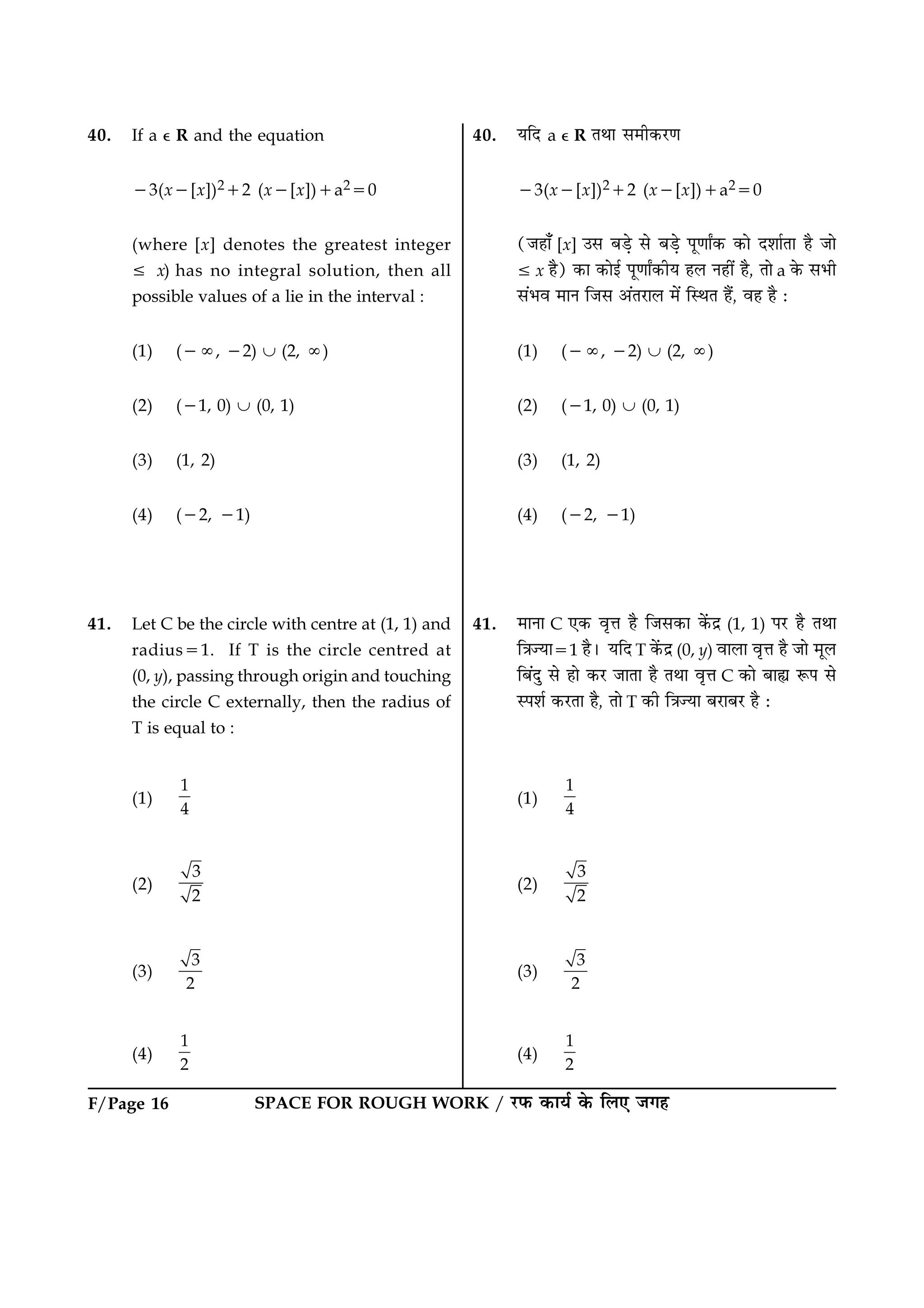 F/Page 16 SPACE FOR ROUGH WORK / ÚUÈ¤ ·¤æØü ·ð¤ çÜ° Á»ã
40. If a e R and the equation
23(x2[x])212 (x2[x])1a250
(where [x] denotes the greatest integer
[ x) has no integral solution, then all
possible values of a lie in the interval :
(1) (2:, 22) È (2, :)
(2) (21, 0) È (0, 1)
(3) (1, 2)
(4) (22, 21)
41. Let C be the circle with centre at (1, 1) and
radius51. If T is the circle centred at
(0, y), passing through origin and touching
the circle C externally, then the radius of
T is equal to :
(1)
1
4
(2)
3
2
(3)
3
2
(4)
1
2
40. ØçÎ a e R ÌÍæ â×è·¤ÚU‡æ
23(x2[x])212 (x2[x])1a250
(Áãæ¡ [x] ©â ÕÇ¸ð âð ÕÇ¸ð Âê‡ææZ·¤ ·¤æð ÎàææüÌæ ãñ Áæð
[ x ãñ) ·¤æ ·¤æð§ü Âê‡ææZ·¤èØ ãÜ Ùãè´ ãñ, Ìæð a ·ð¤ âÖè
â´Öß ×æÙ çÁâ ¥´ÌÚUæÜ ×ð´ çSÍÌ ãñ´, ßã ãñ Ñ
(1) (2:, 22) È (2, :)
(2) (21, 0) È (0, 1)
(3) (1, 2)
(4) (22, 21)
41. ×æÙæ C °·¤ ßëžæ ãñ çÁâ·¤æ ·ð´¤Îý (1, 1) ÂÚU ãñ ÌÍæ
ç˜æ’Øæ51 ãñÐ ØçÎ T ·ð´¤Îý (0, y) ßæÜæ ßëžæ ãñ Áæð ×êÜ
çÕ´Îé âð ãæð ·¤ÚU ÁæÌæ ãñ ÌÍæ ßëžæ C ·¤æð Õæs M¤Â âð
SÂàæü ·¤ÚUÌæ ãñ, Ìæð T ·¤è ç˜æ’Øæ ÕÚUæÕÚU ãñ Ñ
(1)
1
4
(2)
3
2
(3)
3
2
(4)
1
2
 