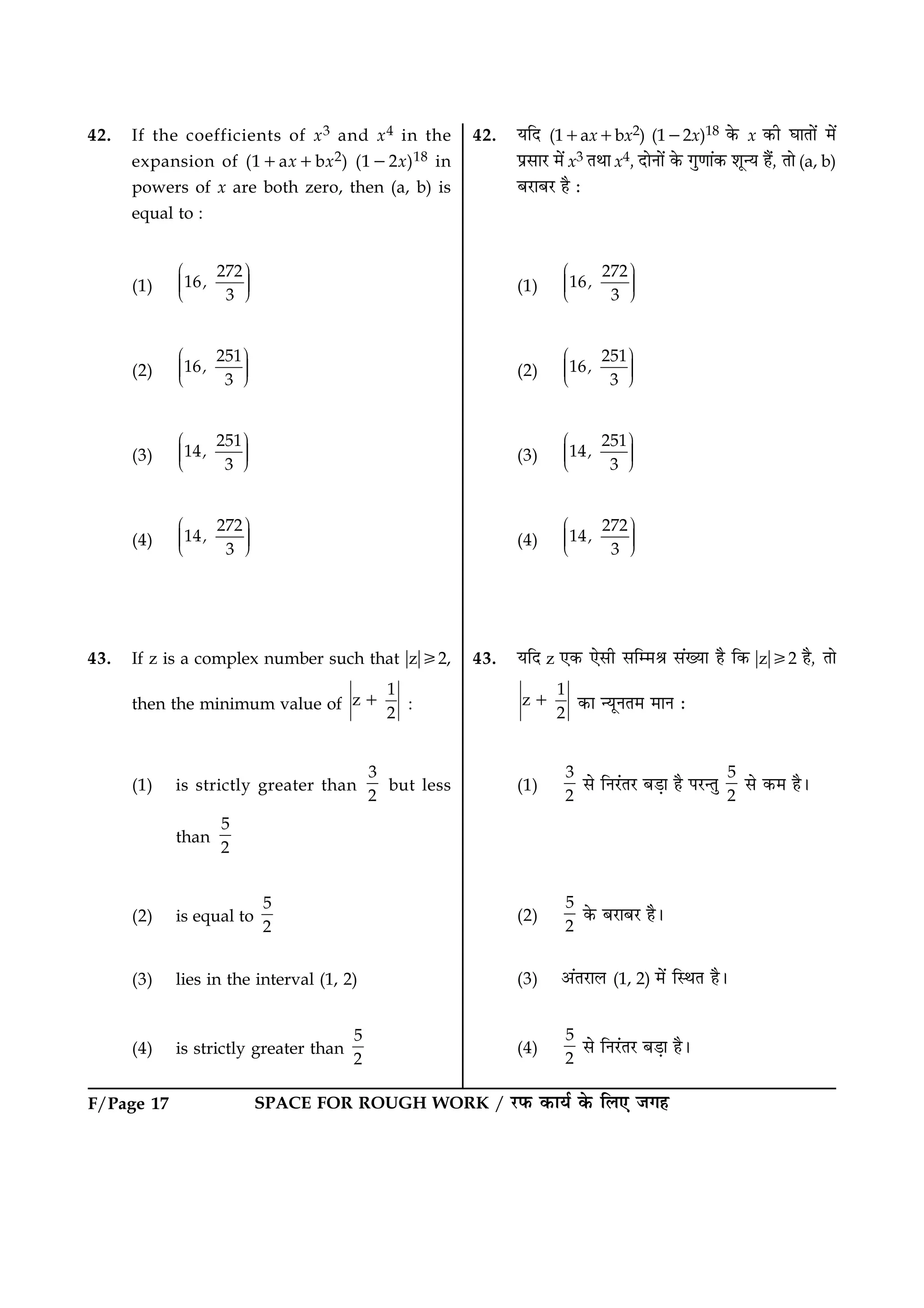 SPACE FOR ROUGH WORK / ÚUÈ¤ ·¤æØü ·ð¤ çÜ° Á»ãF/Page 17
42. If the coefficients of x3 and x4 in the
expansion of (11ax1bx2) (122x)18 in
powers of x are both zero, then (a, b) is
equal to :
(1)
272
16
3
,
Ë ÛÜÌ ÜÌ ÜÌÍ Ý
(2)
251
16
3
,
Ë ÛÜÌ ÜÌ ÜÌÍ Ý
(3)
251
14
3
,
Ë ÛÜÌ ÜÌ ÜÌÍ Ý
(4)
272
14
3
,
Ë ÛÜÌ ÜÌ ÜÌÍ Ý
43. If z is a complex number such that ?z?/2,
then the minimum value of
1
z
2
1 :
(1) is strictly greater than
3
2
but less
than
5
2
(2) is equal to
5
2
(3) lies in the interval (1, 2)
(4) is strictly greater than
5
2
42. ØçÎ (11ax1bx2) (122x)18 ·ð¤ x ·¤è ƒææÌæð´ ×ð´
ÂýâæÚU ×ð´ x3 ÌÍæ x4, ÎæðÙæð´ ·ð¤ »é‡ææ´·¤ àæê‹Ø ãñ´, Ìæð (a, b)
ÕÚUæÕÚU ãñ Ñ
(1)
272
16
3
,
Ë ÛÜÌ ÜÌ ÜÌÍ Ý
(2)
251
16
3
,
Ë ÛÜÌ ÜÌ ÜÌÍ Ý
(3)
251
14
3
,
Ë ÛÜÌ ÜÌ ÜÌÍ Ý
(4)
272
14
3
,
Ë ÛÜÌ ÜÌ ÜÌÍ Ý
43. ØçÎ z °·¤ °ðâè âç×Ÿæ â´Øæ ãñ ç·¤ ?z?/2 ãñ, Ìæð
1
z
2
1 ·¤æ ‹ØêÙÌ× ×æÙ Ñ
(1)
3
2
âð çÙÚ´UÌÚU ÕÇ¸æ ãñ ÂÚU‹Ìé
5
2
âð ·¤× ãñÐ
(2)
5
2
·ð¤ ÕÚUæÕÚU ãñÐ
(3) ¥´ÌÚUæÜ (1, 2) ×ð´ çSÍÌ ãñÐ
(4)
5
2
âð çÙÚ´UÌÚU ÕÇ¸æ ãñÐ
 