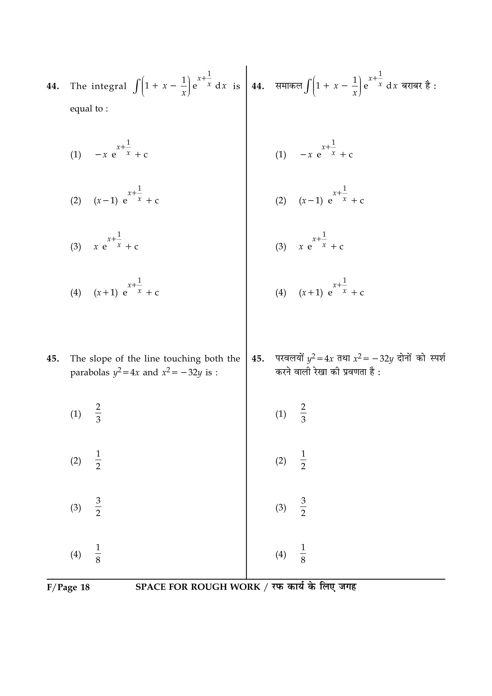 F/Page 18 SPACE FOR ROUGH WORK / ÚUÈ¤ ·¤æØü ·ð¤ çÜ° Á»ã
44. The integral
1
1
1 e d
x
xx x
x
Ë ÛÜÌ ÜÌ ÜÌÍ Ý×
1
1 2 is
equal to :
(1) 2x
1
e c
x
x
1
1
(2) (x21)
1
e c
x
x
1
1
(3) x
1
e c
x
x
1
1
(4) (x11)
1
e c
x
x
1
1
45. The slope of the line touching both the
parabolas y254x and x25232y is :
(1)
2
3
(2)
1
2
(3)
3
2
(4)
1
8
44. â×æ·¤Ü
1
1
1 e d
x
xx x
x
Ë ÛÜÌ ÜÌ ÜÌÍ Ý×
1
1 2 ÕÚUæÕÚU ãñ Ñ
(1) 2x
1
e c
x
x
1
1
(2) (x21)
1
e c
x
x
1
1
(3) x
1
e c
x
x
1
1
(4) (x11)
1
e c
x
x
1
1
45. ÂÚUßÜØæð´ y254x ÌÍæ x25232y ÎæðÙæð´ ·¤æð SÂàæü
·¤ÚUÙð ßæÜè ÚðU¹æ ·¤è Âýß‡æÌæ ãñ Ñ
(1)
2
3
(2)
1
2
(3)
3
2
(4)
1
8
 