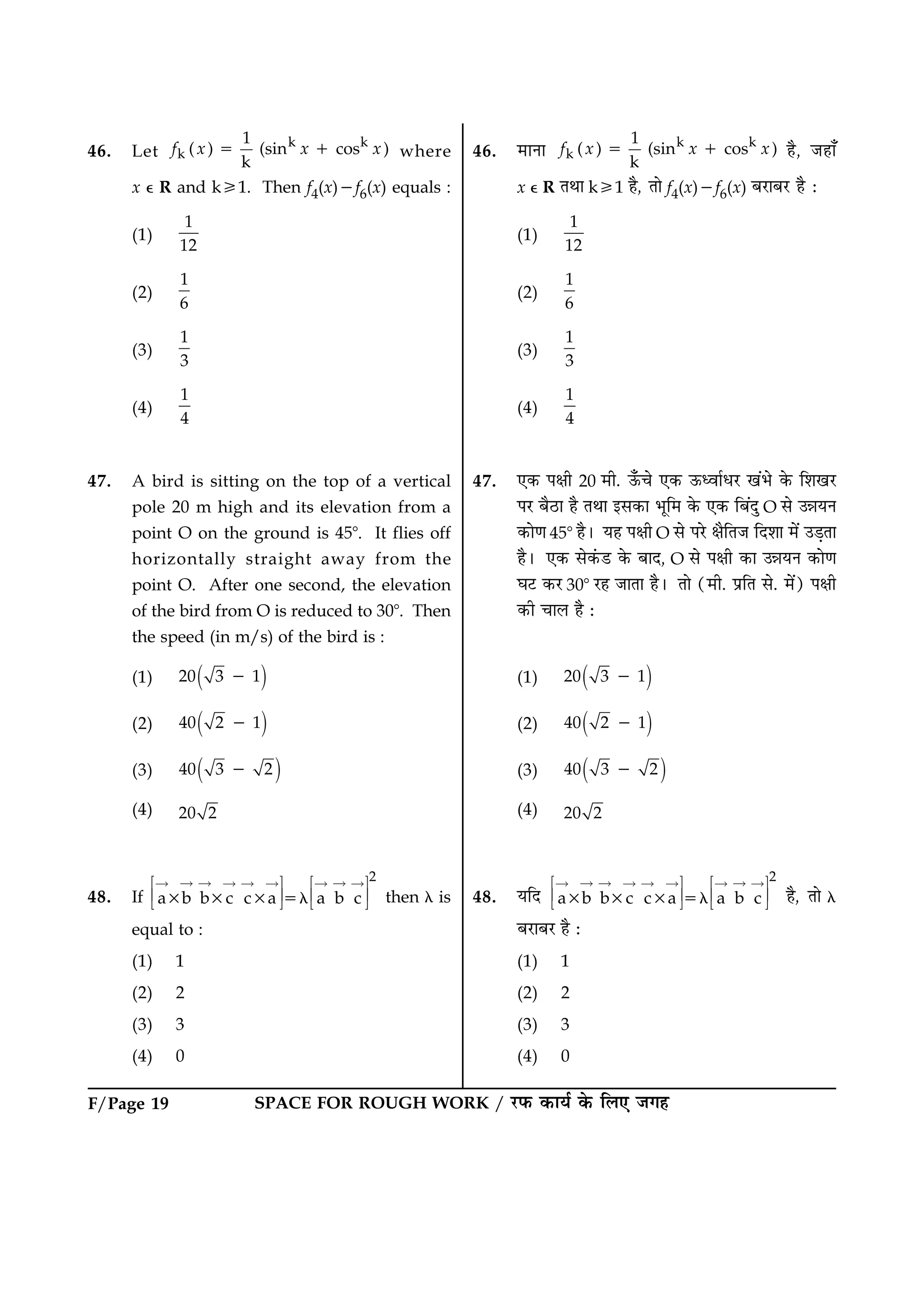 SPACE FOR ROUGH WORK / ÚUÈ¤ ·¤æØü ·ð¤ çÜ° Á»ãF/Page 19
46. Let
k k
k
1
( ) (sin cos )
k
f x x x5 1 where
x e R and k/1. Then f4(x)2f6(x) equals :
(1)
1
12
(2)
1
6
(3)
1
3
(4)
1
4
47. A bird is sitting on the top of a vertical
pole 20 m high and its elevation from a
point O on the ground is 458. It flies off
horizontally straight away from the
point O. After one second, the elevation
of the bird from O is reduced to 308. Then
the speed (in m/s) of the bird is :
(1) ( )20 3 12
(2) ( )40 2 12
(3) ( )40 3 22
(4) 20 2
48. If
2
a b b c c a a b c3 3 3 5l
“ “ ““ “ “ “ “ “Î Þ Î Þ
Ï ß Ï ß
Ð à Ð à then l is
equal to :
(1) 1
(2) 2
(3) 3
(4) 0
46. ×æÙæ k k
k
1
( ) (sin cos )
k
f x x x5 1 ãñ, Áãæ¡
x e R ÌÍæ k/1 ãñ, Ìæð f4(x)2f6(x) ÕÚUæÕÚU ãñ Ñ
(1)
1
12
(2)
1
6
(3)
1
3
(4)
1
4
47. °·¤ Âÿæè 20 ×è. ª¡¤¿ð °·¤ ª¤ŠßæüÏÚU ¹´Öð ·ð¤ çàæ¹ÚU
ÂÚU ÕñÆUæ ãñ ÌÍæ §â·¤æ Öêç× ·ð¤ °·¤ çÕ´Îé O âð ©óæØÙ
·¤æð‡æ 458 ãñÐ Øã Âÿæè O âð ÂÚðU ÿæñçÌÁ çÎàææ ×ð´ ©Ç¸Ìæ
ãñÐ °·¤ âð·´¤ÇU ·ð¤ ÕæÎ, O âð Âÿæè ·¤æ ©óæØÙ ·¤æð‡æ
ƒæÅU ·¤ÚU 308 ÚUã ÁæÌæ ãñÐ Ìæð (×è. ÂýçÌ âð. ×ð´) Âÿæè
·¤è ¿æÜ ãñ Ñ
(1) ( )20 3 12
(2) ( )40 2 12
(3) ( )40 3 22
(4) 20 2
48. ØçÎ
2
a b b c c a a b c3 3 3 5l
“ “ ““ “ “ “ “ “Î Þ Î Þ
Ï ß Ï ß
Ð à Ð à ãñ, Ìæð l
ÕÚUæÕÚU ãñ Ñ
(1) 1
(2) 2
(3) 3
(4) 0
 