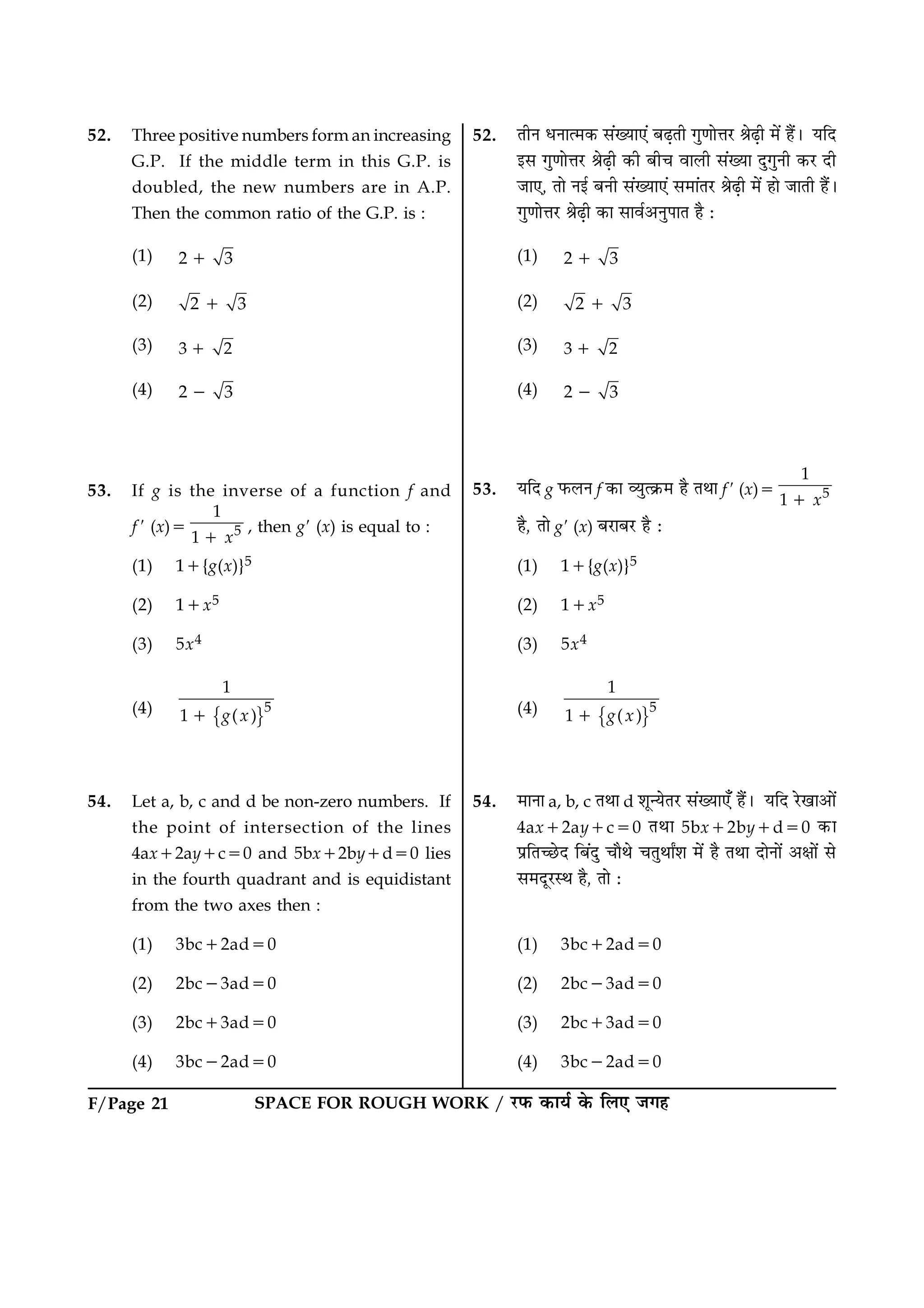 SPACE FOR ROUGH WORK / ÚUÈ¤ ·¤æØü ·ð¤ çÜ° Á»ãF/Page 21
52. Three positive numbers form an increasing
G.P. If the middle term in this G.P. is
doubled, the new numbers are in A.P.
Then the common ratio of the G.P. is :
(1) 2 31
(2) 2 31
(3) 3 21
(4) 2 32
53. If g is the inverse of a function f and
f 9 (x)5 5
1
1 x1
, then g9 (x) is equal to :
(1) 11{g(x)}5
(2) 11x5
(3) 5x4
(4)
{ }5
1
1 ( )g x1
54. Let a, b, c and d be non-zero numbers. If
the point of intersection of the lines
4ax12ay1c50 and 5bx12by1d50 lies
in the fourth quadrant and is equidistant
from the two axes then :
(1) 3bc12ad50
(2) 2bc23ad50
(3) 2bc13ad50
(4) 3bc22ad50
52. ÌèÙ ÏÙæˆ×·¤ â´Øæ°´ ÕÉ¸Ìè »é‡ææðžæÚU ŸæðÉ¸è ×ð´ ãñ´Ð ØçÎ
§â »é‡ææðžæÚU ŸæðÉ¸è ·¤è Õè¿ ßæÜè â´Øæ Îé»éÙè ·¤ÚU Îè
Áæ°, Ìæð Ù§ü ÕÙè â´Øæ°´ â×æ´ÌÚU ŸæðÉ¸è ×ð´ ãæð ÁæÌè ãñ´Ð
»é‡ææðžæÚU ŸæðÉ¸è ·¤æ âæßü¥ÙéÂæÌ ãñ Ñ
(1) 2 31
(2) 2 31
(3) 3 21
(4) 2 32
53. ØçÎ g È¤ÜÙ f ·¤æ ÃØéˆ·ý¤× ãñ ÌÍæ f9 (x)5 5
1
1 x1
ãñ, Ìæð g9 (x) ÕÚUæÕÚU ãñ Ñ
(1) 11{g(x)}5
(2) 11x5
(3) 5x4
(4)
{ }5
1
1 ( )g x1
54. ×æÙæ a, b, c ÌÍæ d àæê‹ØðÌÚU â´Øæ°¡ ãñ´Ð ØçÎ ÚðU¹æ¥æð´
4ax12ay1c50 ÌÍæ 5bx12by1d50 ·¤æ
ÂýçÌ‘ÀðUÎ çÕ´Îé ¿æñÍð ¿ÌéÍæZàæ ×ð´ ãñ ÌÍæ ÎæðÙæð´ ¥ÿææð´ âð
â×ÎêÚUSÍ ãñ, Ìæð Ñ
(1) 3bc12ad50
(2) 2bc23ad50
(3) 2bc13ad50
(4) 3bc22ad50
 