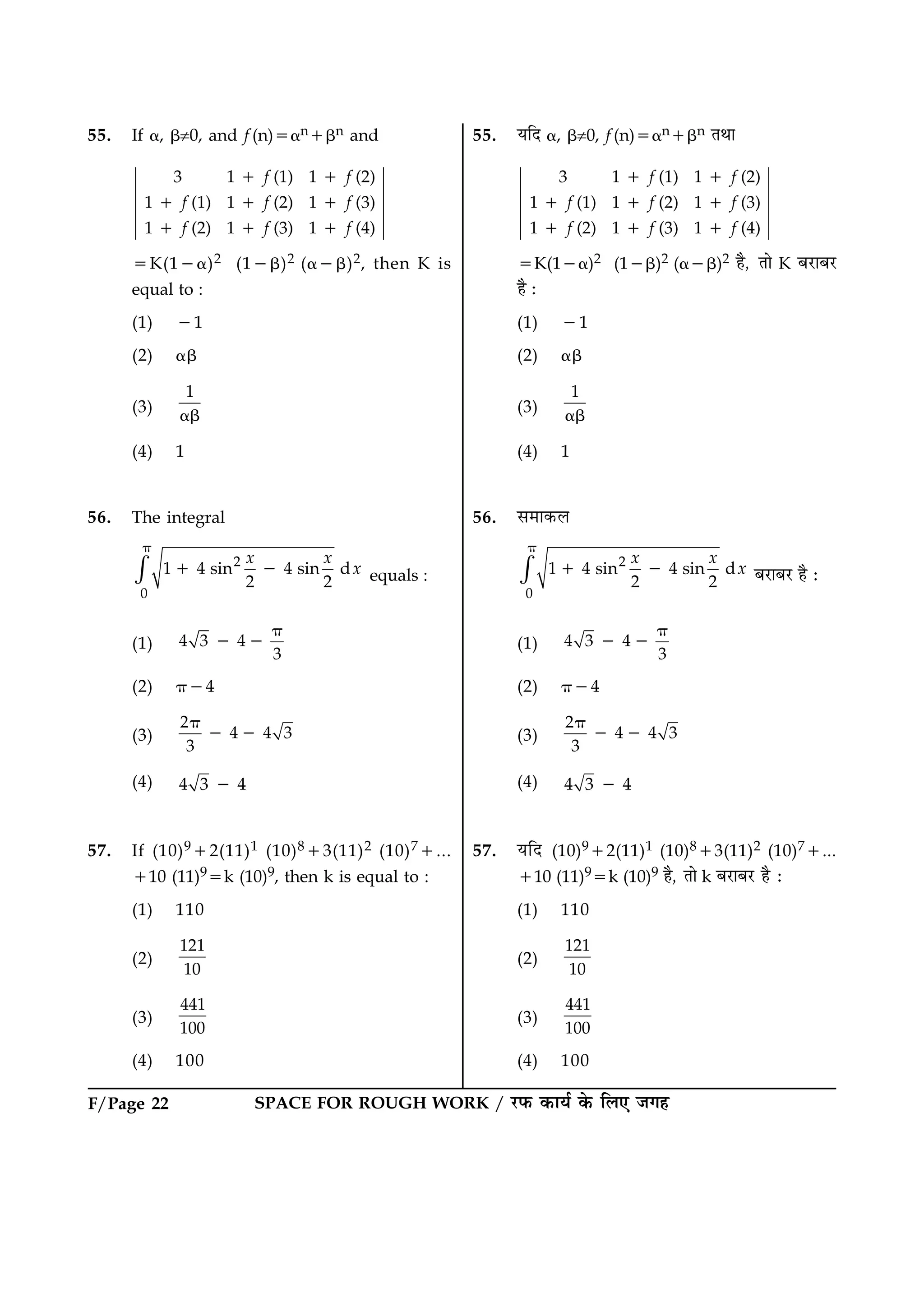 F/Page 22 SPACE FOR ROUGH WORK / ÚUÈ¤ ·¤æØü ·ð¤ çÜ° Á»ã
55. If a, b¹0, and f (n)5an1bn and
3 1 (1) 1 (2)
1 (1) 1 (2) 1 (3)
1 (2) 1 (3) 1 (4)
f f
f f f
f f f
1 1
1 1 1
1 1 1
5K(12a)2 (12b)2 (a2b)2, then K is
equal to :
(1) 21
(2) ab
(3)
1
ab
(4) 1
56. The integral
2
0
1 4 sin 4 sin d
2 2
x x
x×
p
1 2 equals :
(1) 4 3 4
3
p
2 2
(2) p24
(3)
2
4 4 3
3
p
2 2
(4) 4 3 42
57. If (10)912(11)1 (10)813(11)2 (10)71...
110 (11)95k (10)9, then k is equal to :
(1) 110
(2)
121
10
(3)
441
100
(4) 100
55. ØçÎ a, b¹0, f (n)5an1bn ÌÍæ
3 1 (1) 1 (2)
1 (1) 1 (2) 1 (3)
1 (2) 1 (3) 1 (4)
f f
f f f
f f f
1 1
1 1 1
1 1 1
5K(12a)2 (12b)2 (a2b)2 ãñ, Ìæð K ÕÚUæÕÚU
ãñ Ñ
(1) 21
(2) ab
(3)
1
ab
(4) 1
56. â×æ·¤Ü
2
0
1 4 sin 4 sin d
2 2
x x
x×
p
1 2 ÕÚUæÕÚU ãñ Ñ
(1) 4 3 4
3
p
2 2
(2) p24
(3)
2
4 4 3
3
p
2 2
(4) 4 3 42
57. ØçÎ (10)912(11)1 (10)813(11)2 (10)71...
110 (11)95k (10)9 ãñ, Ìæð k ÕÚUæÕÚU ãñ Ñ
(1) 110
(2)
121
10
(3)
441
100
(4) 100
 