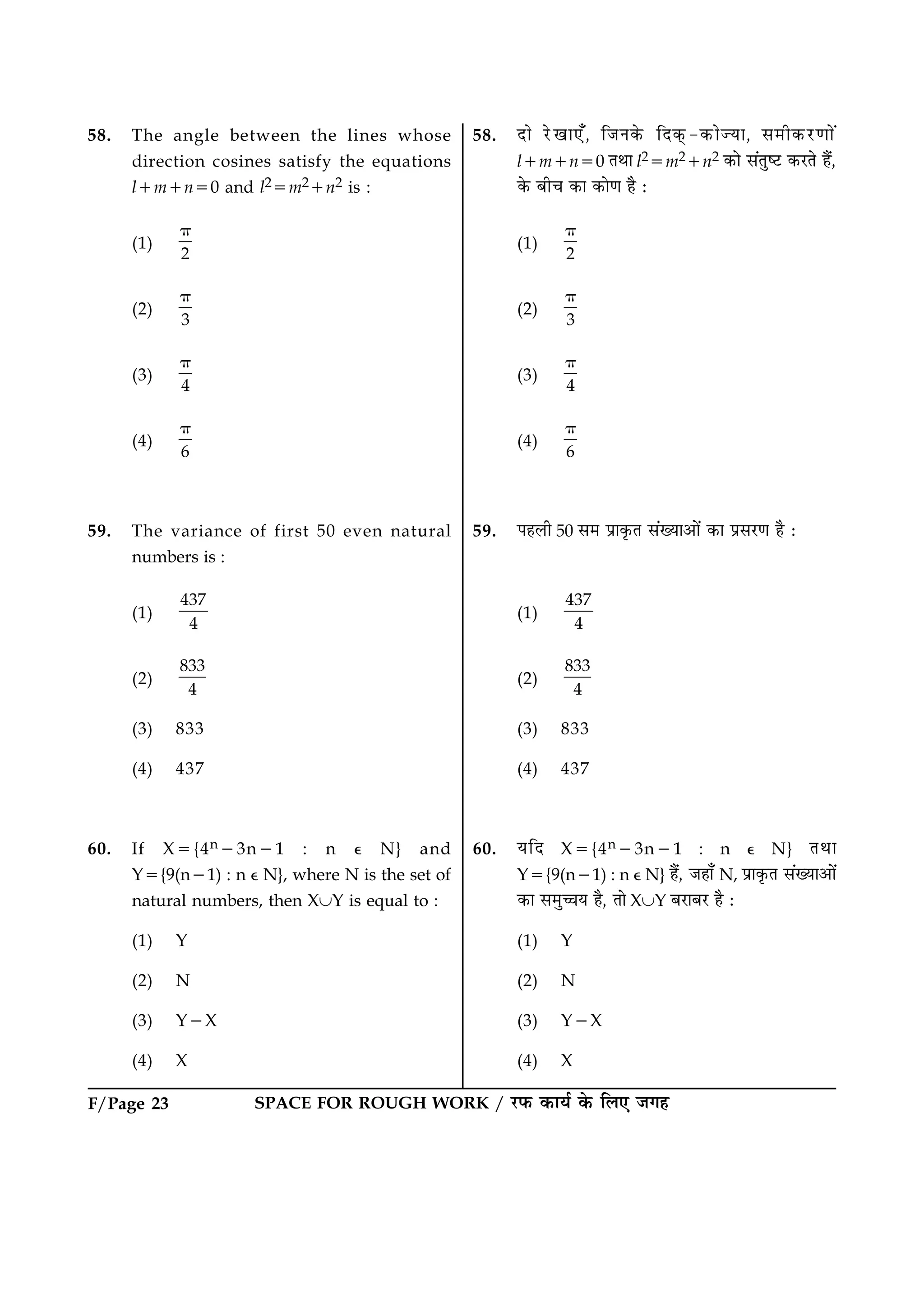 SPACE FOR ROUGH WORK / ÚUÈ¤ ·¤æØü ·ð¤ çÜ° Á»ãF/Page 23
58. The angle between the lines whose
direction cosines satisfy the equations
l1m1n50 and l25m21n2 is :
(1)
2
p
(2)
3
p
(3)
4
p
(4)
6
p
59. The variance of first 50 even natural
numbers is :
(1)
437
4
(2)
833
4
(3) 833
(4) 437
60. If X5{4n23n21 : n e N} and
Y5{9(n21) : n e N}, where N is the set of
natural numbers, then XÈY is equal to :
(1) Y
(2) N
(3) Y2X
(4) X
58. Îæð ÚðU¹æ°¡, çÁÙ·ð¤ çÎ·÷¤-·¤æð’Øæ, â×è·¤ÚU‡ææð´
l1m1n50 ÌÍæ l25m21n2 ·¤æð â´ÌécÅU ·¤ÚUÌð ãñ´,
·ð¤ Õè¿ ·¤æ ·¤æð‡æ ãñ Ñ
(1)
2
p
(2)
3
p
(3)
4
p
(4)
6
p
59. ÂãÜè 50 â× Âýæ·ë¤Ì â´Øæ¥æð´ ·¤æ ÂýâÚU‡æ ãñ Ñ
(1)
437
4
(2)
833
4
(3) 833
(4) 437
60. ØçÎ X5{4n23n21 : n e N} ÌÍæ
Y5{9(n21) : n e N} ãñ´, Áãæ¡ N, Âýæ·ë¤Ì â´Øæ¥æð´
·¤æ â×é“æØ ãñ, Ìæð XÈY ÕÚUæÕÚU ãñ Ñ
(1) Y
(2) N
(3) Y2X
(4) X
 