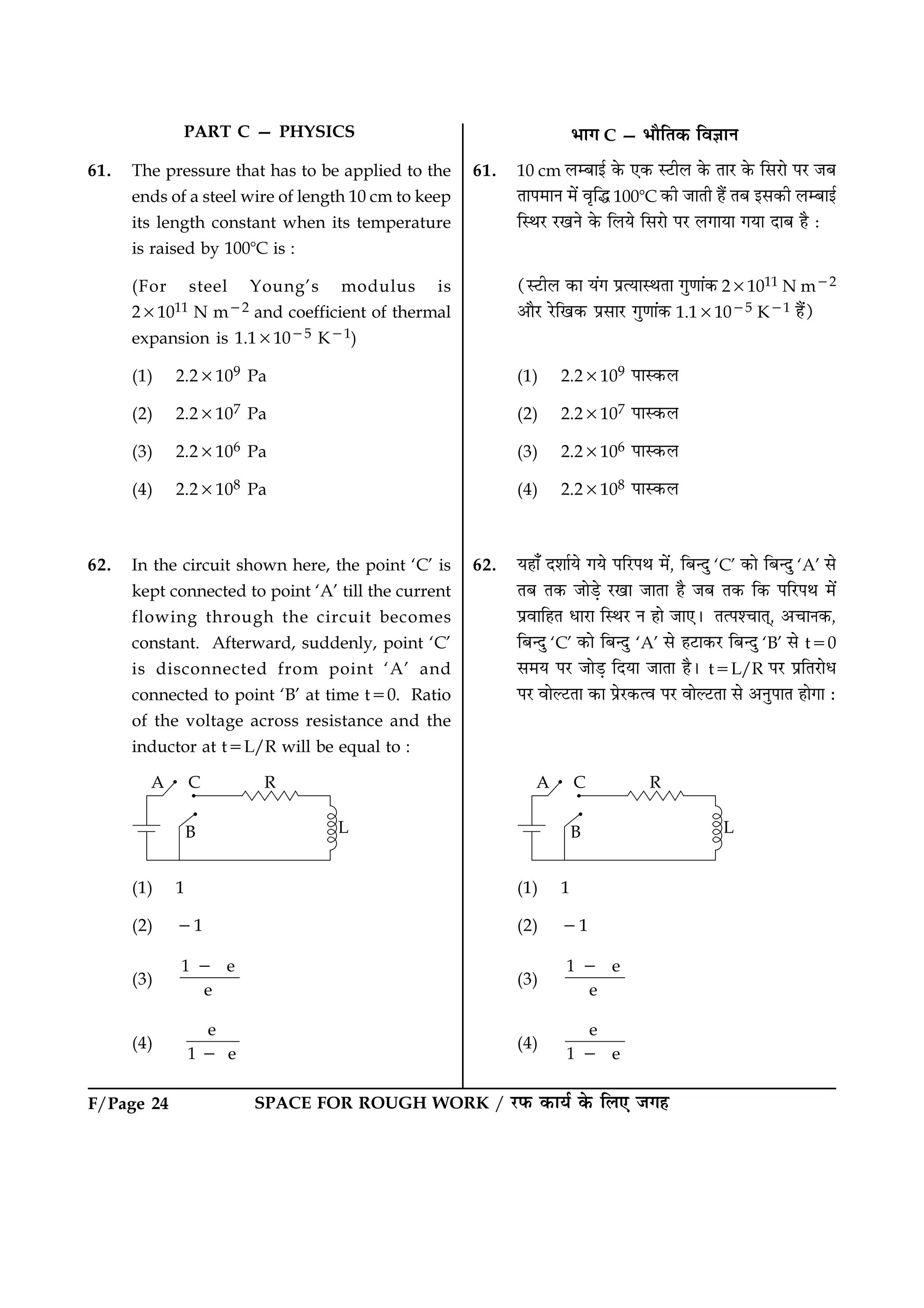 F/Page 24 SPACE FOR ROUGH WORK / ÚUÈ¤ ·¤æØü ·ð¤ çÜ° Á»ã
61. The pressure that has to be applied to the
ends of a steel wire of length 10 cm to keep
its length constant when its temperature
is raised by 1008C is :
(For steel Young’s modulus is
231011 N m22 and coefficient of thermal
expansion is 1.131025 K21)
(1) 2.23109 Pa
(2) 2.23107 Pa
(3) 2.23106 Pa
(4) 2.23108 Pa
62. In the circuit shown here, the point ‘C’ is
kept connected to point ‘A’ till the current
flowing through the circuit becomes
constant. Afterward, suddenly, point ‘C’
is disconnected from point ‘A’ and
connected to point ‘B’ at time t50. Ratio
of the voltage across resistance and the
inductor at t5L/R will be equal to :
(1) 1
(2) 21
(3)
1 e
e
2
(4)
e
1 e2
61. 10 cm ÜÕæ§ü ·ð¤ °·¤ SÅUèÜ ·ð¤ ÌæÚU ·ð¤ çâÚUæð ÂÚU ÁÕ
ÌæÂ×æÙ ×ð´ ßëçh 1008C ·¤è ÁæÌè ãñ´ ÌÕ §â·¤è ÜÕæ§ü
çSÍÚU ÚU¹Ùð ·ð¤ çÜØð çâÚUæð ÂÚU Ü»æØæ »Øæ ÎæÕ ãñ Ñ
(SÅUèÜ ·¤æ Ø´» ÂýˆØæSÍÌæ »é‡ææ´·¤ 231011 N m22
¥æñÚU ÚðUç¹·¤ ÂýâæÚU »é‡ææ´·¤ 1.131025 K21 ãñ´)
(1) 2.23109 ÂæS·¤Ü
(2) 2.23107 ÂæS·¤Ü
(3) 2.23106 ÂæS·¤Ü
(4) 2.23108 ÂæS·¤Ü
62. Øãæ¡ ÎàææüØð »Øð ÂçÚUÂÍ ×ð´, çÕ‹Îé ‘C’ ·¤æð çÕ‹Îé ‘A’ âð
ÌÕ Ì·¤ ÁæðÇ¸ð ÚU¹æ ÁæÌæ ãñ ÁÕ Ì·¤ ç·¤ ÂçÚUÂÍ ×ð´
ÂýßæçãÌ ÏæÚUæ çSÍÚU Ù ãæð Áæ°Ð ÌˆÂà¿æÌ÷, ¥¿æÙ·¤,
çÕ‹Îé ‘C’ ·¤æð çÕ‹Îé ‘A’ âð ãÅUæ·¤ÚU çÕ‹Îé ‘B’ âð t50
â×Ø ÂÚU ÁæðÇ¸ çÎØæ ÁæÌæ ãñÐ t5L/R ÂÚU ÂýçÌÚUæðÏ
ÂÚU ßæðËÅUÌæ ·¤æ ÂýðÚU·¤ˆß ÂÚU ßæðËÅUÌæ âð ¥ÙéÂæÌ ãæð»æ Ñ
(1) 1
(2) 21
(3)
1 e
e
2
(4)
e
1 e2
PART C — PHYSICS Öæ» C — ÖæñçÌ·¤ çß™ææÙ
 
