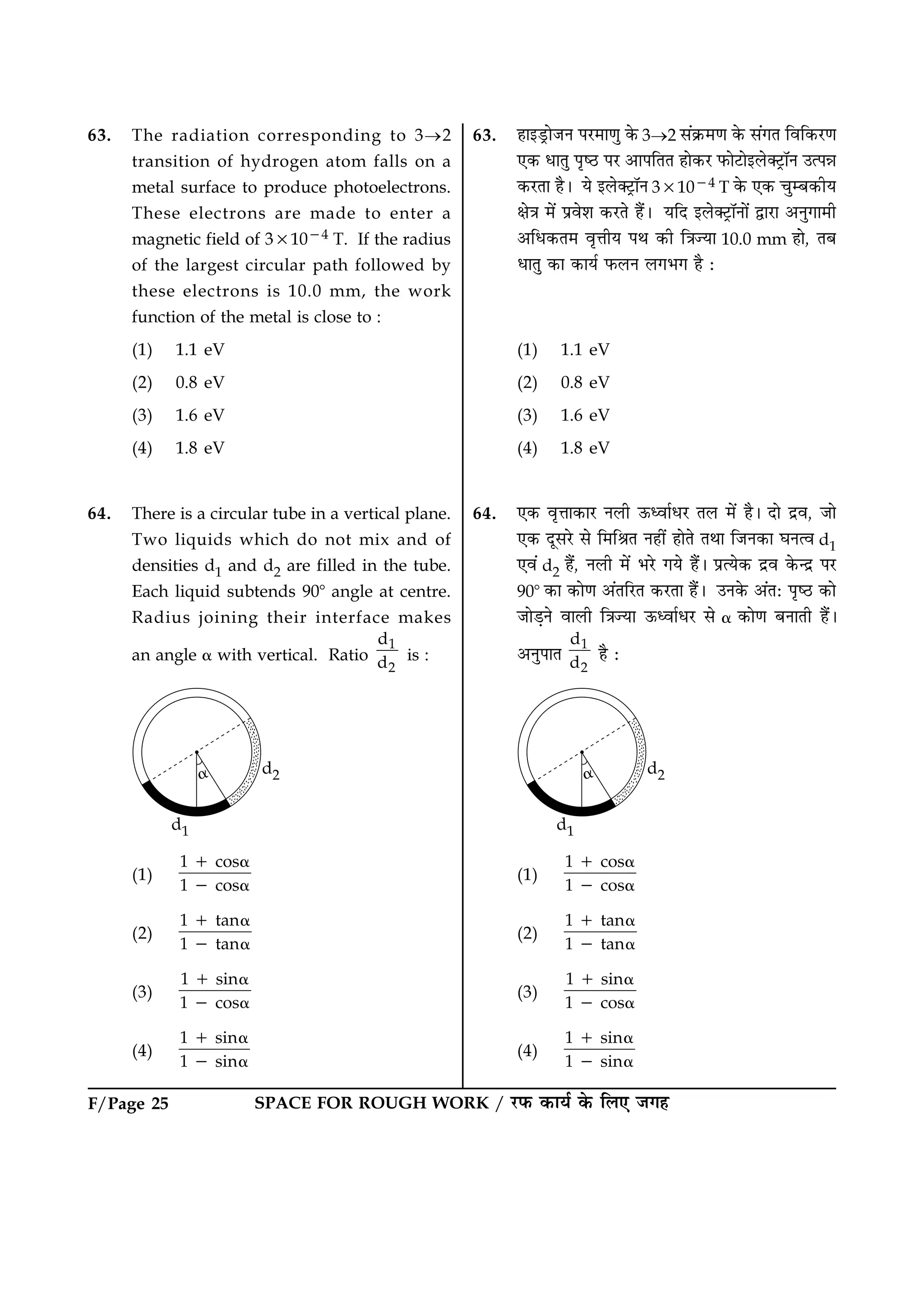 SPACE FOR ROUGH WORK / ÚUÈ¤ ·¤æØü ·ð¤ çÜ° Á»ãF/Page 25
63. The radiation corresponding to 3®2
transition of hydrogen atom falls on a
metal surface to produce photoelectrons.
These electrons are made to enter a
magnetic field of 331024 T. If the radius
of the largest circular path followed by
these electrons is 10.0 mm, the work
function of the metal is close to :
(1) 1.1 eV
(2) 0.8 eV
(3) 1.6 eV
(4) 1.8 eV
64. There is a circular tube in a vertical plane.
Two liquids which do not mix and of
densities d1 and d2 are filled in the tube.
Each liquid subtends 908 angle at centre.
Radius joining their interface makes
an angle a with vertical. Ratio
1
2
d
d is :
(1)
1 cos
1 cos
1 a
2 a
(2)
1 tan
1 tan
1 a
2 a
(3)
1 sin
1 cos
1 a
2 a
(4)
1 sin
1 sin
1 a
2 a
63. ãæ§ÇþUæðÁÙ ÂÚU×æ‡æé ·ð¤ 3®2 â´·ý¤×‡æ ·ð¤ â´»Ì çßç·¤ÚU‡æ
°·¤ ÏæÌé ÂëcÆU ÂÚU ¥æÂçÌÌ ãæð·¤ÚU È¤æðÅUæð§Üð€ÅþUæòÙ ©ˆÂóæ
·¤ÚUÌæ ãñÐ Øð §Üð€ÅþUæòÙ 331024 T ·ð¤ °·¤ ¿éÕ·¤èØ
ÿæð˜æ ×ð´ Âýßðàæ ·¤ÚUÌð ãñ´Ð ØçÎ §Üð€ÅþUæòÙæð´ mæÚUæ ¥Ùé»æ×è
¥çÏ·¤Ì× ßëžæèØ ÂÍ ·¤è ç˜æ’Øæ 10.0 mm ãæð, ÌÕ
ÏæÌé ·¤æ ·¤æØü È¤ÜÙ Ü»Ö» ãñ Ñ
(1) 1.1 eV
(2) 0.8 eV
(3) 1.6 eV
(4) 1.8 eV
64. °·¤ ßëžææ·¤æÚU ÙÜè ª¤ŠßæüÏÚU ÌÜ ×ð´ ãñÐ Îæð Îýß, Áæð
°·¤ ÎêâÚðU âð ç×çŸæÌ Ùãè´ ãæðÌð ÌÍæ çÁÙ·¤æ ƒæÙˆß d1
°ß´ d2 ãñ´, ÙÜè ×ð´ ÖÚðU »Øð ãñ´Ð ÂýˆØð·¤ Îýß ·ð¤‹Îý ÂÚU
908 ·¤æ ·¤æð‡æ ¥´ÌçÚUÌ ·¤ÚUÌæ ãñ´Ð ©Ù·ð¤ ¥´ÌÑ ÂëcÆU ·¤æð
ÁæðÇ¸Ùð ßæÜè ç˜æ’Øæ ª¤ŠßæüÏÚU âð a ·¤æð‡æ ÕÙæÌè ãñ´Ð
¥ÙéÂæÌ
1
2
d
d ãñ Ñ
(1)
1 cos
1 cos
1 a
2 a
(2)
1 tan
1 tan
1 a
2 a
(3)
1 sin
1 cos
1 a
2 a
(4)
1 sin
1 sin
1 a
2 a
 