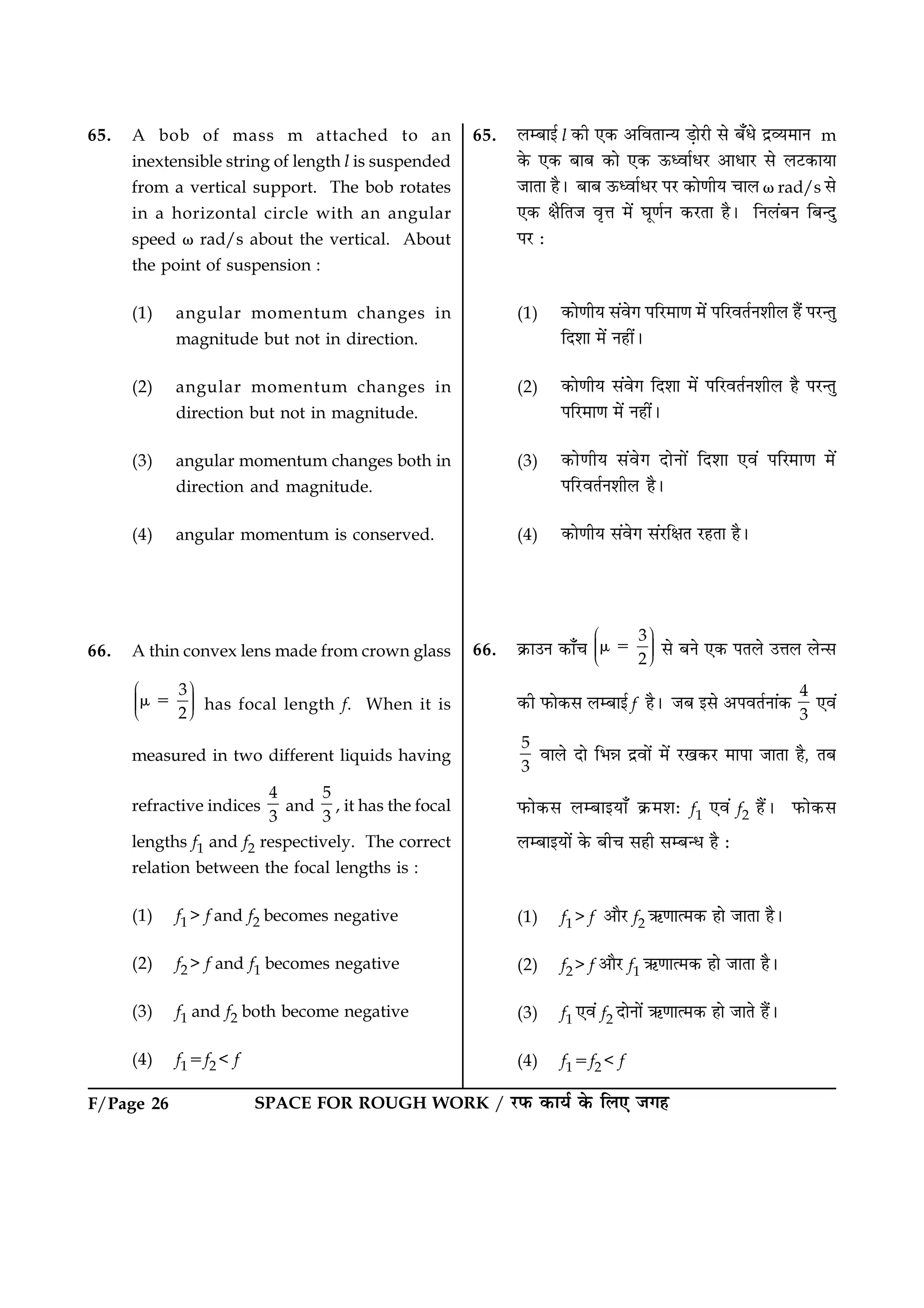 F/Page 26 SPACE FOR ROUGH WORK / ÚUÈ¤ ·¤æØü ·ð¤ çÜ° Á»ã
65. A bob of mass m attached to an
inextensible string of length l is suspended
from a vertical support. The bob rotates
in a horizontal circle with an angular
speed v rad/s about the vertical. About
the point of suspension :
(1) angular momentum changes in
magnitude but not in direction.
(2) angular momentum changes in
direction but not in magnitude.
(3) angular momentum changes both in
direction and magnitude.
(4) angular momentum is conserved.
66. A thin convex lens made from crown glass
3
2
Ë ÛÜÌ ÜÌ ÜÌÍ Ý
m 5 has focal length f. When it is
measured in two different liquids having
refractive indices
4
3
and
5
3
, it has the focal
lengths f1 and f2 respectively. The correct
relation between the focal lengths is :
(1) f1 > f and f2 becomes negative
(2) f2 > f and f1 becomes negative
(3) f1 and f2 both become negative
(4) f15f2 < f
65. ÜÕæ§ü l ·¤è °·¤ ¥çßÌæ‹Ø Ç¸æðÚUè âð Õ¡Ïð ÎýÃØ×æÙ m
·ð¤ °·¤ ÕæÕ ·¤æð °·¤ ª¤ŠßæüÏÚU ¥æÏæÚU âð ÜÅU·¤æØæ
ÁæÌæ ãñÐ ÕæÕ ª¤ŠßæüÏÚU ÂÚU ·¤æð‡æèØ ¿æÜ v rad/s âð
°·¤ ÿæñçÌÁ ßëžæ ×ð´ ƒæê‡æüÙ ·¤ÚUÌæ ãñÐ çÙÜ´ÕÙ çÕ‹Îé
ÂÚU Ñ
(1) ·¤æð‡æèØ â´ßð» ÂçÚU×æ‡æ ×ð´ ÂçÚUßÌüÙàæèÜ ãñ´ ÂÚU‹Ìé
çÎàææ ×ð´ Ùãè´Ð
(2) ·¤æð‡æèØ â´ßð» çÎàææ ×ð´ ÂçÚUßÌüÙàæèÜ ãñ ÂÚU‹Ìé
ÂçÚU×æ‡æ ×ð´ Ùãè´Ð
(3) ·¤æð‡æèØ â´ßð» ÎæðÙæð´ çÎàææ °ß´ ÂçÚ×æ‡æ ×ð´
ÂçÚUUßÌüÙàæèÜ ãñÐ
(4) ·¤æð‡æèØ â´ßð» â´ÚUçÿæÌ ÚUãÌæ ãñÐ
66. ·ý¤æ©Ù ·¤æ¡¿
3
2
Ë ÛÜÌ ÜÌ ÜÌÍ Ý
m 5 âð ÕÙð °·¤ ÂÌÜð ©žæÜ Üð‹â
·¤è È¤æð·¤â ÜÕæ§ü f ãñÐ ÁÕ §âð ¥ÂßÌüÙæ´·¤
4
3
°ß´
5
3
ßæÜð Îæð çÖóæ Îýßæð´ ×ð´ ÚU¹·¤ÚU ×æÂæ ÁæÌæ ãñ, ÌÕ
È¤æð·¤â ÜÕæ§Øæ¡ ·ý¤×àæÑ f1 °ß´ f2 ãñ´Ð È¤æð·¤â
ÜÕæ§Øæð´ ·ð¤ Õè¿ âãè âÕ‹Ï ãñ Ñ
(1) f1> f ¥æñÚU f2 «¤‡ææˆ×·¤ ãæð ÁæÌæ ãñÐ
(2) f2> f ¥æñÚU f1 «¤‡ææˆ×·¤ ãæð ÁæÌæ ãñÐ
(3) f1 °ß´ f2 ÎæðÙæð´ «¤‡ææˆ×·¤ ãæð ÁæÌð ãñ´Ð
(4) f15f2 < f
 
