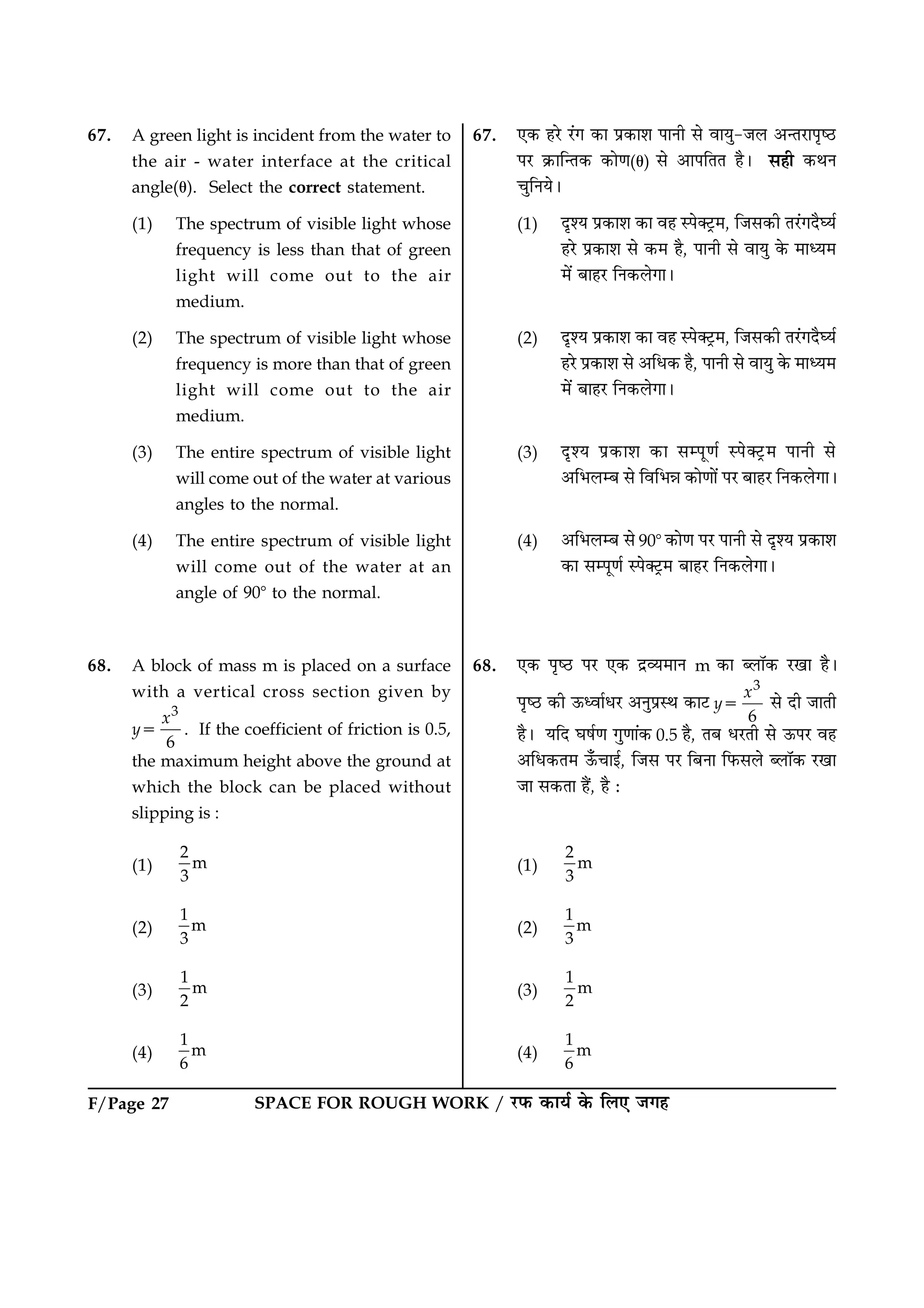 SPACE FOR ROUGH WORK / ÚUÈ¤ ·¤æØü ·ð¤ çÜ° Á»ãF/Page 27
67. A green light is incident from the water to
the air - water interface at the critical
angle(u). Select the correct statement.
(1) The spectrum of visible light whose
frequency is less than that of green
light will come out to the air
medium.
(2) The spectrum of visible light whose
frequency is more than that of green
light will come out to the air
medium.
(3) The entire spectrum of visible light
will come out of the water at various
angles to the normal.
(4) The entire spectrum of visible light
will come out of the water at an
angle of 908 to the normal.
68. A block of mass m is placed on a surface
with a vertical cross section given by
y5
3
6
x
. If the coefficient of friction is 0.5,
the maximum height above the ground at
which the block can be placed without
slipping is :
(1)
2
m
3
(2)
1
m
3
(3)
1
m
2
(4)
1
m
6
67. °·¤ ãÚðU Ú´U» ·¤æ Âý·¤æàæ ÂæÙè âð ßæØé-ÁÜ ¥‹ÌÚUæÂëcÆU
ÂÚU ·ý¤æç‹Ì·¤ ·¤æð‡æ(u) âð ¥æÂçÌÌ ãñÐ âãè ·¤ÍÙ
¿éçÙØðÐ
(1) ÎëàØ Âý·¤æàæ ·¤æ ßã SÂð€ÅþU×, çÁâ·¤è ÌÚ´U»ÎñƒØü
ãÚðU Âý·¤æàæ âð ·¤× ãñ, ÂæÙè âð ßæØé ·ð¤ ×æŠØ×
×ð´ ÕæãÚU çÙ·¤Üð»æÐ
(2) ÎëàØ Âý·¤æàæ ·¤æ ßã SÂð€ÅþU×, çÁâ·¤è ÌÚ´U»ÎñƒØü
ãÚðU Âý·¤æàæ âð ¥çÏ·¤ ãñ, ÂæÙè âð ßæØé ·ð¤ ×æŠØ×
×ð´ ÕæãÚU çÙ·¤Üð»æÐ
(3) ÎëàØ Âý·¤æàæ ·¤æ âÂê‡æü SÂð€ÅþU× ÂæÙè âð
¥çÖÜÕ âð çßçÖóæ ·¤æð‡ææð´ ÂÚU ÕæãÚU çÙ·¤Üð»æÐ
(4) ¥çÖÜÕ âð 908 ·¤æð‡æ ÂÚU ÂæÙè âð ÎëàØ Âý·¤æàæ
·¤æ âÂê‡æü SÂð€ÅþU× ÕæãÚU çÙ·¤Üð»æÐ
68. °·¤ ÂëcÆU ÂÚU °·¤ ÎýÃØ×æÙ m ·¤æ ŽÜæò·¤ ÚU¹æ ãñÐ
ÂëcÆU ·¤è ª¤ŠßæüÏÚU ¥ÙéÂýSÍ ·¤æÅU y5
3
6
x
âð Îè ÁæÌè
ãñÐ ØçÎ ƒæáü‡æ »é‡ææ´·¤ 0.5 ãñ, ÌÕ ÏÚUÌè âð ª¤ÂÚU ßã
¥çÏ·¤Ì× ª¡¤¿æ§ü, çÁâ ÂÚU çÕÙæ çÈ¤âÜð ŽÜæò·¤ ÚU¹æ
Áæ â·¤Ìæ ãñ´, ãñ Ñ
(1)
2
m
3
(2)
1
m
3
(3)
1
m
2
(4)
1
m
6
 