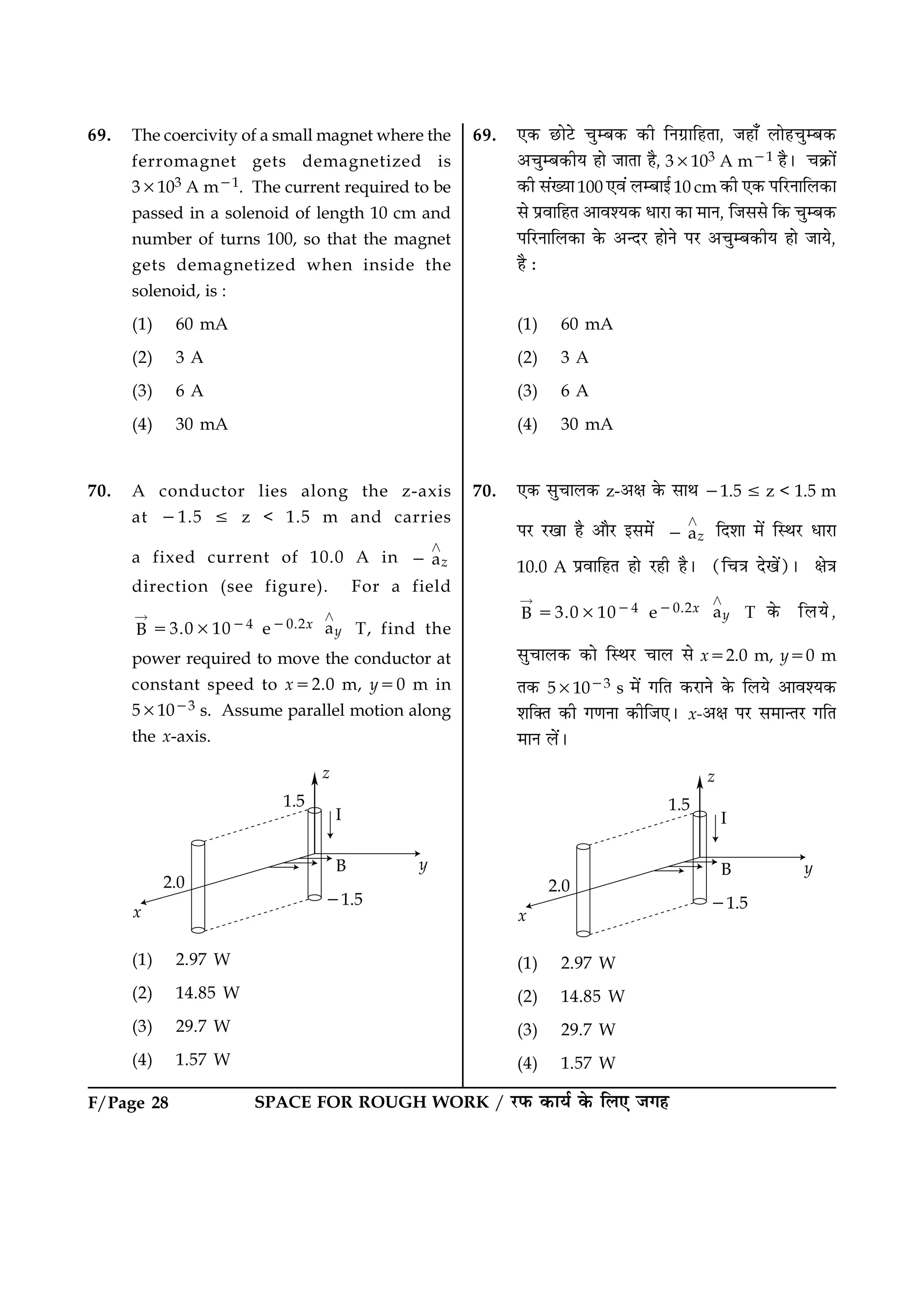 F/Page 28 SPACE FOR ROUGH WORK / ÚUÈ¤ ·¤æØü ·ð¤ çÜ° Á»ã
69. The coercivity of a small magnet where the
ferromagnet gets demagnetized is
33103 A m21. The current required to be
passed in a solenoid of length 10 cm and
number of turns 100, so that the magnet
gets demagnetized when inside the
solenoid, is :
(1) 60 mA
(2) 3 A
(3) 6 A
(4) 30 mA
70. A conductor lies along the z-axis
at 21.5 [ z < 1.5 m and carries
a fixed current of 10.0 A in az
¾
2
direction (see figure). For a field
B
“
53.031024 e20.2x ay
¾
T, find the
power required to move the conductor at
constant speed to x52.0 m, y50 m in
531023 s. Assume parallel motion along
the x-axis.
(1) 2.97 W
(2) 14.85 W
(3) 29.7 W
(4) 1.57 W
69. °·¤ ÀUæðÅðU ¿éÕ·¤ ·¤è çÙ»ýæçãÌæ, Áãæ¡ Üæðã¿éÕ·¤
¥¿éÕ·¤èØ ãæð ÁæÌæ ãñ, 33103 A m21 ãñÐ ¿·ý¤æð´
·¤è â´Øæ100 °ß´ ÜÕæ§ü10 cm ·¤è °·¤ ÂçÚUÙæçÜ·¤æ
âð ÂýßæçãÌ ¥æßàØ·¤ ÏæÚUæ ·¤æ ×æÙ, çÁââð ç·¤ ¿éÕ·¤
ÂçÚUÙæçÜ·¤æ ·ð¤ ¥‹ÎÚU ãæðÙð ÂÚU ¥¿éÕ·¤èØ ãæð ÁæØð,
ãñ Ñ
(1) 60 mA
(2) 3 A
(3) 6 A
(4) 30 mA
70. °·¤ âé¿æÜ·¤ z-¥ÿæ ·ð¤ âæÍ 21.5 [ z < 1.5 m
ÂÚU ÚU¹æ ãñ ¥æñÚU §â×ð´ az
¾
2 çÎàææ ×ð´ çSÍÚU ÏæÚUæ
10.0 A ÂýßæçãÌ ãæð ÚUãè ãñÐ (ç¿˜æ Îð¹ð´)Ð ÿæð˜æ
B
“
53.031024 e20.2x ay
¾
T ·ð¤ çÜØð,
âé¿æÜ·¤ ·¤æð çSÍÚU ¿æÜ âð x52.0 m, y50 m
Ì·¤ 531023 s ×ð´ »çÌ ·¤ÚUæÙð ·ð¤ çÜØð ¥æßàØ·¤
àæç€Ì ·¤è »‡æÙæ ·¤èçÁ°Ð x-¥ÿæ ÂÚU â×æ‹ÌÚU »çÌ
×æÙ Üð´Ð
(1) 2.97 W
(2) 14.85 W
(3) 29.7 W
(4) 1.57 W
 
