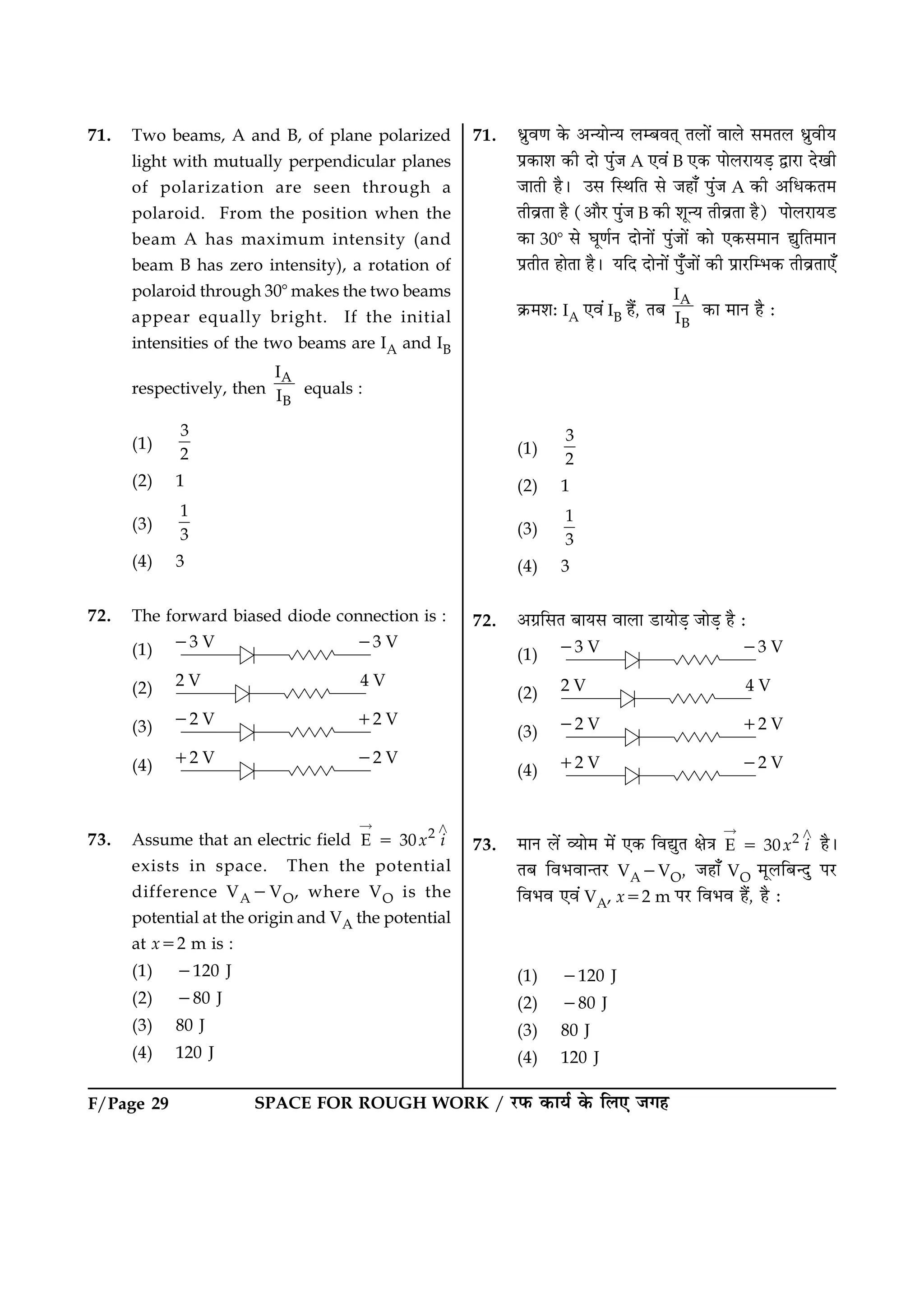 SPACE FOR ROUGH WORK / ÚUÈ¤ ·¤æØü ·ð¤ çÜ° Á»ãF/Page 29
71. Two beams, A and B, of plane polarized
light with mutually perpendicular planes
of polarization are seen through a
polaroid. From the position when the
beam A has maximum intensity (and
beam B has zero intensity), a rotation of
polaroid through 308 makes the two beams
appear equally bright. If the initial
intensities of the two beams are IA and IB
respectively, then
A
B
I
I equals :
(1)
3
2
(2) 1
(3)
1
3
(4) 3
72. The forward biased diode connection is :
(1)
(2)
(3)
(4)
73. Assume that an electric field 2
E 30x i5
“ ¾
exists in space. Then the potential
difference VA2VO, where VO is the
potential at the origin and VA the potential
at x52 m is :
(1) 2120 J
(2) 280 J
(3) 80 J
(4) 120 J
71. Ïýéß‡æ ·ð¤ ¥‹Øæð‹Ø ÜÕßÌ÷ ÌÜæð´ ßæÜð â×ÌÜ ÏýéßèØ
Âý·¤æàæ ·¤è Îæð Âé´Á A °ß´ B °·¤ ÂæðÜÚUæØÇ¸ mæÚUæ Îð¹è
ÁæÌè ãñÐ ©â çSÍçÌ âð Áãæ¡ Âé´Á A ·¤è ¥çÏ·¤Ì×
ÌèßýÌæ ãñ (¥æñÚU Âé´Á B ·¤è àæê‹Ø ÌèßýÌæ ãñ) ÂæðÜÚUæØÇU
·¤æ 308 âð ƒæê‡æüÙ ÎæðÙæð´ Âé´Áæð´ ·¤æð °·¤â×æÙ léçÌ×æÙ
ÂýÌèÌ ãæðÌæ ãñÐ ØçÎ ÎæðÙæð´ Âé¡Áæð´ ·¤è ÂýæÚUçÖ·¤ ÌèßýÌæ°¡
·ý¤×àæÑ IA °ß´ IB ãñ´, ÌÕ
A
B
I
I ·¤æ ×æÙ ãñ Ñ
(1)
3
2
(2) 1
(3)
1
3
(4) 3
72. ¥»ýçâÌ ÕæØâ ßæÜæ ÇUæØæðÇ¸ ÁæðÇ¸ ãñ Ñ
(1)
(2)
(3)
(4)
73. ×æÙ Üð´ ÃØæð× ×ð´ °·¤ çßléÌ ÿæð˜æ 2
E 30x i5
“ ¾
ãñÐ
ÌÕ çßÖßæ‹ÌÚU VA2VO, Áãæ¡ VO ×êÜçÕ‹Îé ÂÚU
çßÖß °ß´ VA, x52 m ÂÚU çßÖß ãñ´, ãñ Ñ
(1) 2120 J
(2) 280 J
(3) 80 J
(4) 120 J
 