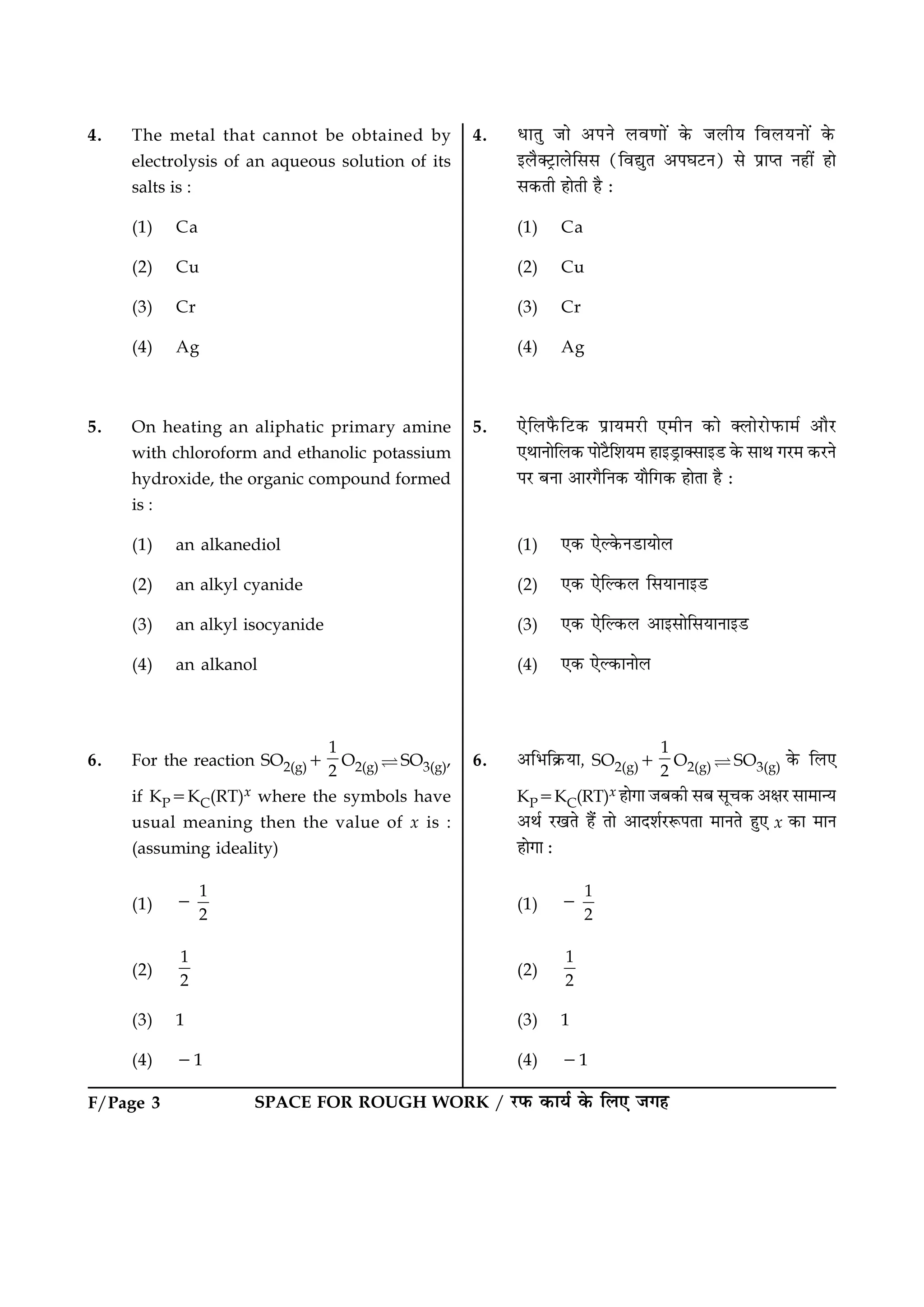 SPACE FOR ROUGH WORK / ÚUÈ¤ ·¤æØü ·ð¤ çÜ° Á»ãF/Page 3
4. The metal that cannot be obtained by
electrolysis of an aqueous solution of its
salts is :
(1) Ca
(2) Cu
(3) Cr
(4) Ag
5. On heating an aliphatic primary amine
with chloroform and ethanolic potassium
hydroxide, the organic compound formed
is :
(1) an alkanediol
(2) an alkyl cyanide
(3) an alkyl isocyanide
(4) an alkanol
6. For the reaction SO2(g)1
1
2
O2(g) ìSO3(g),
if KP5KC(RT)x where the symbols have
usual meaning then the value of x is :
(assuming ideality)
(1)
1
2
2
(2)
1
2
(3) 1
(4) 21
4. ÏæÌé Áæð ¥ÂÙð Üß‡ææð´ ·ð¤ ÁÜèØ çßÜØÙæð´ ·ð¤
§Üñ€ÅþUæÜðçââ (çßléÌ ¥ÂƒæÅUÙ) âð ÂýæŒÌ Ùãè´ ãæð
â·¤Ìè ãæðÌè ãñ Ñ
(1) Ca
(2) Cu
(3) Cr
(4) Ag
5. °ðçÜÈñ¤çÅU·¤ ÂýæØ×ÚUè °×èÙ ·¤æð €ÜæðÚUæðÈ¤æ×ü ¥æñÚU
°ÍæÙæðçÜ·¤ ÂæðÅñUçàæØ× ãæ§ÇþUæ€âæ§ÇU ·ð¤ âæÍ »ÚU× ·¤ÚUÙð
ÂÚU ÕÙæ ¥æÚU»ñçÙ·¤ Øæñç»·¤ ãæðÌæ ãñ Ñ
(1) °·¤ °ðË·ð¤ÙÇUæØæðÜ
(2) °·¤ °ðçË·¤Ü çâØæÙæ§ÇU
(3) °·¤ °ðçË·¤Ü ¥æ§âæðçâØæÙæ§ÇU
(4) °·¤ °ðË·¤æÙæðÜ
6. ¥çÖç·ý¤Øæ, SO2(g)1
1
2
O2(g) ì SO3(g) ·ð¤ çÜ°
KP5KC(RT)x ãæð»æ ÁÕ·¤è âÕ âê¿·¤ ¥ÿæÚU âæ×æ‹Ø
¥Íü ÚU¹Ìð ãñ´ Ìæð ¥æÎàæüÚUM¤ÂÌæ ×æÙÌð ãé° x ·¤æ ×æÙ
ãæð»æ Ñ
(1)
1
2
2
(2)
1
2
(3) 1
(4) 21
 
