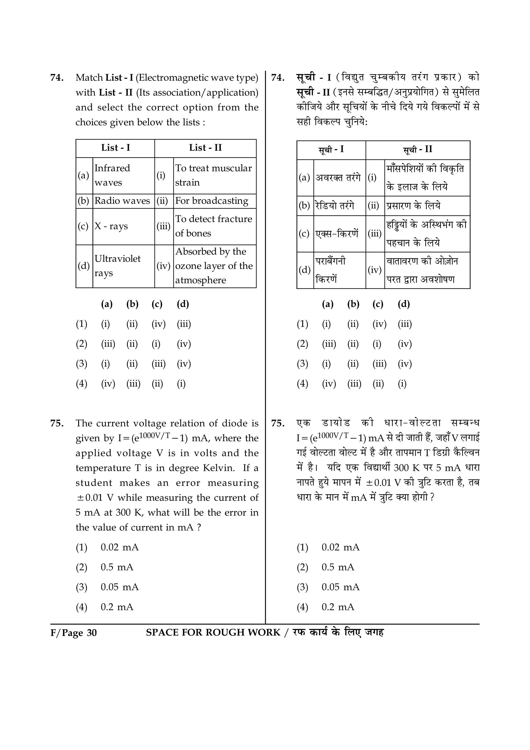 F/Page 30 SPACE FOR ROUGH WORK / ÚUÈ¤ ·¤æØü ·ð¤ çÜ° Á»ã
74. Match List - I (Electromagnetic wave type)
with List - II (Its association/application)
and select the correct option from the
choices given below the lists :
(a)
Infrared
waves
(i)
To treat muscular
strain
(b) Radio waves (ii) For broadcasting
(c) X - rays (iii)
To detect fracture
of bones
(d)
Ultraviolet
rays
(iv)
Absorbed by the
ozone layer of the
atmosphere
List - I List - II
(a) (b) (c) (d)
(1) (i) (ii) (iv) (iii)
(2) (iii) (ii) (i) (iv)
(3) (i) (ii) (iii) (iv)
(4) (iv) (iii) (ii) (i)
75. The current voltage relation of diode is
given by I5(e1000V/T21) mA, where the
applied voltage V is in volts and the
temperature T is in degree Kelvin. If a
student makes an error measuring
60.01 V while measuring the current of
5 mA at 300 K, what will be the error in
the value of current in mA ?
(1) 0.02 mA
(2) 0.5 mA
(3) 0.05 mA
(4) 0.2 mA
74. âê¿è - I (çßléÌ ¿éÕ·¤èØ ÌÚ´U» Âý·¤æÚU) ·¤æð
âê¿è - II (§Ùâð âÕçhÌ/¥ÙéÂýØæðç»Ì) âð âé×ðçÜÌ
·¤èçÁØð ¥æñÚU âêç¿Øæð´ ·ð¤ Ùè¿ð çÎØð »Øð çß·¤ËÂæð´ ×ð´ âð
âãè çß·¤ËÂ ¿éçÙØðÑ
(a) ŠÄ¿Uþ± ±¿™U Õ (i)
¼Ë†Ç§ÕÌÅË½ËÕ™ œ‰Í ÌÄœÐ‰Ì±
œÕ‰ ŒÁË¦ œÕ‰ ÌÁ½Õ
(b) ¿ÕUÌ¬U½ËÕ ±¿™U Õ (ii) §âÇË¿UøË œÕ‰ ÌÁ½Õ
(c) •þÇ-Ìœ‰¿UøËÕ™ (iii)
ÈÌa½ËÕ™ œÕ‰ ŠÌS²»™  œ‰Í
§È¤Ë¾ œÕ‰ ÌÁ½Õ
(d)
§¿UËºÖ™ ¾Í
Ìœ‰¿UøËÕ™
(iv)
ÄË±ËÄ¿UøË œ‰Í ŠËÕ$¦ËÕ¾
§¿U± mË¿UË ŠÄÅËËÕÆøË
ÇÏ¤Í - I ÇÏ¤Í - II
(a) (b) (c) (d)
(1) (i) (ii) (iv) (iii)
(2) (iii) (ii) (i) (iv)
(3) (i) (ii) (iii) (iv)
(4) (iv) (iii) (ii) (i)
75. °·¤ ÇUæØæðÇU ·¤è ÏæÚUæ-ßæðËÅUÌæ âÕ‹Ï
I5(e1000V/T21) mA âð Îè ÁæÌè ãñ´, Áãæ¡ V Ü»æ§ü
»§ü ßæðËÅUÌæ ßæðËÅU ×ð´ ãñ ¥æñÚU ÌæÂ×æÙ T çÇU»ýè ·ñ¤çËßÙ
×ð´ ãñÐ ØçÎ °·¤ çßlæÍèü 300 K ÂÚU 5 mA ÏæÚUæ
ÙæÂÌð ãéØð ×æÂÙ ×ð´ 60.01 V ·¤è ˜æéçÅU ·¤ÚUÌæ ãñ, ÌÕ
ÏæÚUæ ·ð¤ ×æÙ ×ð´ mA ×ð´ ˜æéçÅU €Øæ ãæð»è?
(1) 0.02 mA
(2) 0.5 mA
(3) 0.05 mA
(4) 0.2 mA
 