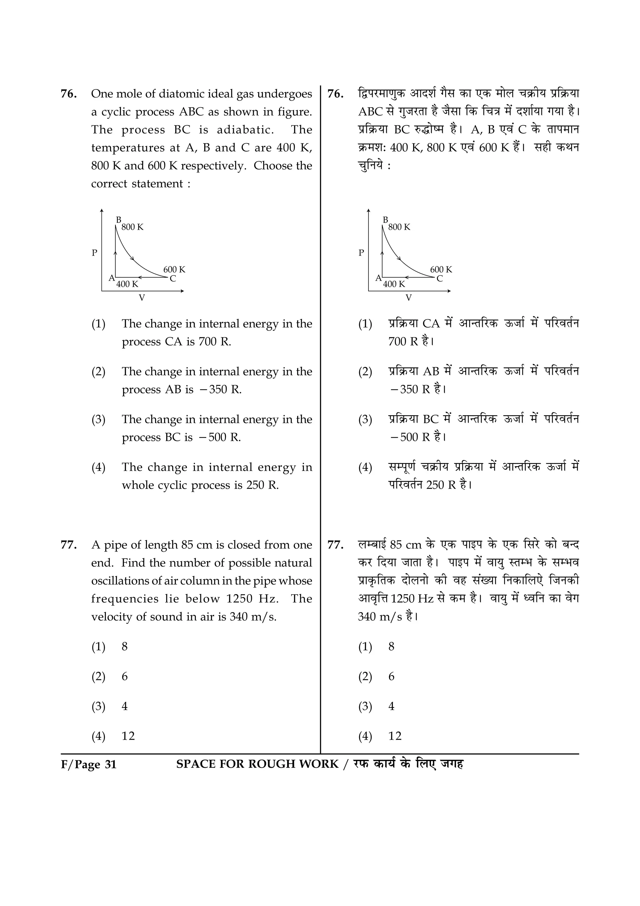 SPACE FOR ROUGH WORK / ÚUÈ¤ ·¤æØü ·ð¤ çÜ° Á»ãF/Page 31
76. One mole of diatomic ideal gas undergoes
a cyclic process ABC as shown in figure.
The process BC is adiabatic. The
temperatures at A, B and C are 400 K,
800 K and 600 K respectively. Choose the
correct statement :
(1) The change in internal energy in the
process CA is 700 R.
(2) The change in internal energy in the
process AB is 2350 R.
(3) The change in internal energy in the
process BC is 2500 R.
(4) The change in internal energy in
whole cyclic process is 250 R.
77. A pipe of length 85 cm is closed from one
end. Find the number of possible natural
oscillations of air column in the pipe whose
frequencies lie below 1250 Hz. The
velocity of sound in air is 340 m/s.
(1) 8
(2) 6
(3) 4
(4) 12
76. çmÂÚU×æ‡æé·¤ ¥æÎàæü »ñâ ·¤æ °·¤ ×æðÜ ¿·ý¤èØ Âýç·ý¤Øæ
ABC âð »éÁÚUÌæ ãñ Áñâæ ç·¤ ç¿˜æ ×ð´ ÎàææüØæ »Øæ ãñÐ
Âýç·ý¤Øæ BC L¤hæðc× ãñÐ A, B °ß´ C ·ð¤ ÌæÂ×æÙ
·ý¤×àæÑ 400 K, 800 K °ß´ 600 K ãñ´Ð âãè ·¤ÍÙ
¿éçÙØð Ñ
(1) Âýç·ý¤Øæ CA ×ð´ ¥æ‹ÌçÚU·¤ ª¤Áæü ×ð´ ÂçÚUßÌüÙ
700 R ãñÐ
(2) Âýç·ý¤Øæ AB ×ð´ ¥æ‹ÌçÚU·¤ ª¤Áæü ×ð´ ÂçÚUßÌüÙ
2350 R ãñÐ
(3) Âýç·ý¤Øæ BC ×ð´ ¥æ‹ÌçÚU·¤ ª¤Áæü ×ð´ ÂçÚUßÌüÙ
2500 R ãñÐ
(4) âÂê‡æü ¿·ý¤èØ Âýç·ý¤Øæ ×ð´ ¥æ‹ÌçÚU·¤ ª¤Áæü ×ð´
ÂçÚUßÌüÙ 250 R ãñÐ
77. ÜÕæ§ü 85 cm ·ð¤ °·¤ Âæ§Â ·ð¤ °·¤ çâÚðU ·¤æð Õ‹Î
·¤ÚU çÎØæ ÁæÌæ ãñÐ Âæ§Â ×ð´ ßæØé SÌÖ ·ð¤ âÖß
Âýæ·ë¤çÌ·¤ ÎæðÜÙæð ·¤è ßã â´Øæ çÙ·¤æçÜ°ð çÁÙ·¤è
¥æßëçžæ 1250 Hz âð ·¤× ãñÐ ßæØé ×ð´ ŠßçÙ ·¤æ ßð»
340 m/s ãñÐ
(1) 8
(2) 6
(3) 4
(4) 12
 