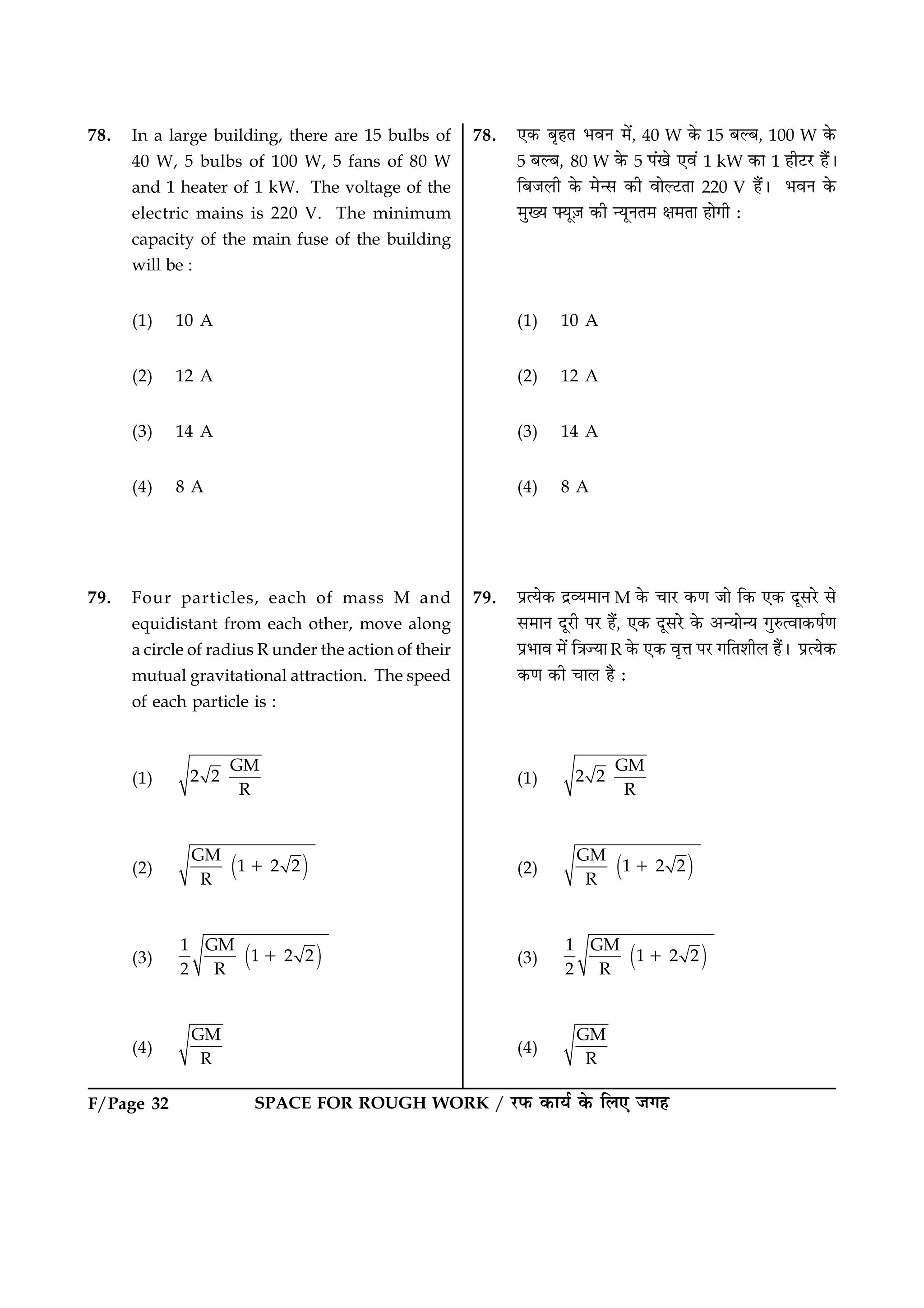 F/Page 32 SPACE FOR ROUGH WORK / ÚUÈ¤ ·¤æØü ·ð¤ çÜ° Á»ã
78. In a large building, there are 15 bulbs of
40 W, 5 bulbs of 100 W, 5 fans of 80 W
and 1 heater of 1 kW. The voltage of the
electric mains is 220 V. The minimum
capacity of the main fuse of the building
will be :
(1) 10 A
(2) 12 A
(3) 14 A
(4) 8 A
79. Four particles, each of mass M and
equidistant from each other, move along
a circle of radius R under the action of their
mutual gravitational attraction. The speed
of each particle is :
(1)
GM
2 2
R
(2) ( )GM
1 2 2
R
1
(3) ( )1 GM
1 2 2
2 R
1
(4)
GM
R
78. °·¤ ÕëãÌ ÖßÙ ×ð´, 40 W ·ð¤ 15 ÕËÕ, 100 W ·ð¤
5 ÕËÕ, 80 W ·ð¤ 5 Â´¹ð °ß´ 1 kW ·¤æ 1 ãèÅUÚU ãñ´Ð
çÕÁÜè ·ð¤ ×ð‹â ·¤è ßæðËÅUÌæ 220 V ãñ´Ð ÖßÙ ·ð¤
×éØ Øê$Á ·¤è ‹ØêÙÌ× ÿæ×Ìæ ãæð»è Ñ
(1) 10 A
(2) 12 A
(3) 14 A
(4) 8 A
79. ÂýˆØð·¤ ÎýÃØ×æÙ M ·ð¤ ¿æÚU ·¤‡æ Áæð ç·¤ °·¤ ÎêâÚðU âð
â×æÙ ÎêÚUè ÂÚU ãñ´, °·¤ ÎêâÚðU ·ð¤ ¥‹Øæð‹Ø »éL¤ˆßæ·¤áü‡æ
ÂýÖæß ×ð´ ç˜æ’Øæ R ·ð¤ °·¤ ßëžæ ÂÚU »çÌàæèÜ ãñ´Ð ÂýˆØð·¤
·¤‡æ ·¤è ¿æÜ ãñ Ñ
(1)
GM
2 2
R
(2) ( )GM
1 2 2
R
1
(3) ( )1 GM
1 2 2
2 R
1
(4)
GM
R
 