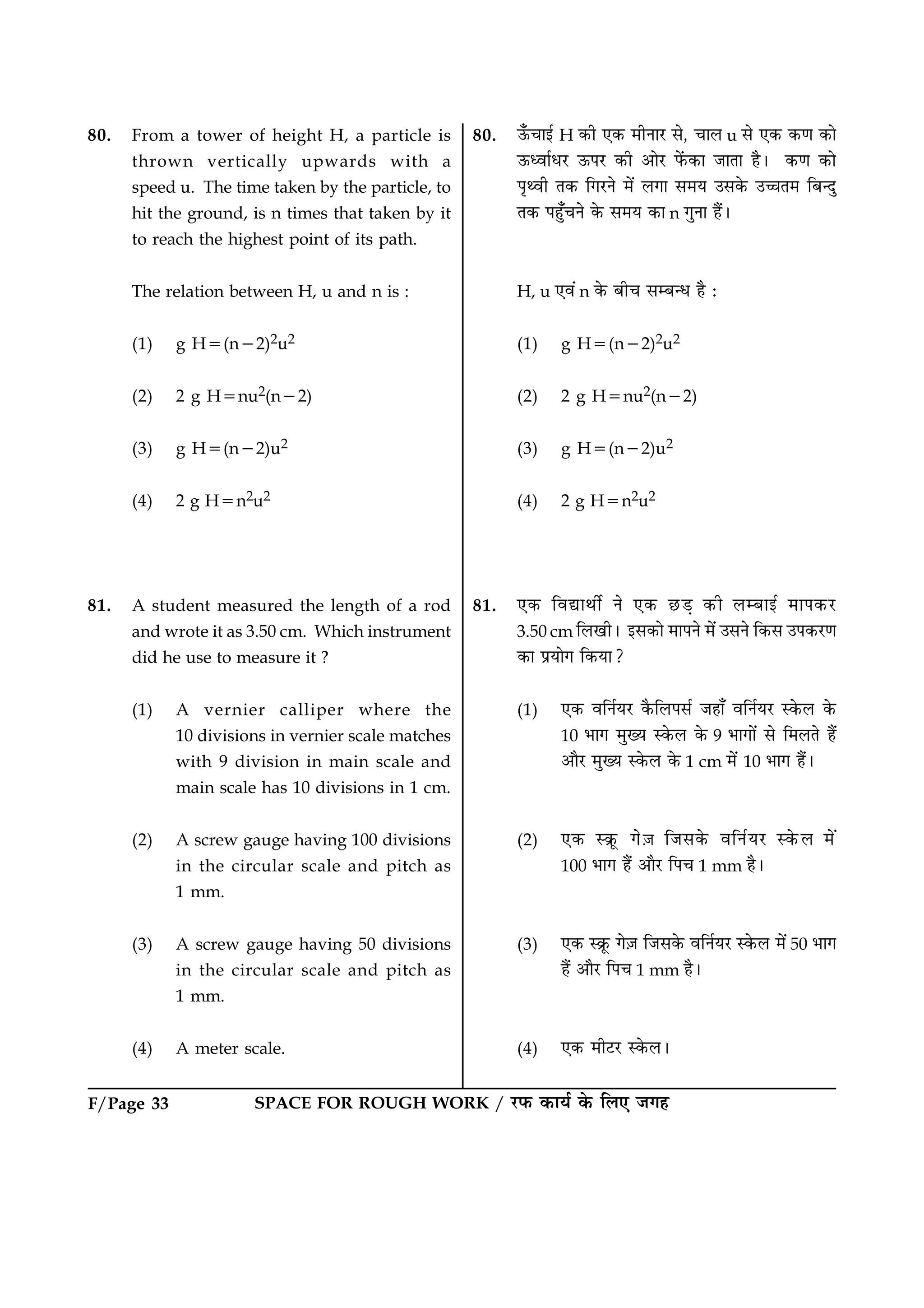 SPACE FOR ROUGH WORK / ÚUÈ¤ ·¤æØü ·ð¤ çÜ° Á»ãF/Page 33
80. From a tower of height H, a particle is
thrown vertically upwards with a
speed u. The time taken by the particle, to
hit the ground, is n times that taken by it
to reach the highest point of its path.
The relation between H, u and n is :
(1) g H5(n22)2u2
(2) 2 g H5nu2(n22)
(3) g H5(n22)u2
(4) 2 g H5n2u2
81. A student measured the length of a rod
and wrote it as 3.50 cm. Which instrument
did he use to measure it ?
(1) A vernier calliper where the
10 divisions in vernier scale matches
with 9 division in main scale and
main scale has 10 divisions in 1 cm.
(2) A screw gauge having 100 divisions
in the circular scale and pitch as
1 mm.
(3) A screw gauge having 50 divisions
in the circular scale and pitch as
1 mm.
(4) A meter scale.
80. ª¡¤¿æ§ü H ·¤è °·¤ ×èÙæÚU âð, ¿æÜ u âð °·¤ ·¤‡æ ·¤æð
ª¤ŠßæüÏÚU ª¤ÂÚU ·¤è ¥æðÚU Èð´¤·¤æ ÁæÌæ ãñÐ ·¤‡æ ·¤æð
Âë‰ßè Ì·¤ ç»ÚUÙð ×ð´ Ü»æ â×Ø ©â·ð¤ ©“æÌ× çÕ‹Îé
Ì·¤ Âãé¡¿Ùð ·ð¤ â×Ø ·¤æ n »éÙæ ãñ´Ð
H, u °ß´ n ·ð¤ Õè¿ âÕ‹Ï ãñ Ñ
(1) g H5(n22)2u2
(2) 2 g H5nu2(n22)
(3) g H5(n22)u2
(4) 2 g H5n2u2
81. °·¤ çßlæÍèü Ùð °·¤ ÀUÇ¸ ·¤è ÜÕæ§ü ×æÂ·¤ÚU
3.50 cm çÜ¹èÐ §â·¤æð ×æÂÙð ×ð´ ©âÙð ç·¤â ©Â·¤ÚU‡æ
·¤æ ÂýØæð» ç·¤Øæ?
(1) °·¤ ßçÙüØÚU ·ñ¤çÜÂâü Áãæ¡ ßçÙüØÚU S·ð¤Ü ·ð¤
10 Öæ» ×éØ S·ð¤Ü ·ð¤ 9 Öæ»æð´ âð ç×ÜÌð ãñ´
¥æñÚU ×éØ S·ð¤Ü ·ð¤ 1 cm ×ð´ 10 Öæ» ãñ´Ð
(2) °·¤ S·ýê¤ »ð$Á çÁâ·ð¤ ßçÙüØÚU S·ð¤Ü ×ð´
100 Öæ» ãñ´ ¥æñÚU çÂ¿ 1 mm ãñÐ
(3) °·¤ S·ýê¤ »ð$Á çÁâ·ð¤ ßçÙüØÚU S·ð¤Ü ×ð´ 50 Öæ»
ãñ´ ¥æñÚU çÂ¿ 1 mm ãñÐ
(4) °·¤ ×èÅUÚU S·ð¤ÜÐ
 