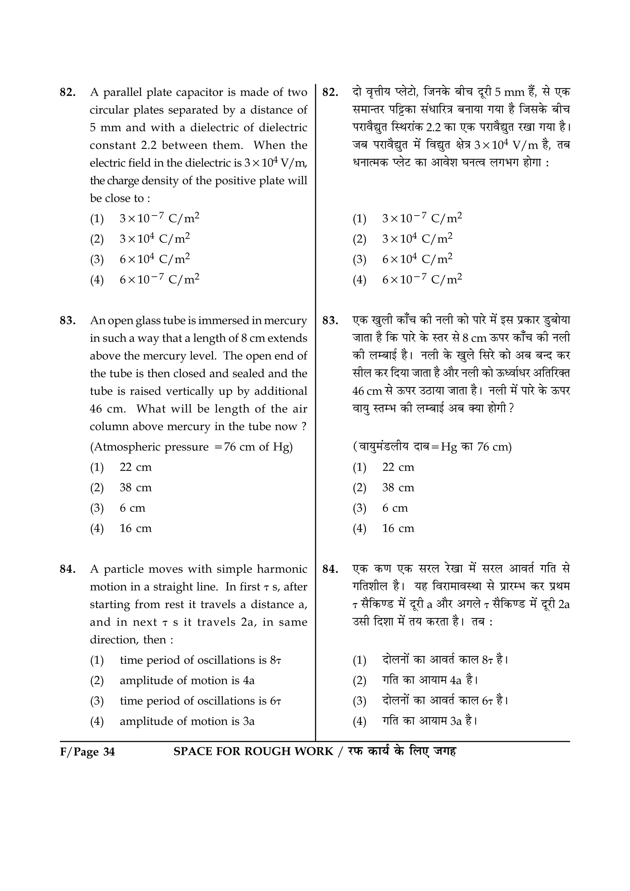 F/Page 34 SPACE FOR ROUGH WORK / ÚUÈ¤ ·¤æØü ·ð¤ çÜ° Á»ã
82. A parallel plate capacitor is made of two
circular plates separated by a distance of
5 mm and with a dielectric of dielectric
constant 2.2 between them. When the
electric field in the dielectric is 33104 V/m,
the charge density of the positive plate will
be close to :
(1) 331027 C/m2
(2) 33104 C/m2
(3) 63104 C/m2
(4) 631027 C/m2
83. An open glass tube is immersed in mercury
in such a way that a length of 8 cm extends
above the mercury level. The open end of
the tube is then closed and sealed and the
tube is raised vertically up by additional
46 cm. What will be length of the air
column above mercury in the tube now ?
(Atmospheric pressure 576 cm of Hg)
(1) 22 cm
(2) 38 cm
(3) 6 cm
(4) 16 cm
84. A particle moves with simple harmonic
motion in a straight line. In first t s, after
starting from rest it travels a distance a,
and in next t s it travels 2a, in same
direction, then :
(1) time period of oscillations is 8t
(2) amplitude of motion is 4a
(3) time period of oscillations is 6t
(4) amplitude of motion is 3a
82. Îæð ßëžæèØ ŒÜðÅUæð, çÁÙ·ð¤ Õè¿ ÎêÚUè 5 mm ãñ´, âð °·¤
â×æ‹ÌÚU Âç^·¤æ â´ÏæçÚU˜æ ÕÙæØæ »Øæ ãñ çÁâ·ð¤ Õè¿
ÂÚUæßñléÌ çSÍÚUæ´·¤ 2.2 ·¤æ °·¤ ÂÚUæßñléÌ ÚU¹æ »Øæ ãñÐ
ÁÕ ÂÚUæßñléÌ ×ð´ çßléÌ ÿæð˜æ 33104 V/m ãñ, ÌÕ
ÏÙæˆ×·¤ ŒÜðÅU ·¤æ ¥æßðàæ ƒæÙˆß Ü»Ö» ãæð»æ Ñ
(1) 331027 C/m2
(2) 33104 C/m2
(3) 63104 C/m2
(4) 631027 C/m2
83. °·¤ ¹éÜè ·¤æ¡¿ ·¤è ÙÜè ·¤æð ÂæÚðU ×ð´ §â Âý·¤æÚU ÇéUÕæðØæ
ÁæÌæ ãñ ç·¤ ÂæÚðU ·ð¤ SÌÚU âð 8 cm ª¤ÂÚU ·¤æ¡¿ ·¤è ÙÜè
·¤è ÜÕæ§ü ãñÐ ÙÜè ·ð¤ ¹éÜð çâÚðU ·¤æð ¥Õ Õ‹Î ·¤ÚU
âèÜ ·¤ÚU çÎØæ ÁæÌæ ãñ ¥æñÚU ÙÜè ·¤æð ª¤ŠßæüÏÚU ¥çÌçÚU€Ì
46 cm âð ª¤ÂÚU ©ÆUæØæ ÁæÌæ ãñÐ ÙÜè ×ð´ ÂæÚðU ·ð¤ ª¤ÂÚU
ßæØé SÌÖ ·¤è ÜÕæ§ü ¥Õ €Øæ ãæð»è?
(ßæØé×´ÇUÜèØ ÎæÕ5Hg ·¤æ 76 cm)
(1) 22 cm
(2) 38 cm
(3) 6 cm
(4) 16 cm
84. °·¤ ·¤‡æ °·¤ âÚUÜ ÚðU¹æ ×ð´ âÚUÜ ¥æßÌü »çÌ âð
»çÌàæèÜ ãñÐ Øã çßÚUæ×æßSÍæ âð ÂýæÚUÖ ·¤ÚU ÂýÍ×
t âñç·¤‡ÇU ×ð´ ÎêÚUè a ¥æñÚU ¥»Üð t âñç·¤‡ÇU ×ð´ ÎêÚUè 2a
©âè çÎàææ ×ð´ ÌØ ·¤ÚUÌæ ãñÐ ÌÕ Ñ
(1) ÎæðÜÙæð´ ·¤æ ¥æßÌü ·¤æÜ 8t ãñÐ
(2) »çÌ ·¤æ ¥æØæ× 4a ãñÐ
(3) ÎæðÜÙæð´ ·¤æ ¥æßÌü ·¤æÜ 6t ãñÐ
(4) »çÌ ·¤æ ¥æØæ× 3a ãñÐ
 