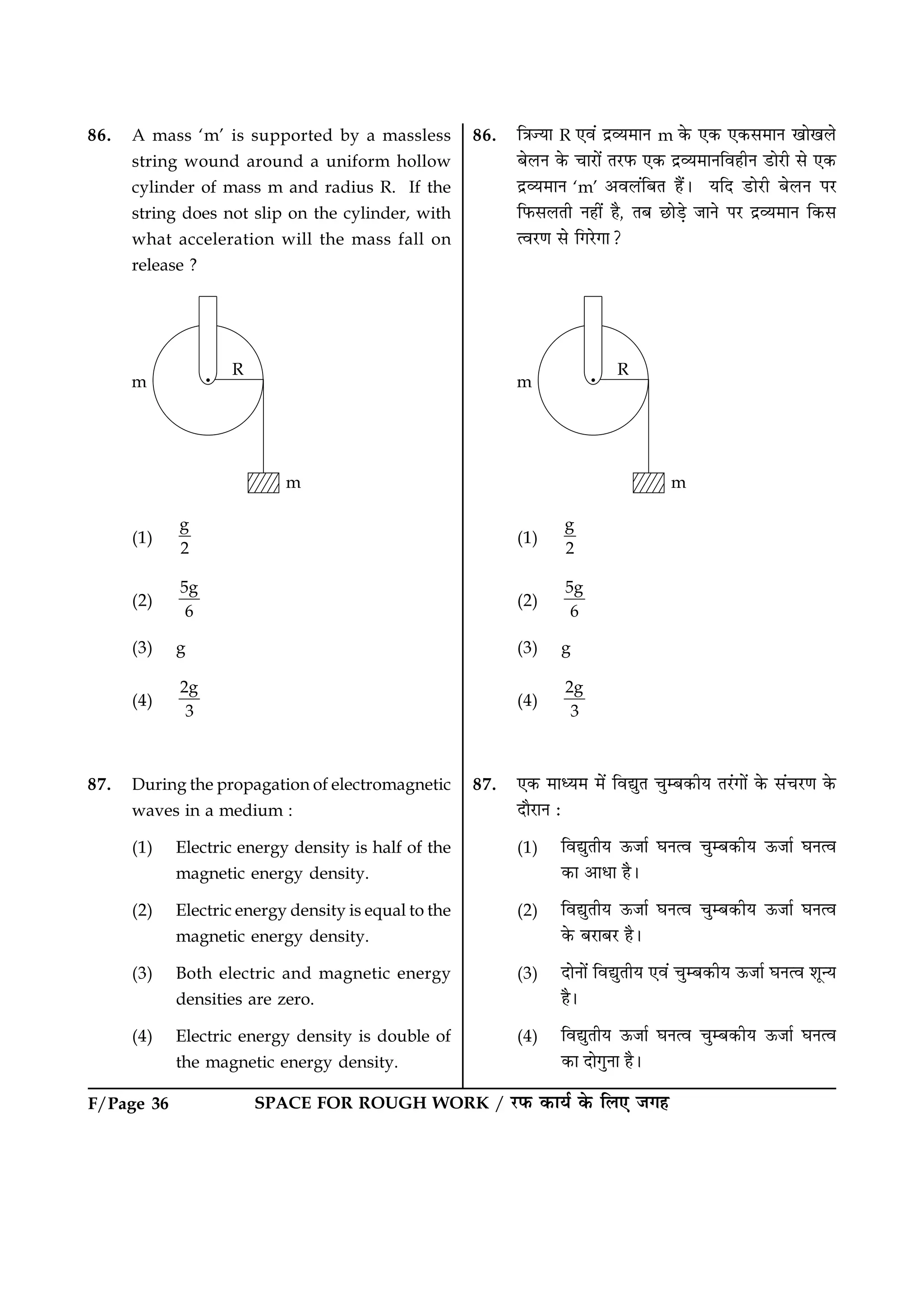 F/Page 36 SPACE FOR ROUGH WORK / ÚUÈ¤ ·¤æØü ·ð¤ çÜ° Á»ã
86. A mass ‘m’ is supported by a massless
string wound around a uniform hollow
cylinder of mass m and radius R. If the
string does not slip on the cylinder, with
what acceleration will the mass fall on
release ?
(1)
g
2
(2)
5g
6
(3) g
(4)
2g
3
87. During the propagation of electromagnetic
waves in a medium :
(1) Electric energy density is half of the
magnetic energy density.
(2) Electric energy density is equal to the
magnetic energy density.
(3) Both electric and magnetic energy
densities are zero.
(4) Electric energy density is double of
the magnetic energy density.
86. ç˜æ’Øæ R °ß´ ÎýÃØ×æÙ m ·ð¤ °·¤ °·¤â×æÙ ¹æð¹Üð
ÕðÜÙ ·ð¤ ¿æÚUæð´ ÌÚUÈ¤ °·¤ ÎýÃØ×æÙçßãèÙ ÇUæðÚUè âð °·¤
ÎýÃØ×æÙ ‘m’ ¥ßÜ´çÕÌ ãñ´Ð ØçÎ ÇUæðÚUè ÕðÜÙ ÂÚU
çÈ¤âÜÌè Ùãè´ ãñ, ÌÕ ÀUæðÇ¸ð ÁæÙð ÂÚU ÎýÃØ×æÙ ç·¤â
ˆßÚU‡æ âð ç»ÚðU»æ?
(1)
g
2
(2)
5g
6
(3) g
(4)
2g
3
87. °·¤ ×æŠØ× ×ð´ çßléÌ ¿éÕ·¤èØ ÌÚ´U»æð´ ·ð¤ â´¿ÚU‡æ ·ð¤
ÎæñÚUæÙ Ñ
(1) çßléÌèØ ª¤Áæü ƒæÙˆß ¿éÕ·¤èØ ª¤Áæü ƒæÙˆß
·¤æ ¥æÏæ ãñÐ
(2) çßléÌèØ ª¤Áæü ƒæÙˆß ¿éÕ·¤èØ ª¤Áæü ƒæÙˆß
·ð¤ ÕÚUæÕÚU ãñÐ
(3) ÎæðÙæð´ çßléÌèØ °ß´ ¿éÕ·¤èØ ª¤Áæü ƒæÙˆß àæê‹Ø
ãñÐ
(4) çßléÌèØ ª¤Áæü ƒæÙˆß ¿éÕ·¤èØ ª¤Áæü ƒæÙˆß
·¤æ Îæð»éÙæ ãñÐ
 
