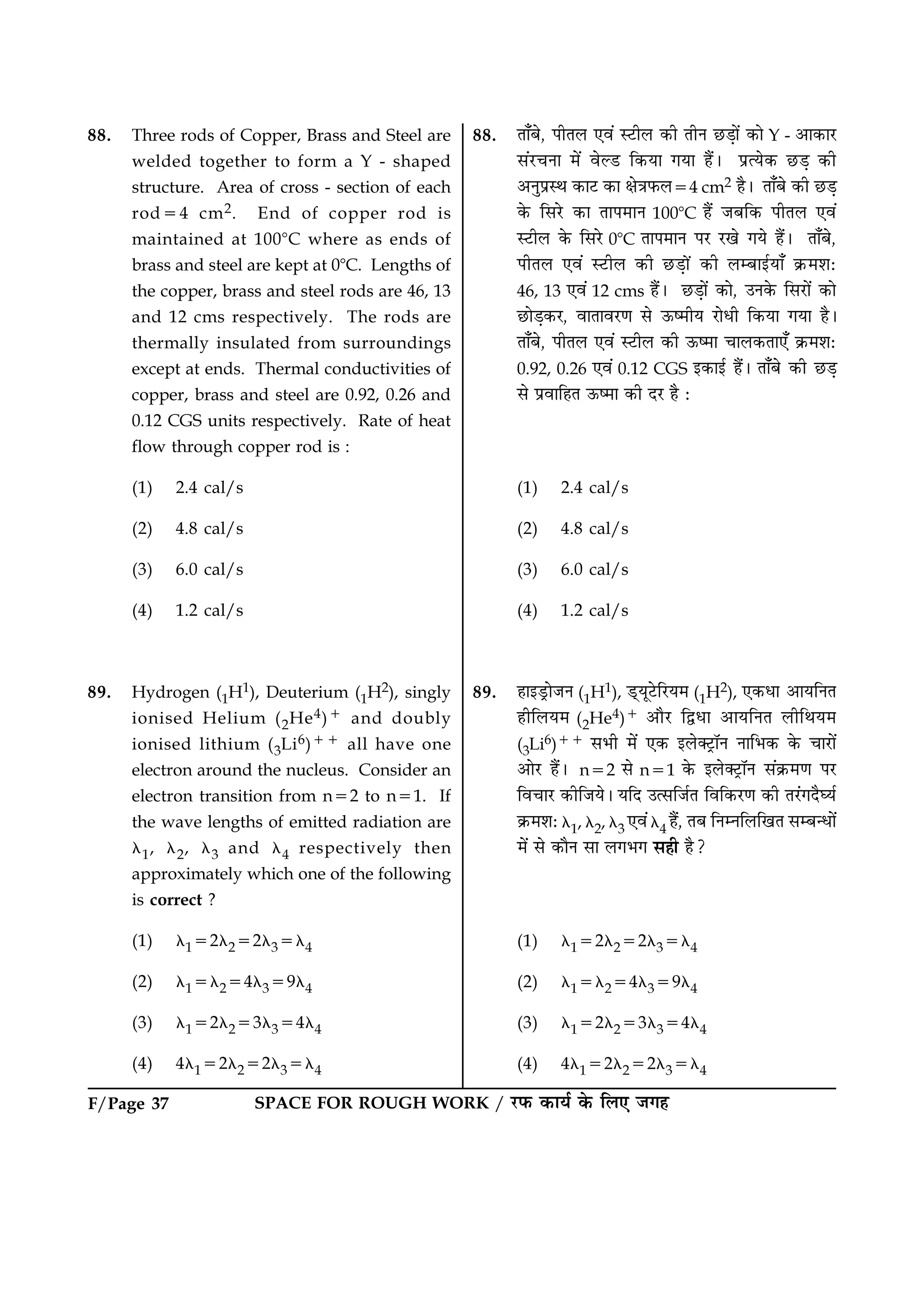 SPACE FOR ROUGH WORK / ÚUÈ¤ ·¤æØü ·ð¤ çÜ° Á»ãF/Page 37
88. Three rods of Copper, Brass and Steel are
welded together to form a Y - shaped
structure. Area of cross - section of each
rod54 cm2. End of copper rod is
maintained at 1008C where as ends of
brass and steel are kept at 08C. Lengths of
the copper, brass and steel rods are 46, 13
and 12 cms respectively. The rods are
thermally insulated from surroundings
except at ends. Thermal conductivities of
copper, brass and steel are 0.92, 0.26 and
0.12 CGS units respectively. Rate of heat
flow through copper rod is :
(1) 2.4 cal/s
(2) 4.8 cal/s
(3) 6.0 cal/s
(4) 1.2 cal/s
89. Hydrogen (1H1), Deuterium (1H2), singly
ionised Helium (2He4)1 and doubly
ionised lithium (3Li6)11 all have one
electron around the nucleus. Consider an
electron transition from n52 to n51. If
the wave lengths of emitted radiation are
l1, l2, l3 and l4 respectively then
approximately which one of the following
is correct ?
(1) l152l252l35l4
(2) l15l254l359l4
(3) l152l253l354l4
(4) 4l152l252l35l4
88. Ìæ¡Õð, ÂèÌÜ °ß´ SÅUèÜ ·¤è ÌèÙ ÀUÇ¸æð´ ·¤æð Y - ¥æ·¤æÚU
â´ÚU¿Ùæ ×ð´ ßðËÇU ç·¤Øæ »Øæ ãñ´Ð ÂýˆØð·¤ ÀUÇ¸ ·¤è
¥ÙéÂýSÍ ·¤æÅU ·¤æ ÿæð˜æÈ¤Ü54 cm2 ãñÐ Ìæ¡Õð ·¤è ÀUÇ¸
·ð¤ çâÚðU ·¤æ ÌæÂ×æÙ 1008C ãñ´ ÁÕç·¤ ÂèÌÜ °ß´
SÅUèÜ ·ð¤ çâÚðU 08C ÌæÂ×æÙ ÂÚU ÚU¹ð »Øð ãñ´Ð Ìæ¡Õð,
ÂèÌÜ °ß´ SÅUèÜ ·¤è ÀUÇ¸æð´ ·¤è ÜÕæ§üØæ¡ ·ý¤×àæÑ
46, 13 °ß´ 12 cms ãñ´Ð ÀUÇ¸æð´ ·¤æð, ©Ù·ð¤ çâÚUæð´ ·¤æð
ÀUæðÇ¸·¤ÚU, ßæÌæßÚU‡æ âð ª¤c×èØ ÚUæðÏè ç·¤Øæ »Øæ ãñÐ
Ìæ¡Õð, ÂèÌÜ °ß´ SÅUèÜ ·¤è ª¤c×æ ¿æÜ·¤Ìæ°¡ ·ý¤×àæÑ
0.92, 0.26 °ß´ 0.12 CGS §·¤æ§ü ãñ´Ð Ìæ¡Õð ·¤è ÀUÇ¸
âð ÂýßæçãÌ ª¤c×æ ·¤è ÎÚU ãñ Ñ
(1) 2.4 cal/s
(2) 4.8 cal/s
(3) 6.0 cal/s
(4) 1.2 cal/s
89. ãæ§ÇþUæðÁÙ (1H1), Ç÷UØêÅðUçÚUØ× (1H2), °·¤Ïæ ¥æØçÙÌ
ãèçÜØ× (2He4)1 ¥æñÚU çmÏæ ¥æØçÙÌ ÜèçÍØ×
(3Li6)11 âÖè ×ð´ °·¤ §Üð€ÅþUæòÙ ÙæçÖ·¤ ·ð¤ ¿æÚUæð´
¥æðÚU ãñ´Ð n52 âð n51 ·ð¤ §Üð€ÅþUæòÙ â´·ý¤×‡æ ÂÚU
çß¿æÚU ·¤èçÁØðÐ ØçÎ ©ˆâçÁüÌ çßç·¤ÚU‡æ ·¤è ÌÚ´U»ÎñƒØü
·ý¤×àæÑ l1, l2, l3 °ß´l4 ãñ´, ÌÕ çÙÙçÜç¹Ì âÕ‹Ïæð´
×ð´ âð ·¤æñÙ âæ Ü»Ö» âãè ãñ?
(1) l152l252l35l4
(2) l15l254l359l4
(3) l152l253l354l4
(4) 4l152l252l35l4
 