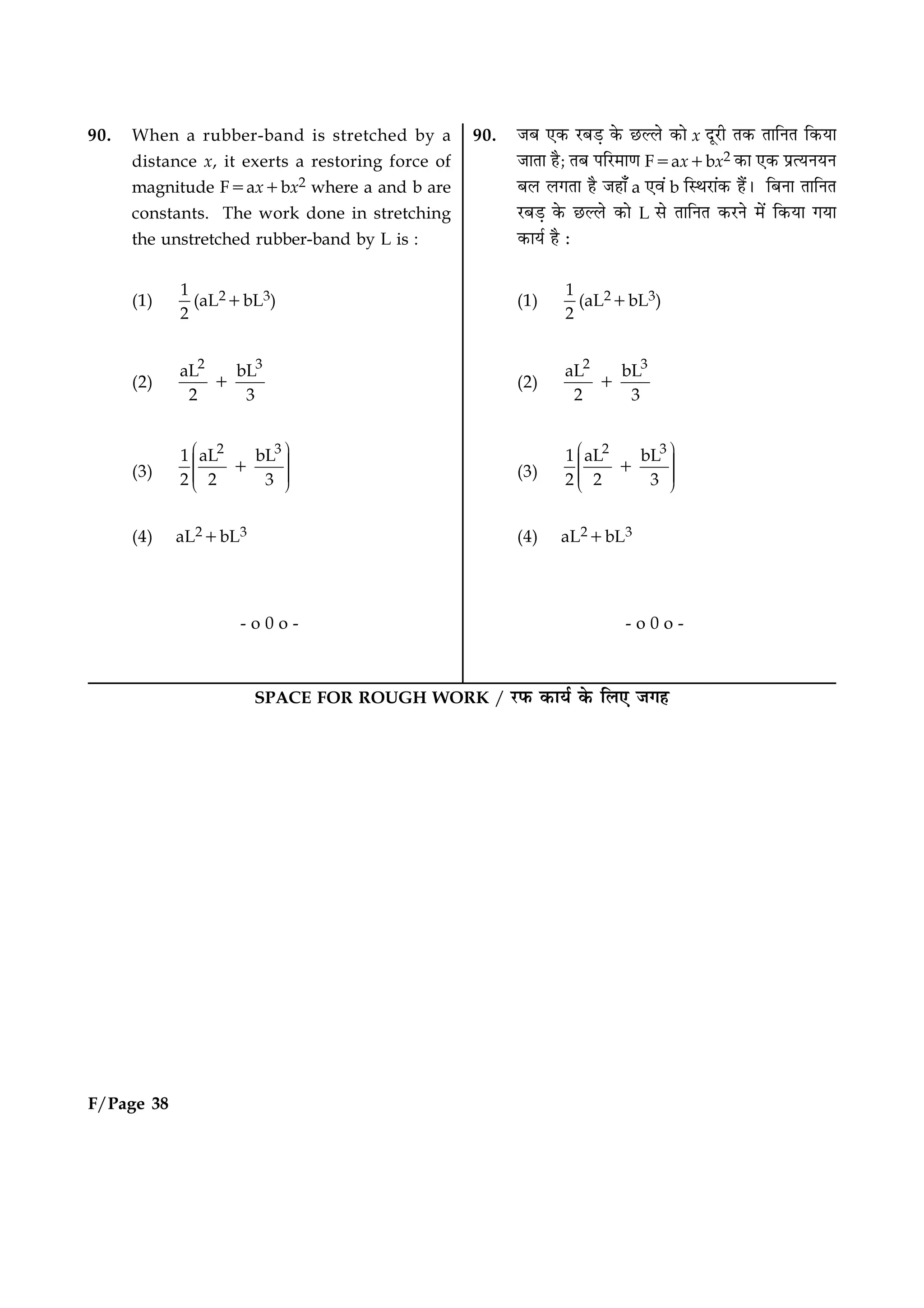 90. When a rubber-band is stretched by a
distance x, it exerts a restoring force of
magnitude F5ax1bx2 where a and b are
constants. The work done in stretching
the unstretched rubber-band by L is :
(1)
1
2
(aL21bL3)
(2)
2 3
aL bL
2 3
1
(3)
2 3
1 aL bL
2 2 3
Ë ÛÜÌ ÜÌ ÜÌ ÜÜÌÍ Ý
1
(4) aL21bL3
- o 0 o -
F/Page 38
SPACE FOR ROUGH WORK / ÚUÈ¤ ·¤æØü ·ð¤ çÜ° Á»ã
90. ÁÕ °·¤ ÚUÕÇ¸ ·ð¤ ÀUËÜð ·¤æð x ÎêÚUè Ì·¤ ÌæçÙÌ ç·¤Øæ
ÁæÌæ ãñ; ÌÕ ÂçÚU×æ‡æ F5ax1bx2 ·¤æ °·¤ ÂýˆØÙØÙ
ÕÜ Ü»Ìæ ãñ Áãæ¡ a °ß´ b çSÍÚUæ´·¤ ãñ´Ð çÕÙæ ÌæçÙÌ
ÚUÕÇ¸ ·ð¤ ÀUËÜð ·¤æð L âð ÌæçÙÌ ·¤ÚUÙð ×ð´ ç·¤Øæ »Øæ
·¤æØü ãñ Ñ
(1)
1
2
(aL21bL3)
(2)
2 3
aL bL
2 3
1
(3)
2 3
1 aL bL
2 2 3
Ë ÛÜÌ ÜÌ ÜÌ ÜÜÌÍ Ý
1
(4) aL21bL3
- o 0 o -
 