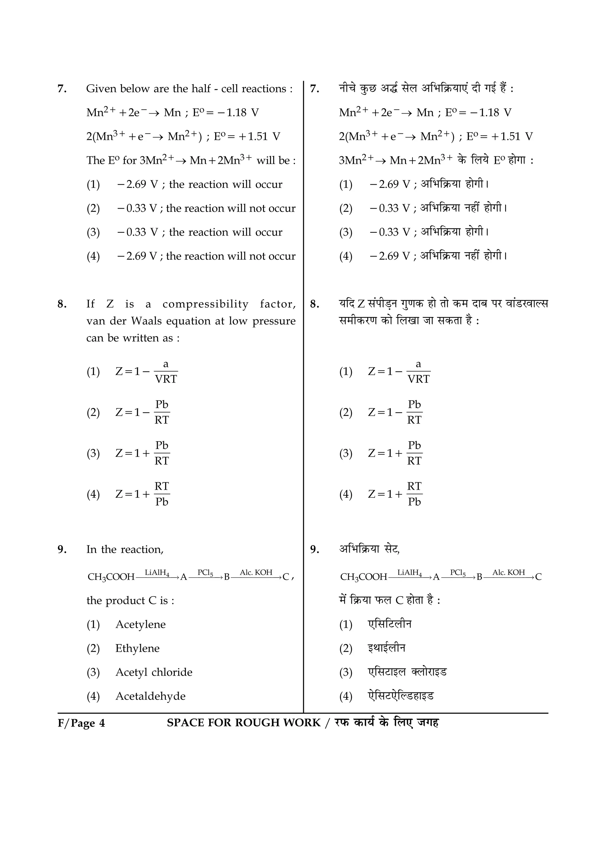 F/Page 4 SPACE FOR ROUGH WORK / ÚUÈ¤ ·¤æØü ·ð¤ çÜ° Á»ã
7. Given below are the half - cell reactions :
Mn2112e2® Mn ; Eo521.18 V
2(Mn311e2® Mn21) ; Eo511.51 V
The Eo for 3Mn21® Mn12Mn31 will be :
(1) 22.69 V ; the reaction will occur
(2) 20.33 V ; the reaction will not occur
(3) 20.33 V ; the reaction will occur
(4) 22.69 V ; the reaction will not occur
8. If Z is a compressibility factor,
van der Waals equation at low pressure
can be written as :
(1) Z512
a
VRT
(2) Z512
Pb
RT
(3) Z511
Pb
RT
(4) Z511
RT
Pb
9. In the reaction,
4 5LiAlH PCl Alc. KOH
3CH COOH A B C££££“ £££“ £££££“ ,
the product C is :
(1) Acetylene
(2) Ethylene
(3) Acetyl chloride
(4) Acetaldehyde
7. Ùè¿ð ·é¤ÀU ¥hü âðÜ ¥çÖç·ý¤Øæ°´ Îè »§ü ãñ´ Ñ
Mn2112e2® Mn ; Eo521.18 V
2(Mn311e2® Mn21) ; Eo511.51 V
3Mn21® Mn12Mn31 ·ð¤ çÜØð Eo ãæð»æ Ñ
(1) 22.69 V ; ¥çÖç·ý¤Øæ ãæð»èÐ
(2) 20.33 V ; ¥çÖç·ý¤Øæ Ùãè´ ãæð»èÐ
(3) 20.33 V ; ¥çÖç·ý¤Øæ ãæð»èÐ
(4) 22.69 V ; ¥çÖç·ý¤Øæ Ùãè´ ãæð»èÐ
8. ØçÎ Z â´ÂèÇ¸Ù »é‡æ·¤ ãæð Ìæð ·¤× ÎæÕ ÂÚU ßæ´ÇUÚßæËâ
â×è·¤ÚU‡æ ·¤æð çÜ¹æ Áæ â·¤Ìæ ãñ Ñ
(1) Z512
a
VRT
(2) Z512
Pb
RT
(3) Z511
Pb
RT
(4) Z511
RT
Pb
9. ¥çÖç·ý¤Øæ âðÅ,
4 5LiAlH PCl Alc. KOH
3CH COOH A B C££££“ £££“ £££££“
×ð´ ç·ý¤Øæ È¤Ü C ãæðÌæ ãñ Ñ
(1) °çâçÅUÜèÙ
(2) §Íæ§üÜèÙ
(3) °çâÅUæ§Ü €ÜæðÚUæ§ÇU
(4) °ðçâÅU°ðçËÇUãæ§ÇU
 