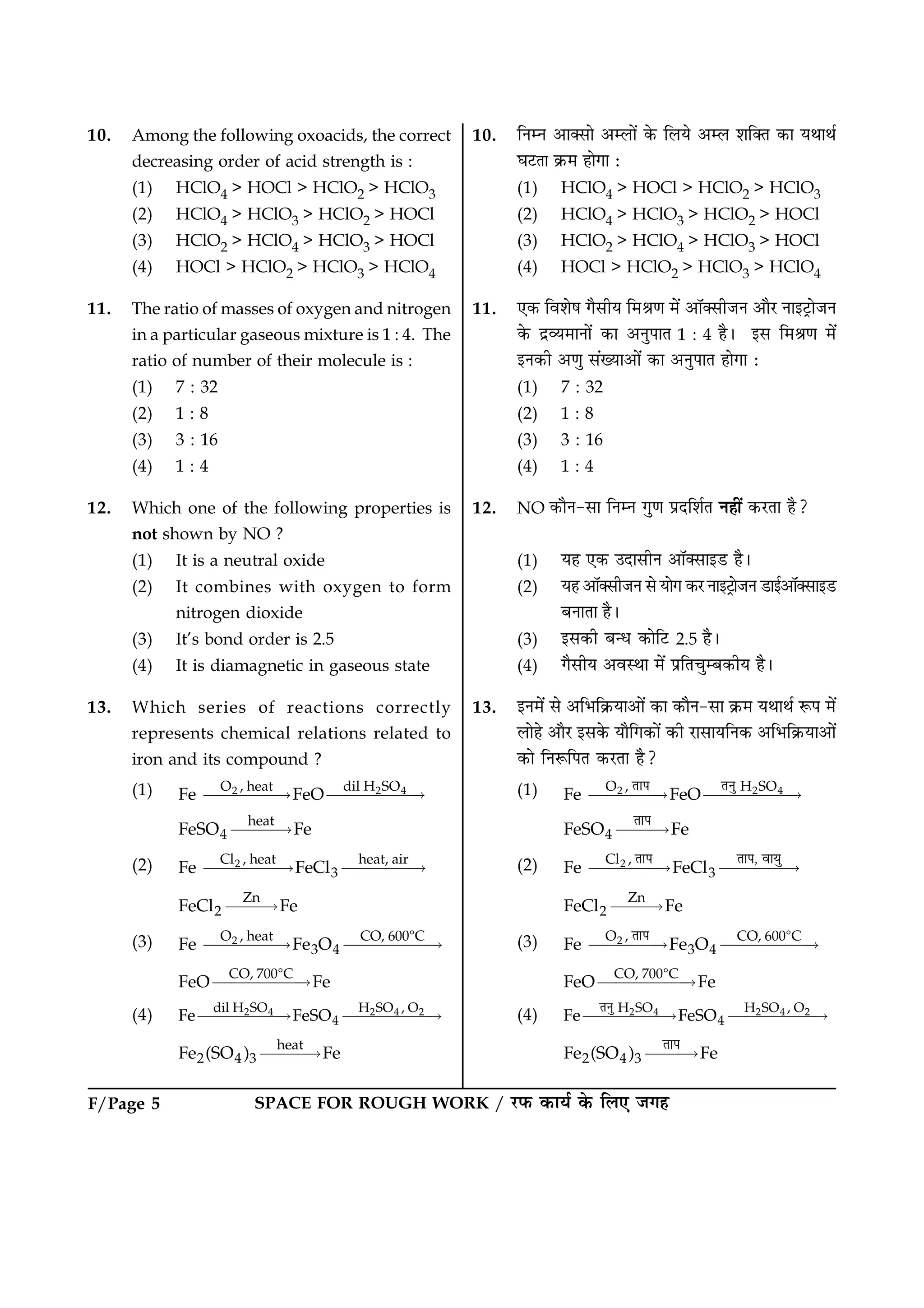 SPACE FOR ROUGH WORK / ÚUÈ¤ ·¤æØü ·ð¤ çÜ° Á»ãF/Page 5
10. Among the following oxoacids, the correct
decreasing order of acid strength is :
(1) HClO4 > HOCl > HClO2 > HClO3
(2) HClO4 > HClO3 > HClO2 > HOCl
(3) HClO2 > HClO4 > HClO3 > HOCl
(4) HOCl > HClO2 > HClO3 > HClO4
11. The ratio of masses of oxygen and nitrogen
in a particular gaseous mixture is 1 : 4. The
ratio of number of their molecule is :
(1) 7 : 32
(2) 1 : 8
(3) 3 : 16
(4) 1 : 4
12. Which one of the following properties is
not shown by NO ?
(1) It is a neutral oxide
(2) It combines with oxygen to form
nitrogen dioxide
(3) It’s bond order is 2.5
(4) It is diamagnetic in gaseous state
13. Which series of reactions correctly
represents chemical relations related to
iron and its compound ?
(1) 2 2 4O , heat dil H SO
Fe FeO££££“ £££££“
heat
4FeSO Fe£££“
(2) 2Cl , heat heat, air
3Fe FeCl£££££“ ££££“
Zn
2FeCl Fe££“
(3) 2O , heat CO, 600 C
3 4Fe Fe O££££“ £££££“
8
CO, 700 C
FeO Fe£££££“
8
(4) 2 4 2 4 2dil H SO H SO , O
4Fe FeSO£££££“ £££££“
heat
2 4 3Fe (SO ) Fe£££“
10. çÙÙ ¥æ€âæð ¥Üæð´ ·ð¤ çÜØð ¥Ü àæç€Ì ·¤æ ØÍæÍü
ƒæÅUÌæ ·ý¤× ãæð»æ Ñ
(1) HClO4 > HOCl > HClO2 > HClO3
(2) HClO4 > HClO3 > HClO2 > HOCl
(3) HClO2 > HClO4 > HClO3 > HOCl
(4) HOCl > HClO2 > HClO3 > HClO4
11. °·¤ çßàæðá »ñâèØ ç×Ÿæ‡æ ×ð´ ¥æò€âèÁÙ ¥æñÚU Ùæ§ÅþUæðÁÙ
·ð¤ ÎýÃØ×æÙæð´ ·¤æ ¥ÙéÂæÌ 1 : 4 ãñÐ §â ç×Ÿæ‡æ ×ð´
§Ù·¤è ¥‡æé â´Øæ¥æð´ ·¤æ ¥ÙéÂæÌ ãæð»æ Ñ
(1) 7 : 32
(2) 1 : 8
(3) 3 : 16
(4) 1 : 4
12. NO ·¤æñÙ-âæ çÙÙ »é‡æ ÂýÎçàæüÌ Ùãè´ ·¤ÚUÌæ ãñ?
(1) Øã °·¤ ©ÎæâèÙ ¥æò€âæ§ÇU ãñÐ
(2) Øã ¥æò€âèÁÙ âð Øæð» ·¤ÚU Ùæ§ÅþUæðÁÙ ÇUæ§ü¥æò€âæ§ÇU
ÕÙæÌæ ãñÐ
(3) §â·¤è Õ‹Ï ·¤æðçÅU 2.5 ãñÐ
(4) »ñâèØ ¥ßSÍæ ×ð´ ÂýçÌ¿éÕ·¤èØ ãñÐ
13. §Ù×ð´ âð ¥çÖç·ý¤Øæ¥æð´ ·¤æ ·¤æñÙ-âæ ·ý¤× ØÍæÍü M¤Â ×ð´
Üæðãð ¥æñÚU §â·ð¤ Øæñç»·¤æð´ ·¤è ÚUæâæØçÙ·¤ ¥çÖç·ý¤Øæ¥æð´
·¤æð çÙM¤çÂÌ ·¤ÚUÌæ ãñ?
(1) 2 2 4O , H SO
Fe FeO££££“ £££££“
±Ë§ ±¾Î
4FeSO Fe£££“
±Ë§
(2) 2Cl ,
3Fe FeCl££££“ ££££“
±Ë§ ±Ë§, ÄË½Î
Zn
2FeCl Fe££“
(3) 2O , CO, 600 C
3 4Fe Fe O££££“ £££££“
8±Ë§
CO, 700 C
FeO Fe£££££“
8
(4) 2 4 2 4 2H SO H SO , O
4Fe FeSO£££££“ £££££“
±¾Î
2 4 3Fe (SO ) Fe£££“
±Ë§
 
