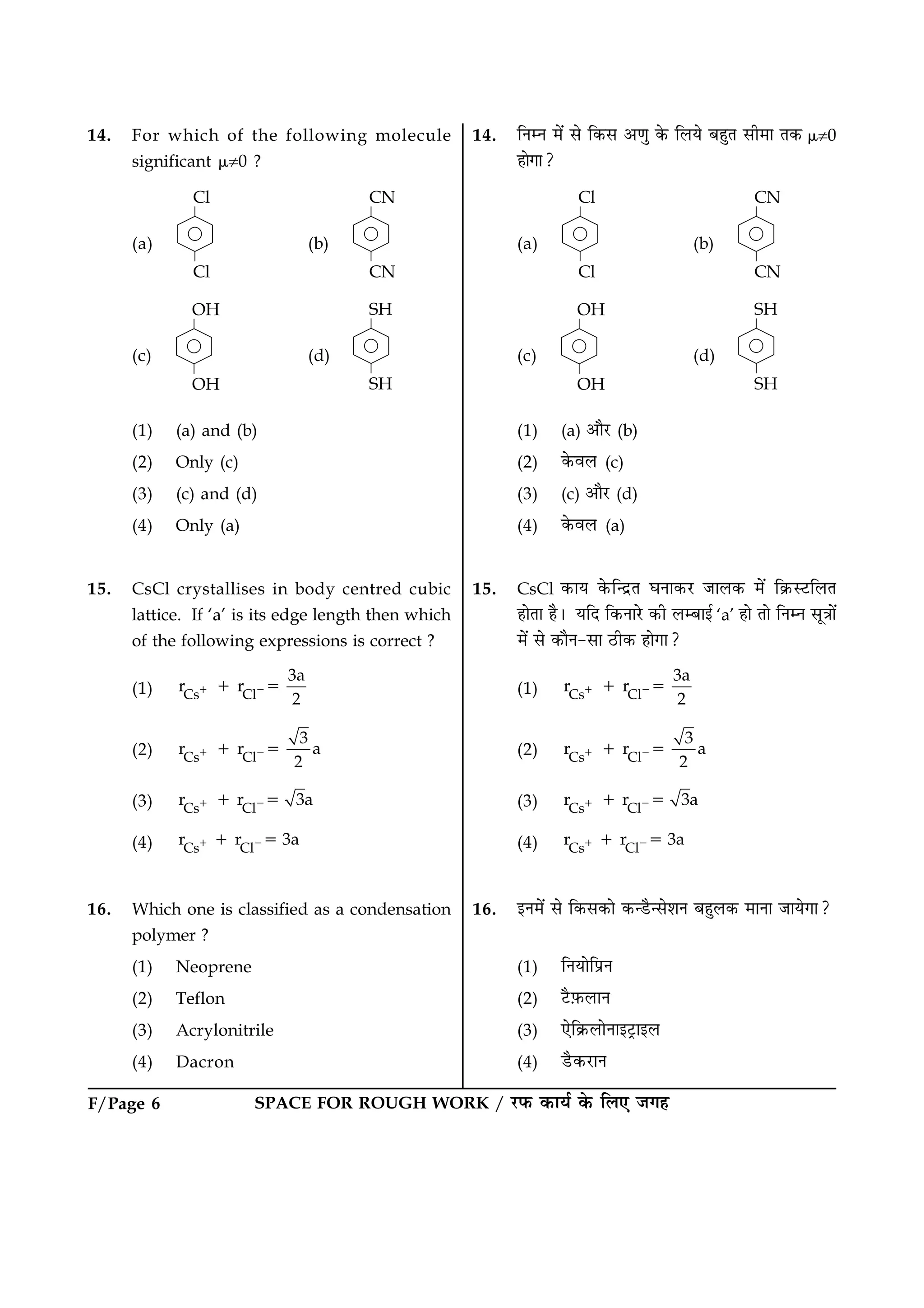 F/Page 6 SPACE FOR ROUGH WORK / ÚUÈ¤ ·¤æØü ·ð¤ çÜ° Á»ã
14. For which of the following molecule
significant m¹0 ?
(a) (b)
(c) (d)
(1) (a) and (b)
(2) Only (c)
(3) (c) and (d)
(4) Only (a)
15. CsCl crystallises in body centred cubic
lattice. If ‘a’ is its edge length then which
of the following expressions is correct ?
(1) Cs Cl
3a
r r
2
1 21 5
(2) Cs Cl
3
r r a
2
1 21 5
(3) Cs Cl
r r 3a1 21 5
(4) Cs Cl
r r 3a1 21 5
16. Which one is classified as a condensation
polymer ?
(1) Neoprene
(2) Teflon
(3) Acrylonitrile
(4) Dacron
14. çÙÙ ×ð´ âð ç·¤â ¥‡æé ·ð¤ çÜØð ÕãéÌ âè×æ Ì·¤ m¹0
ãæð»æ?
(a) (b)
(c) (d)
(1) (a) ¥æñÚU (b)
(2) ·ð¤ßÜ (c)
(3) (c) ¥æñÚU (d)
(4) ·ð¤ßÜ (a)
15. CsCl ·¤æØ ·ð¤ç‹ÎýÌ ƒæÙæ·¤ÚU ÁæÜ·¤ ×ð´ ç·ý¤SÅUçÜÌ
ãæðÌæ ãñÐ ØçÎ ç·¤ÙæÚðU ·¤è ÜÕæ§ü ‘a’ ãæð Ìæð çÙÙ âê˜ææð´
×ð´ âð ·¤æñÙ-âæ ÆUè·¤ ãæð»æ?
(1) Cs Cl
3a
r r
2
1 21 5
(2) Cs Cl
3
r r a
2
1 21 5
(3) Cs Cl
r r 3a1 21 5
(4) Cs Cl
r r 3a1 21 5
16. §Ù×ð´ âð ç·¤â·¤æð ·¤‹ÇñU‹âðàæÙ ÕãéÜ·¤ ×æÙæ ÁæØð»æ?
(1) çÙØæðçÂýÙ
(2) ÅñU$È¤ÜæÙ
(3) °ðç·ý¤ÜæðÙæ§ÅþUæ§Ü
(4) ÇñU·¤ÚUæÙ
 