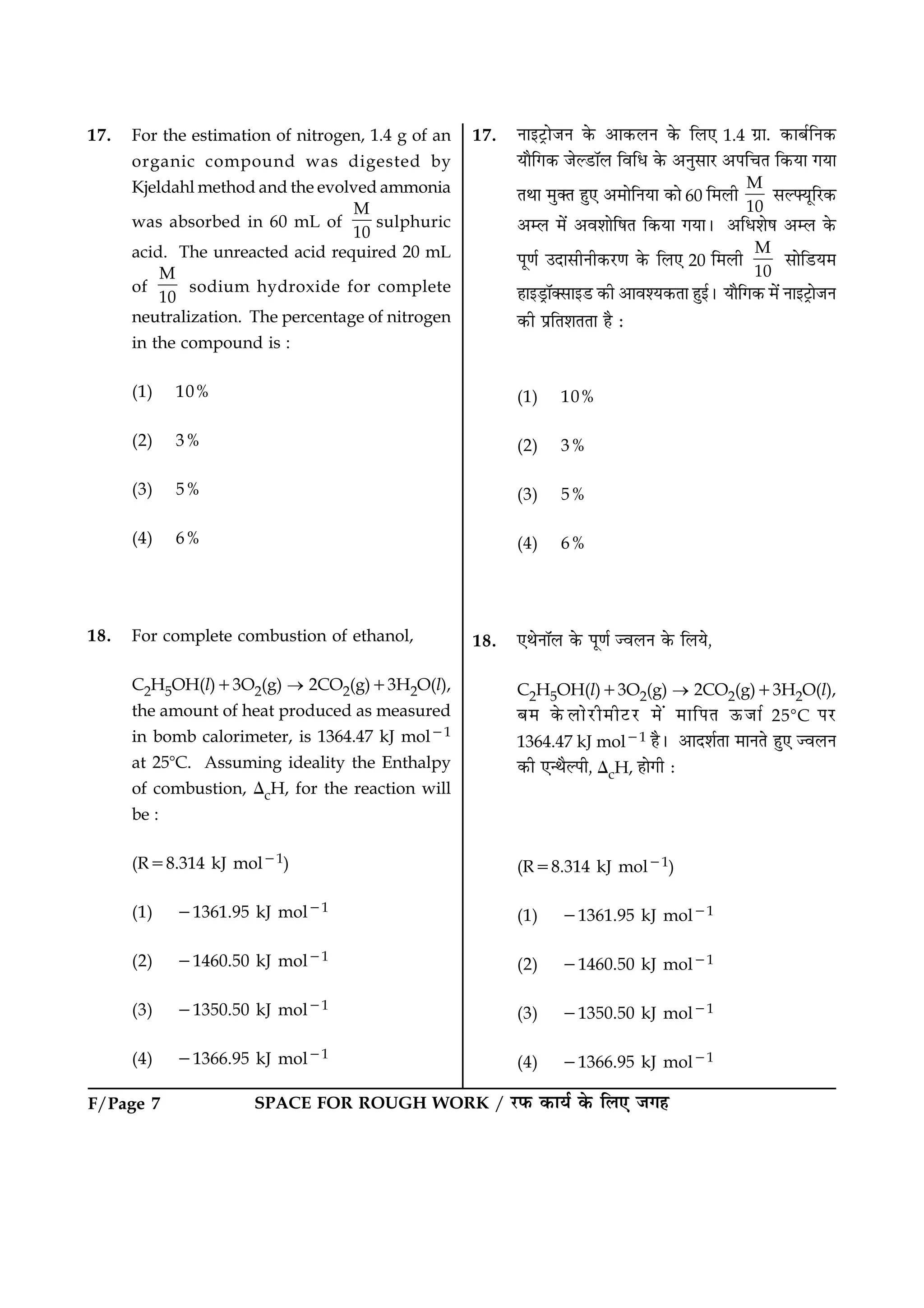 SPACE FOR ROUGH WORK / ÚUÈ¤ ·¤æØü ·ð¤ çÜ° Á»ãF/Page 7
17. For the estimation of nitrogen, 1.4 g of an
organic compound was digested by
Kjeldahl method and the evolved ammonia
was absorbed in 60 mL of
M
10
sulphuric
acid. The unreacted acid required 20 mL
of
M
10
sodium hydroxide for complete
neutralization. The percentage of nitrogen
in the compound is :
(1) 10%
(2) 3%
(3) 5%
(4) 6%
18. For complete combustion of ethanol,
C2H5OH(l)13O2(g) ® 2CO2(g)13H2O(l),
the amount of heat produced as measured
in bomb calorimeter, is 1364.47 kJ mol21
at 258C. Assuming ideality the Enthalpy
of combustion, DcH, for the reaction will
be :
(R58.314 kJ mol21)
(1) 21361.95 kJ mol21
(2) 21460.50 kJ mol21
(3) 21350.50 kJ mol21
(4) 21366.95 kJ mol21
17. Ùæ§ÅþUæðÁÙ ·ð¤ ¥æ·¤ÜÙ ·ð¤ çÜ° 1.4 »ýæ. ·¤æÕüçÙ·¤
Øæñç»·¤ ÁðËÇUæòÜ çßçÏ ·ð¤ ¥ÙéâæÚU ¥Âç¿Ì ç·¤Øæ »Øæ
ÌÍæ ×é€Ì ãé° ¥×æðçÙØæ ·¤æð 60 ç×Üè
M
10
âËØêçÚU·¤
¥Ü ×ð´ ¥ßàææðçáÌ ç·¤Øæ »ØæÐ ¥çÏàæðá ¥Ü ·ð¤
Âê‡æü ©ÎæâèÙè·¤ÚU‡æ ·ð¤ çÜ° 20 ç×Üè
M
10
âæðçÇUØ×
ãæ§ÇþUæò€âæ§ÇU ·¤è ¥æßàØ·¤Ìæ ãé§üÐ Øæñç»·¤ ×ð´ Ùæ§ÅþUæðÁÙ
·¤è ÂýçÌàæÌÌæ ãñ Ñ
(1) 10%
(2) 3%
(3) 5%
(4) 6%
18. °ÍðÙæòÜ ·ð¤ Âê‡æü ’ßÜÙ ·ð¤ çÜØð,
C2H5OH(l)13O2(g) ® 2CO2(g)13H2O(l),
Õ× ·ð¤ÜæðÚUè×èÅUÚU ×ð´ ×æçÂÌ ª¤Áæü 258C ÂÚU
1364.47 kJ mol21 ãñÐ ¥æÎàæüÌæ ×æÙÌð ãé° ’ßÜÙ
·¤è °‹ÍñËÂè, DcH, ãæð»è Ñ
(R58.314 kJ mol21)
(1) 21361.95 kJ mol21
(2) 21460.50 kJ mol21
(3) 21350.50 kJ mol21
(4) 21366.95 kJ mol21
 