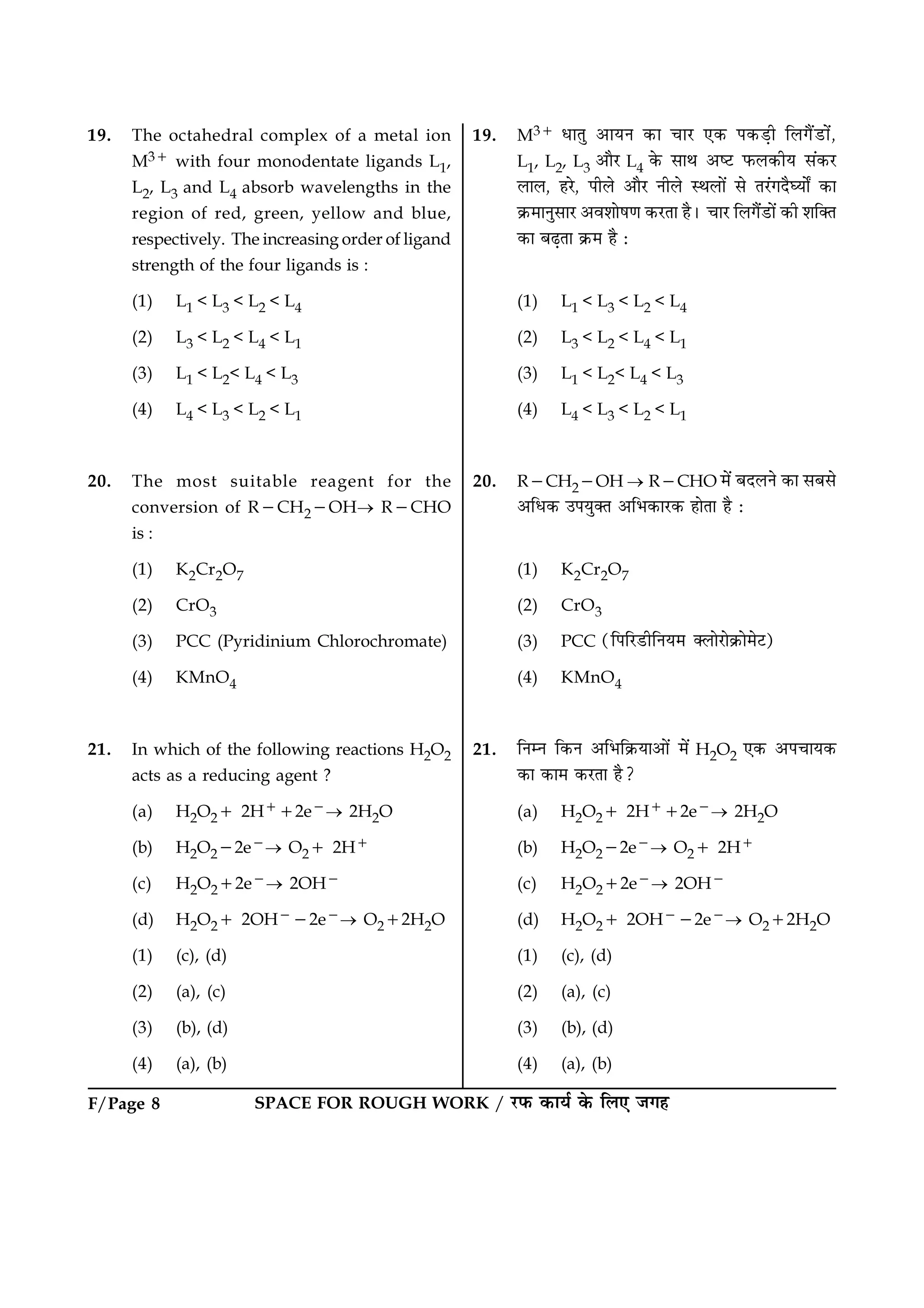 F/Page 8 SPACE FOR ROUGH WORK / ÚUÈ¤ ·¤æØü ·ð¤ çÜ° Á»ã
19. The octahedral complex of a metal ion
M31 with four monodentate ligands L1,
L2, L3 and L4 absorb wavelengths in the
region of red, green, yellow and blue,
respectively. The increasing order of ligand
strength of the four ligands is :
(1) L1 < L3 < L2 < L4
(2) L3 < L2 < L4 < L1
(3) L1 < L2< L4 < L3
(4) L4 < L3 < L2 < L1
20. The most suitable reagent for the
conversion of R2CH22OH® R2CHO
is :
(1) K2Cr2O7
(2) CrO3
(3) PCC (Pyridinium Chlorochromate)
(4) KMnO4
21. In which of the following reactions H2O2
acts as a reducing agent ?
(a) H2O21 2H112e2® 2H2O
(b) H2O222e2® O21 2H1
(c) H2O212e2® 2OH2
(d) H2O21 2OH222e2® O212H2O
(1) (c), (d)
(2) (a), (c)
(3) (b), (d)
(4) (a), (b)
19. M31 ÏæÌé ¥æØÙ ·¤æ ¿æÚU °·¤ Â·¤Ç¸è çÜ»ñ´ÇUæ´ð,
L1, L2, L3 ¥æñÚU L4 ·ð¤ âæÍ ¥cÅU È¤Ü·¤èØ â´·¤ÚU
ÜæÜ, ãÚðU, ÂèÜð ¥æñÚU ÙèÜð SÍÜæð´ âð ÌÚ´U»ÎñƒØæðZ ·¤æ
·ý¤×æÙéâæÚU ¥ßàææðá‡æ ·¤ÚUÌæ ãñÐ ¿æÚU çÜ»ñ´ÇUæð´ ·¤è àæç€Ì
·¤æ ÕÉ¸Ìæ ·ý¤× ãñ Ñ
(1) L1 < L3 < L2 < L4
(2) L3 < L2 < L4 < L1
(3) L1 < L2< L4 < L3
(4) L4 < L3 < L2 < L1
20. R2CH22OH ® R2CHO ×ð´ ÕÎÜÙð ·¤æ âÕâð
¥çÏ·¤ ©ÂØé€Ì ¥çÖ·¤æÚU·¤ ãæðÌæ ãñ Ñ
(1) K2Cr2O7
(2) CrO3
(3) PCC (çÂçÚUÇUèçÙØ× €ÜæðÚUæð·ý¤æð×ðÅ)U
(4) KMnO4
21. çÙÙ ç·¤Ù ¥çÖç·ý¤Øæ¥æð´ ×ð´ H2O2 °·¤ ¥Â¿æØ·¤
·¤æ ·¤æ× ·¤ÚUÌæ ãñ?
(a) H2O21 2H112e2® 2H2O
(b) H2O222e2® O21 2H1
(c) H2O212e2® 2OH2
(d) H2O21 2OH222e2® O212H2O
(1) (c), (d)
(2) (a), (c)
(3) (b), (d)
(4) (a), (b)
 