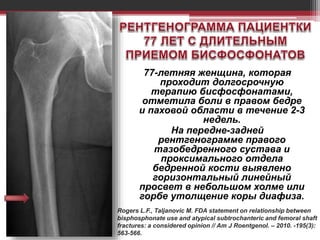 77-летняя женщина, которая
проходит долгосрочную
терапию бисфосфонатами,
отметила боли в правом бедре
и паховой области в течение 2-3
недель.
На передне-задней
рентгенограмме правого
тазобедренного сустава и
проксимального отдела
бедренной кости выявлено
горизонтальный линейный
просвет в небольшом холме или
горбе утолщение коры диафиза.
Rogers L.F., Taljanovic M. FDA statement on relationship between
bisphosphonate use and atypical subtrochanteric and femoral shaft
fractures: a considered opinion // Am J Roentgenol. – 2010. -195(3):
563-566.
 