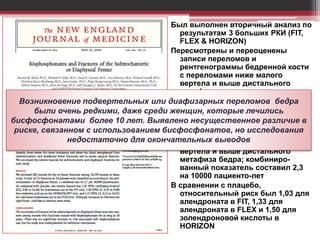 Был выполнен вторичный анализ по
результатам 3 больших РКИ (FIT,
FLEX & HORIZON)
Пересмотрены и переоценены
записи переломов и
рентгенограммы бедренной кости
с переломами ниже малого
вертела и выше дистального
метафиза.
Оценены 284 записи переломов
бедра у 14195 женщин в этих
трайлах
В целом 12 переломов у 10
пациентов были классифициро-
ваны как переломы ниже малого
вертела и выше дистального
метафиза бедра; комбиниро-
ванный показатель составил 2,3
на 10000 пациенто-лет
В сравнении с плацебо,
относительный риск был 1,03 для
алендроната в FIT, 1,33 для
алендроната в FLEX и 1,50 для
золендроновой кислоты в
HORIZON
Возникновение подвертельных или диафизарных переломов бедра
были очень редкими, даже среди женщин, которые лечились
бисфосфонатами более 10 лет. Выявлено несущественное различие в
риске, связанном с использованием бисфосфонатов, но исследования
недостаточно для окончательных выводов
 