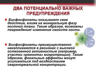 Бисфосфонаты оказывают свое
действие, влияя на минеральную фазу
костной ткани. Таким образом, возможны
повреждения/ изменения свойств кости.
Бисфосфонаты преимущественно
накапливаются в регионах с высокой
остеогенной активностью (например,
участки «ремонта» микротрещин). Таким
образом, фокальные эффекты могут
усиливаться под воздействием
сверхнормальной концентрации.
 