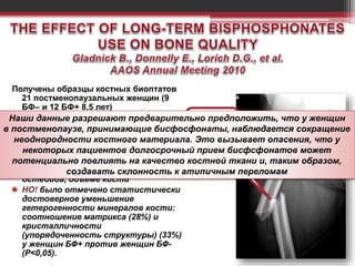 Получены образцы костных биоптатов
21 постменопаузальных женщин (9
БФ– и 12 БФ+ 8,5 лет)
ИССЛЕДОВАНИЯ:
Микроархитектура – микроКТ
% остеоида – гистоморфометрия
Структура кости – FTIR (спектрометрия)
РЕЗУЛЬТАТЫ:
Нет разниц в микроархитектуре, %
остеоида, объемe кости
НО! было отмечено статистически
достоверное уменьшение
гетерогенности минералов кости:
соотношение матрикса (28%) и
кристалличности
(упорядоченность структуры) (33%)
у женщин БФ+ против женщин БФ-
(P<0,05).
Наши данные разрешают предварительно предположить, что у женщин
в постменопаузе, принимающие бисфосфонаты, наблюдается сокращение
неоднородности костного материала. Это вызывает опасения, что у
некоторых пациентов долгосрочный прием бисфсфонатов может
потенциально повлиять на качество костной ткани и, таким образом,
создавать склонность к атипичным переломам
 