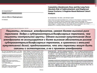 Вероятно, что атипическая хрупкость, приводящая к переломам, может
быть следствием подавления костного ремоделирования, но не
хватает высококачественных исследований, доказывающих эту связь
Пациенты, леченные алендронатом, имеют болеее высокий риск
переломов бедра и субтрохантерных/диафизарных переломов, чем
пациенты контрольной группы. Однако высокая кумулятивная доза
алендроната не ассоциируется с более высоким абсолютным риском
субтрохантерных/диафизарных переломов, в сравнении с меньшей
кумулятивной дозой; предполагается, что эти переломы могут быть
связаны с остеопорозом, а не с приемом алендроната
 