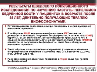 Изучались архивы дооперационных рентгенограмм с целью выявления
атипичных переломов.
В выборке из 91956 женщин идентифицировали 3087 пациенток с
длительным анамнезом получения бисфосфонатов. У пяти из них (5/3087)
переломы были атипичными. Возраст пациенток превышал 75 лет, а
средняя продолжительность лечения составляла 5,8 лет. У трёх (3/88869)
пациенток, не получавших бисфосфонаты, также были обнаружены
атипичные переломы.
Таким образом, частота атипичных переломов у пациентов, леченных
бисфосфонатами, составила 1/1000 в год (95% CI 0,3-2) против 0,02/1000
(95% CI 0,004-0,1) в год.
Риск возникновения атипичных переломов в 46 раз выше при приеме
бисфосфонатов!
Schilcher J, Aspenberg P. Incidence of stress fractures of the femoral shaft in women treated with
bisphosphonate. Acta Orthop 2009; 80 (4) :413-5.
 