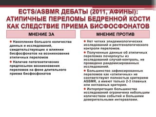МНЕНИЕ ЗА МНЕНИЕ ПРОТИВ
Накопление большого количества
данных и исследований,
свидетельствующих о влиянии
бисфосфонатов на возникновение
атипичных переломов
Наличие патогенетических
предпосылок возникновения
переломов на фоне длительного
приема бисфосфонатов
 