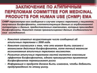 • Комитет отметил возрастающее число сообщений об
атипичных переломах с 2008 года.
• Комитет согласился с тем, что это может быть связано с
механизмом действия бисфосфонатов, хотя точный механизм
возникновения атипичных переломов неизвестен.
• Развитие атипичных переломов костей является классовым
эффектом бисфосфонатов, однако преимущества применения
бисфосфонатов перевешивают риски
• Информация о продукте должна быть изменена, чтобы добавить
предупреждение по этому риску.
CHMP пересмотрел все сообщения о случаях стресс переломов у пациентов,
получавших бисфосфонаты, соответствующие данные из опубликованной
литературы и данных, предоставленных компаниями, которые производят
бисфосфонаты. Комитет также проанализировал данные эпидемиологиче-
ских исследований.
 