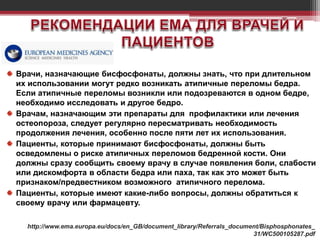 Врачи, назначающие бисфосфонаты, должны знать, что при длительном
их использовании могут редко возникать атипичные переломы бедра.
Если атипичные переломы возникли или подозреваются в одном бедре,
необходимо исследовать и другое бедро.
Врачам, назначающим эти препараты для профилактики или лечения
остеопороза, следует регулярно пересматривать необходимость
продолжения лечения, особенно после пяти лет их использования.
Пациенты, которые принимают бисфосфонаты, должны быть
осведомлены о риске атипичных переломов бедренной кости. Они
должны сразу сообщить своему врачу в случае появления боли, слабости
или дискомфорта в области бедра или паха, так как это может быть
признаком/предвестником возможного атипичного перелома.
Пациенты, которые имеют какие-либо вопросы, должны обратиться к
своему врачу или фармацевту.
http://www.ema.europa.eu/docs/en_GB/document_library/Referrals_document/Bisphosphonates_
31/WC500105287.pdf
 