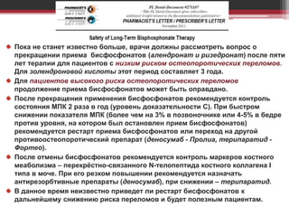 Пока не станет известно больше, врачи должны рассмотреть вопрос о
прекращении приема бисфосфонатов (алендронат и ризедронат) после пяти
лет терапии для пациентов с низким риском остеопоротических переломов.
Для золендроновой кислоты этот период составляет 3 года.
Для пациентов высокого риска остеопоротических переломов
продолжение приема бисфосфонатов может быть оправдано.
После прекращения применения бисфосфонатов рекомендуется контроль
состояния МПК 2 раза в год (уровень доказательности С). При быстром
снижении показателя МПК (более чем на 3% в позвоночнике или 4-5% в бедре
против уровня, на котором был остановлен прием бисфосфонатов)
рекомендуется рестарт приема бисфосфонатов или переход на другой
противоостеопоротический препарат (деносумаб - Пролиа, терипаратид -
Фортео).
После отмены бисфосфонатов рекомендуется контроль маркеров костного
меаболизма – перекрёстно-связанного N-телопептида костного коллагена I
типа в моче. При его резком повышении рекомендуется назначать
антирезорбтивные препараты (деносумаб), при снижении – терипаратид.
В данное время неизвестно приведет ли рестарт бисфосфонатов к
дальнейшему снижению риска переломов и будет полезным пациентам.
 