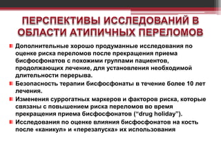 Дополнительные хорошо продуманные исследования по
оценке риска переломов после прекращения приема
бисфосфонатов с похожими группами пациентов,
продолжающих лечение, для установления необходимой
длительности перерыва.
Безопасность терапии бисфосфонаты в течение более 10 лет
лечения.
Изменения суррогатных маркеров и факторов риска, которые
связаны с повышением риска переломов во время
прекращения приема бисфосфонатов (“drug holiday”).
Исследования по оценке влияния бисфосфонатов на кость
после «каникул» и «перезапуска» их использования
 