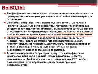 Бисфосфонаты являются эффективными и достаточно безопасными
препаратами, снижающими риск переломов любых локализаций при
остеопорозе.
С приёмом бисфосфонатов связан ряд нежелательных явлений
(скелетно-мышечные боли, эзофагиты, гастриты, гриппоподобный
синдром и прочие), частота и степень выраженности которых зависят
от особенностей конкретного препарата. Для большинства пациентов
польза от лечения кратно превышает риски нежелательных явлений.
Эффект бисфосфонатов продолжается в течение длительного
периода (годы) после их отмены, что позволяет использовать
практику «отдыха от лекарств». Длительность перерыва зависит от
особенностей пациента и, прежде всего, от оценки риска
возникновения остеопоротических переломов.
Атипичные переломы бедра характеризуются специфическим
комплексом признаков и крайне низкой доказанной частотой
возникновения. Требуются хорошо спланированные РКИ, чтобы
доказать связь этих переломов с длительным приёмом
бисфосфонатов.
 