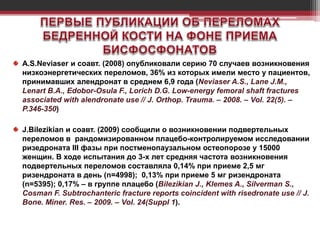 A.S.Neviaser и соавт. (2008) опубликовали серию 70 случаев возникновения
низкоэнергетических переломов, 36% из которых имели место у пациентов,
принимавших алендронат в среднем 6,9 года (Neviaser A.S., Lane J.M.,
Lenart B.A., Edobor-Osula F., Lorich D.G. Low-energy femoral shaft fractures
associated with alendronate use // J. Orthop. Trauma. – 2008. – Vol. 22(5). –
P.346-350)
J.Bilezikian и соавт. (2009) сообщили о возникновении подвертельных
переломов в рандомизированном плацебо-контролируемом исследовании
ризедроната III фазы при постменопаузальном остеопорозе у 15000
женщин. В ходе испытания до 3-х лет средняя частота возникновения
подвертельных переломов составляла 0,14% при приеме 2,5 мг
ризендроната в день (n=4998); 0,13% при приеме 5 мг ризендроната
(n=5395); 0,17% – в группе плацебо (Bilezikian J., Klemes A., Silverman S.,
Cosman F. Subtrochanteric fracture reports coincident with risedronate use // J.
Bone. Miner. Res. – 2009. – Vol. 24(Suppl 1).
 