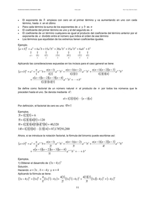 Facultad de Contaduría y Administración. UNAM Productos notables Autor: Dr. José Manuel Becerra Espinosa
11
• El exponente de b empieza con cero en el primer término y va aumentando en uno con cada
término, hasta n en el último
• Para cada término la suma de los exponentes de a y b es n
• El coeficiente del primer término es uno y el del segundo es n
• El coeficiente de un término cualquiera es igual al producto del coeficiente del término anterior por el
exponente de a dividido entre el número que indica el orden de ese término
• Los términos que equidistan de los extremos tienen coeficientes iguales.
Ejemplo.
( ) 65423324566
61520156 babbabababaaba ++++++=+
( ) ( ) ( ) ( ) ( ) ( )
6
16
5
215
4
320
3
415
2
56
1
611
↑↑↑↑↑↑↑
es
Aplicando las consideraciones expuestas en los incisos para el caso general se tiene:
( )
( ) ( )( )
( )( )
( )( )( )
4433221
4321
32)1(
321
)2)(1(
21
)1(
1
ba
nnnn
ba
nnn
ba
nn
ba
n
aba nnnnnn −−−− −−−
+
−−
+
−
++=+
( )( )( )( )
( )( )( )( )
nn
bba
nnnnn
+⋅⋅⋅+
−−−−
+ − 55
54321
4321
Se define como factorial de un número natural n al producto de n por todos los números que le
preceden hasta el uno. Se denota mediante !n :
( )( )( ) ( )( )nnn 14321! −⋅⋅⋅=
Por definición, el factorial de cero es uno: 1!0 ≡
Ejemplos.
( )( ) 6321!3 ==
( )( )( )( ) 12054321!5 ==
( )( )( )( )( )( )( ) 320,4087654321!8 ==
( )( )( ) ( )( ) 200,291'178,8714134321!14 =⋅⋅⋅=
Ahora, si se introduce la notación factorial, la fórmula del binomio puede escribirse así:
( ) ( )( ) 4433221
!4
32)1(
!3
)2)(1(
!2
)1(
!1
ba
nnnn
ba
nnn
ba
nn
ba
n
aba nnnnnn −−−− −−−
+
−−
+
−
++=+
( )( )( )( ) nn
bba
nnnnn
+⋅⋅⋅+
−−−−
+ − 55
!5
4321
Ejemplos.
1) Obtener el desarrollo de
4
)43( yx −
Solución.
Haciendo xa 3= , yb 4−= y 4=n
Aplicando la fórmula se tiene:
( ) ( ) ( ) ( ) ( )( ) ( ) ( )( )( )( ) ( )4322344
443
!3
234
43
!2
34
43
!1
4
343 yyxyxyxxyx −+−+−+−+=−
 