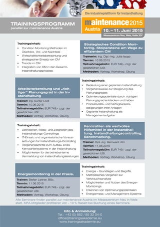 Energiemonitoring in der Praxis.
Trainer: Stefan Leitner, BSc.
Termin: 11.06.2015
Teilnahmegebühr: EUR 749,- zzgl. der
gesetzlichen USt.
Methoden: Vortrag, Workshop, Übung
Strategisches Condition Moni-
toring. Stolpersteine am Wege zu
effizientem CM
Trainerin: Ing. Dipl.-Ing. Jutta Isopp
Termin: 10.06.2015
Teilnahmegebühr: EUR 749,- zzgl. der
gesetzlichen USt.
Methoden: Vortrag, Workshop, Übung
Trainingsinhalt:
	 Condition Monitoring Methoden im 		
	 Überblick, Vor- und Nachteile
	 Wirtschaftlichkeitsbetrachtung und 		
	 strategischer Einsatz von CM
	 Trends im CM
	 Integration von CM in den Gesamt- 		
	Instandhaltungsprozess
Arbeitsvorbereitung und „rich-
tiger“ Planungsgrad in der In-
standhaltung
Trainer: Ing. Günter Loidl
Termin: 10.06.2015
Teilnahmegebühr: EUR 749,- zzgl. der
gesetzlichen USt.
Methoden: Vortrag, Workshop, Übung
Trainingsinhalt:
	 Bedeutung einer geplanten Instandhaltung
	 Vorgehensweise zur Steigerung des 		
	Planungsgrades
	 Optimierungspotentiale durch ‚richtigen‘ 		
	 Planungsgrad entdecken und heben
	 Produktivitäts- und Verfügbarkeits-
	 steigerungen Ihrer Anlagen
	 Geplante Instandhaltung als 			
	Managementaufgabe
Kennzahlen als wertvolles
Hilfsmittel in der Instandhal-
tung. Instandhaltungscontrolling.
Benchmarking.
Trainer: Dipl.-Ing. Bernward Ulm
Termin: 11.06.2015
Teilnahmegebühr: EUR 749,- zzgl. der
gesetzlichen USt.
Methoden: Vortrag, Workshop, Übung
Trainingsinhalt:
	 Definitionen, Mess- und Zielgrößen des 	 	
	Instandhaltungs-Controllings
	 IT-Einsatz und organisatorische Voraus-		
	 setzungen für Instandhaltungs-Controlling
	 Vorgehensschritte zum Aufbau eines 		
	 Kennzahlensystems in der Instandhaltung
	 Möglichkeiten für die betriebsinterne 	 	
	 Vermarktung von Instandhaltungsleistungen
Trainingsinhalt:
	 Energie – Grundlagen und Begriffe,
	 Methodisches Vorgehen zur 			
	Verbrauchsanalyse
	 Möglichkeiten und Nutzen des Energie-	 	
	Monitorings
	 Erkennen von Optimierungspotentialen
	 Energiemess- und Management-Systeme
Info & Anmeldung:
Tel.: +43 (0) 662 / 85 32 04-0
office@trainingsakademie.eu
www.trainingsakademie.eu
TRAININGSPROGRAMM
parallel zur maintenance Austria
Alle Seminare finden parallel zur maintenance Austria im Messezentrum Neu in Wels
statt. MFA-Mitglieder profitieren von - 10 % Rabatt bei Buchung eines Seminars.
 