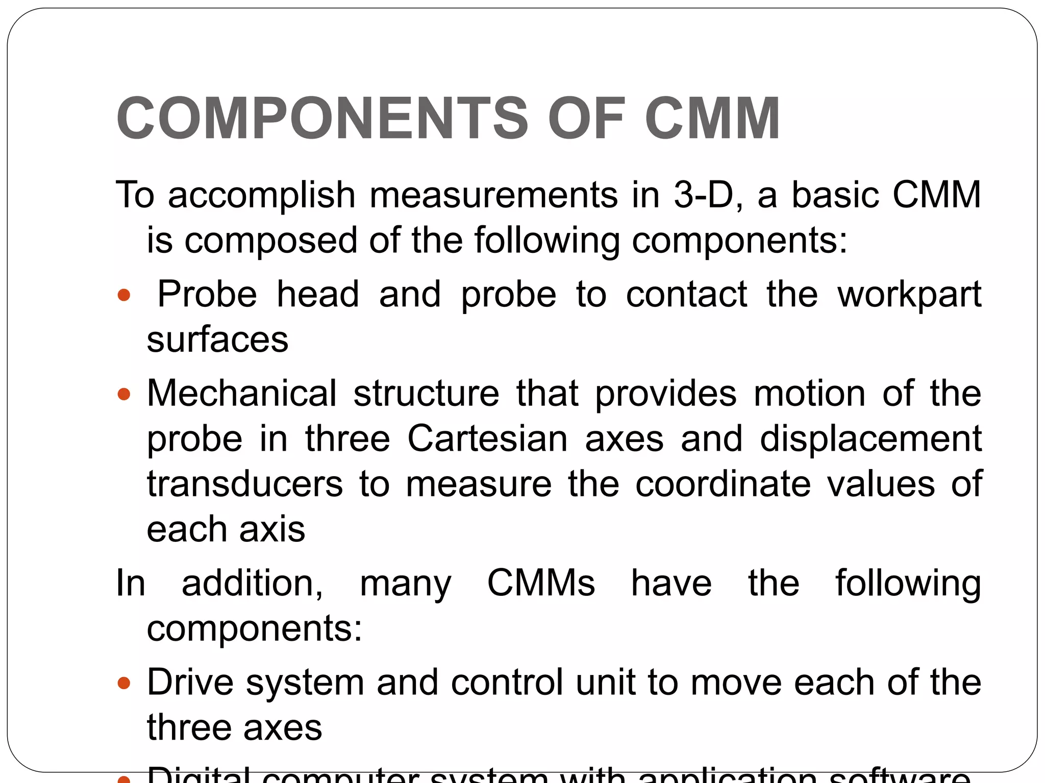 COMPONENTS OF CMM
To accomplish measurements in 3-D, a basic CMM
is composed of the following components:
 Probe head and probe to contact the workpart
surfaces
 Mechanical structure that provides motion of the
probe in three Cartesian axes and displacement
transducers to measure the coordinate values of
each axis
In addition, many CMMs have the following
components:
 Drive system and control unit to move each of the
three axes
 