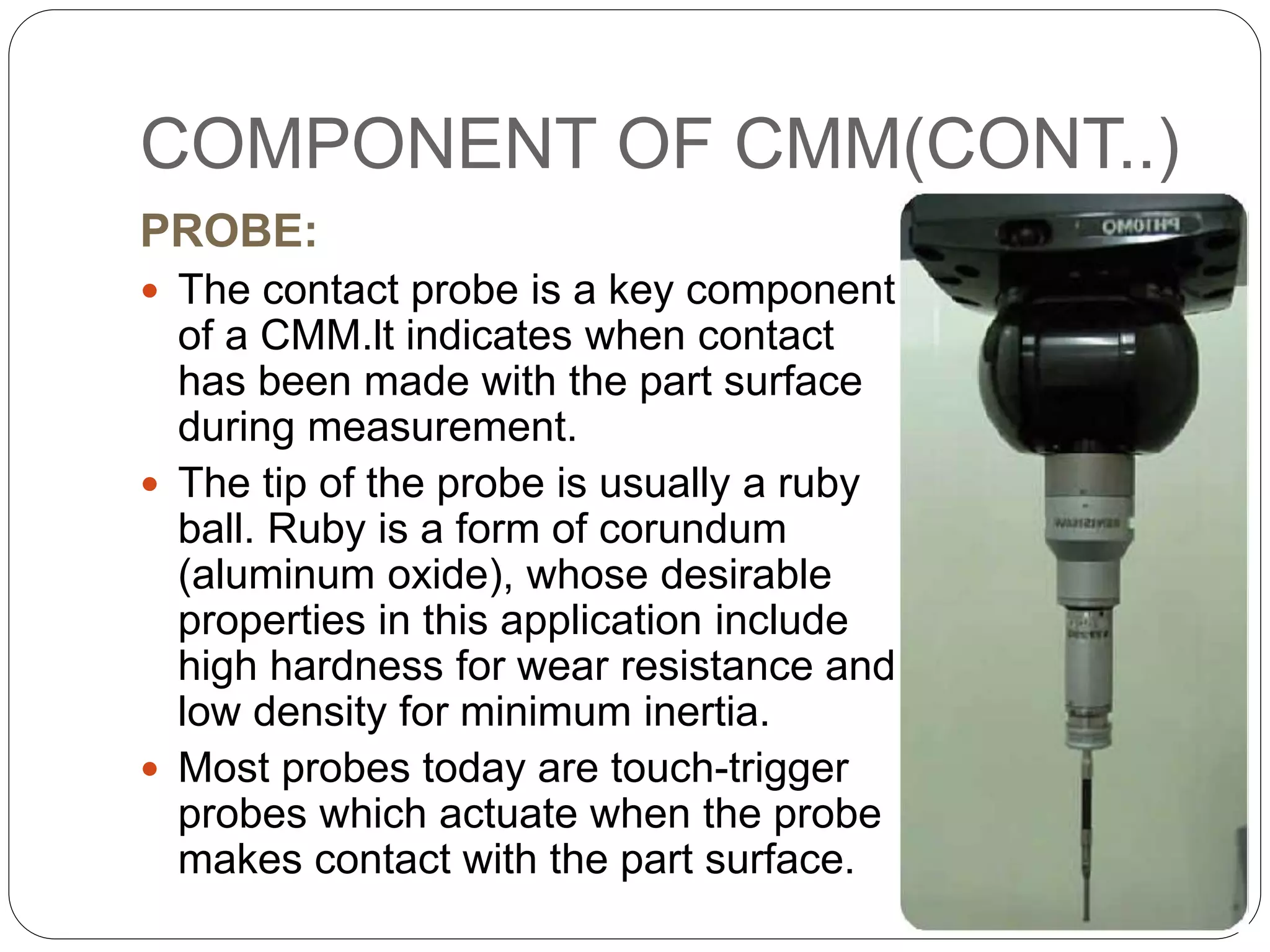 COMPONENT OF CMM(CONT..)
PROBE:
 The contact probe is a key component
of a CMM.lt indicates when contact
has been made with the part surface
during measurement.
 The tip of the probe is usually a ruby
ball. Ruby is a form of corundum
(aluminum oxide), whose desirable
properties in this application include
high hardness for wear resistance and
low density for minimum inertia.
 Most probes today are touch-trigger
probes which actuate when the probe
makes contact with the part surface.
 