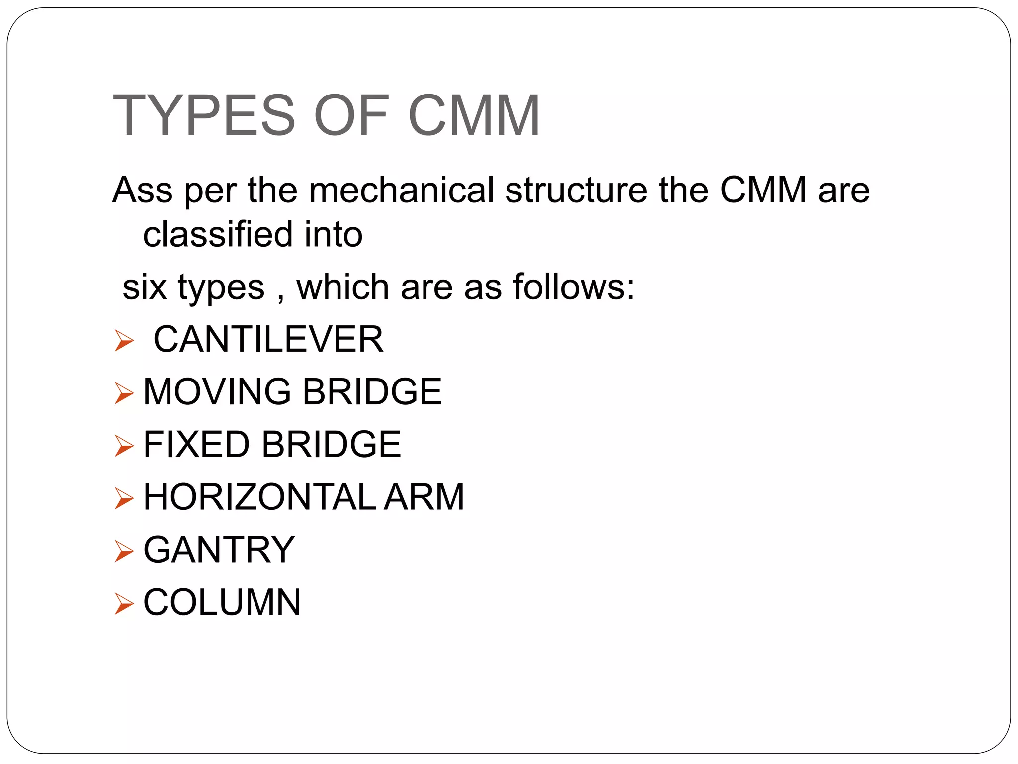 TYPES OF CMM
Ass per the mechanical structure the CMM are
classified into
six types , which are as follows:
 CANTILEVER
 MOVING BRIDGE
 FIXED BRIDGE
 HORIZONTAL ARM
 GANTRY
 COLUMN
 