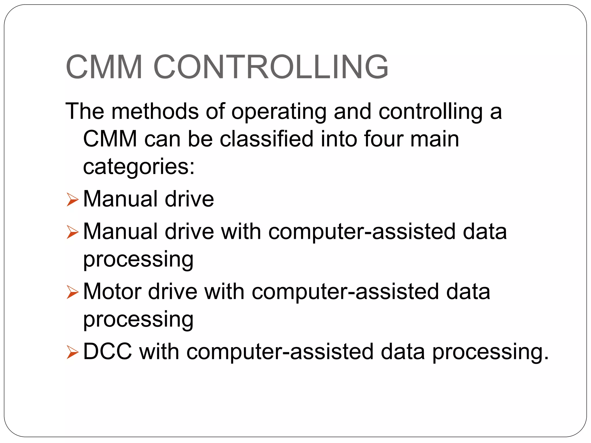 CMM CONTROLLING
The methods of operating and controlling a
CMM can be classified into four main
categories:
Manual drive
Manual drive with computer-assisted data
processing
Motor drive with computer-assisted data
processing
DCC with computer-assisted data processing.
 